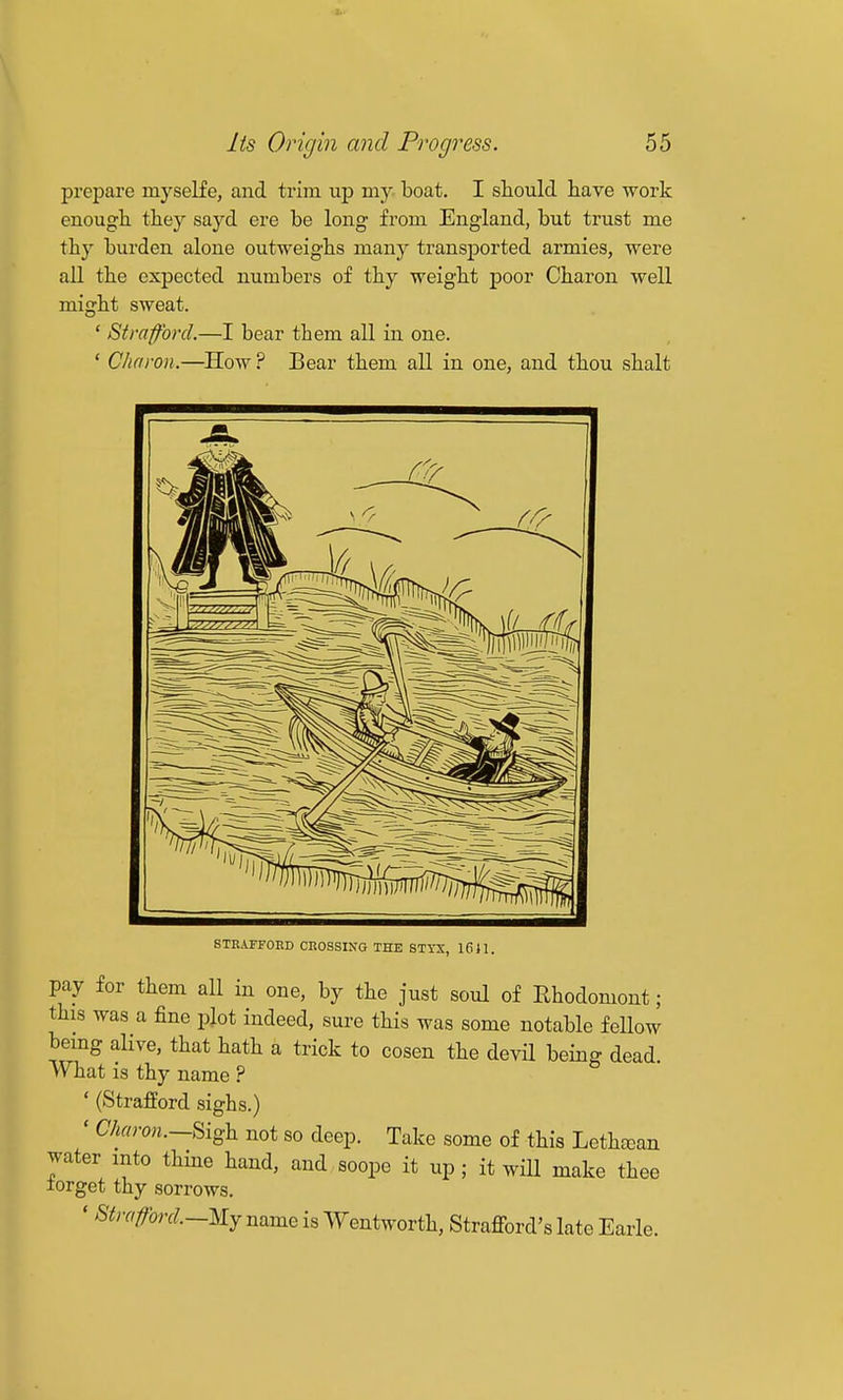 prepare myself e, and trim up my. boat. I should have -work enough they sayd ere be long from England, but trust me thy burden alone outweighs many transported armies, were all the expected numbers of thy weight poor Charon well might sweat. ' Strafford.—I bear them all in one. ' Charon.—^How? Bear them all in one, and thou shalt STEAFFORD CEOSSIXG THE STYX, 1611. pay for them all in one, by the just soul of Rhodomont; this was a fine plot indeed, sure this was some notable fellow being alive, that hath a trick to cosen the devil being dead vVliat is thy name ? ' (Strafford sighs.) ' Charon.—^{^h not so deep. Take some of this Lethtean water into thme hand, and soope it up ; it will make thee lorget thy sorrows. ' Strafford.—My name is Wentworth, Strafford's late Earle.