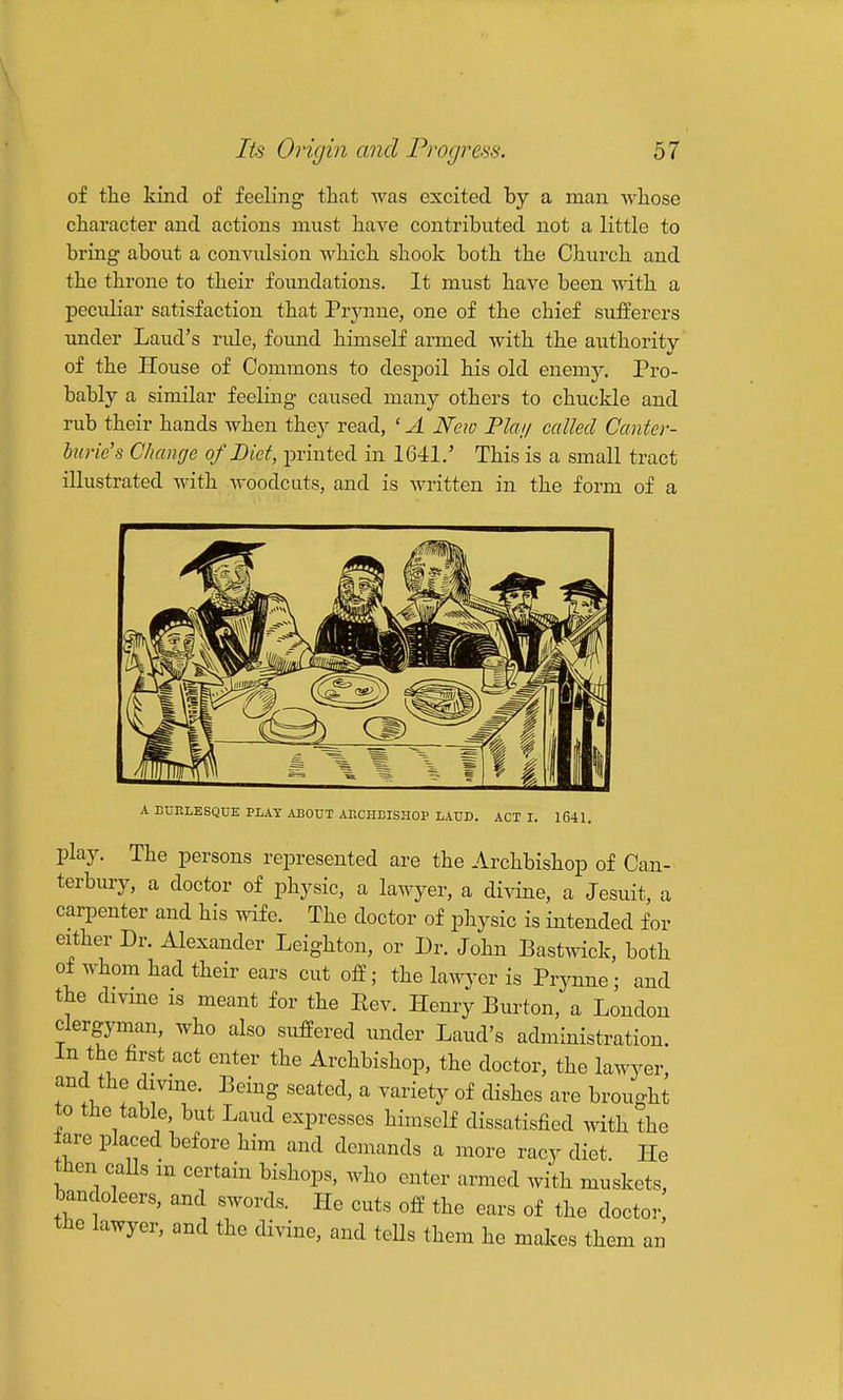 of the kind of feeling that was excited by a man whose character and actions must have contributed not a little to bring about a convulsion which shook both the Church and the throne to their foundations. It must have been with a pecidiar satisfaction that Prj'nne, one of the chief sufferers under Laud's rule, found himself armed with the authority of the House of Commons to despoil his old enemy. Pro- bably a similar feeling caused many others to chuckle and rub their hands when they read, ' A New Plai/ called Canter- bio-ie's Change of Diet, printed in 1641.' This is a small tract illustrated with woodcuts, and is written in the form of a A EDKLESQDE PLAY ABOUT AKCHEISHOP LAUD. ACT I. 16-11. play. The persons represented are the Archbishop of Can- terbury, a doctor of physic, a lawyer, a divine, a Jesuit, a carpenter and his wife. The doctor of physic is intended for either Dr. Alexander Leighton, or Dr. John Bastwick, both of whom had their ears cut off; the lavnfev is Prynne ; and the dmne is meant for the Eev. Henry Burton, a London clergyman, who also suffered under Laud's administration. In the first act enter the Archbishop, the doctor, the lawyer, and the divme. Being seated, a variety of dishes are brought to the table, but Laud expresses himself dissatisfied with the tare placed before him and demands a more racy diet. He then caUs m certain bishops, who enter armed with muskets, bandoleers, and swords. He cuts off the ears of the doctor, the lawyer, and the divine, and tells them he maJ.es them an
