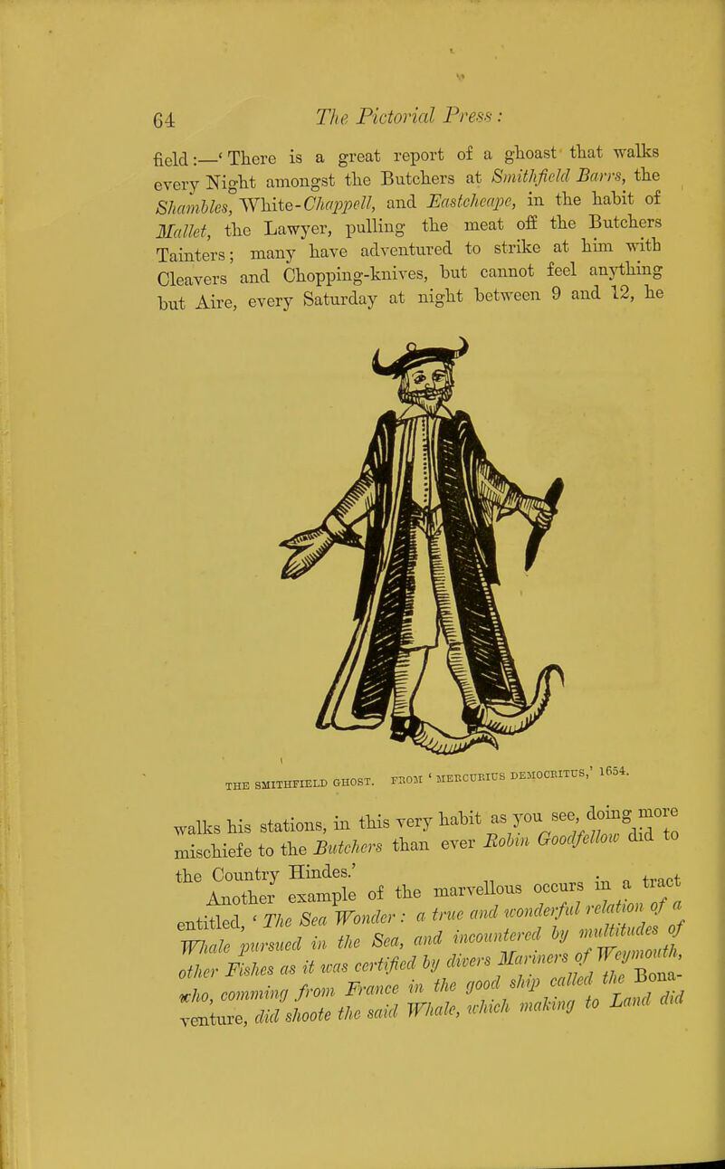 field: 'There is a great report of a ghoast that walks every Night amongst the Butchers at Smithfidd Bans, the Shamhles',^Y^iiQ-ChappeU, and Eastcheape, in the habit of Mallet, the Lawyer, pulling the meat off the Butchers Tainters; many have adventured to strike at him with Cleavers'and Chopping-knives, but cannot feel anything but Aire, every Saturday at night between 9 and 12, he XHE SMITHriEI^ GHOST. r.O.t ' MEBCURIUS BEMOCBITUS,' 1654. walks his stations, in this very habit - ^^^^/^t^dSTo B.ischiefe to the Butchers than ever RoUn Goodfellow did to e of the marvellous occurs in a tract .JT^TkTL Wonder : a true and .onderfal relaUon^ a t.le pursued in tke Sea, and ineounUred ^^^^J^ other Fishes as it .as certified ly divers f^^^!'^'^'^^^^^^ Zho comming from France in the good shp called the Bona IZZlc^iote the said Whale, .hick making to Land d.d