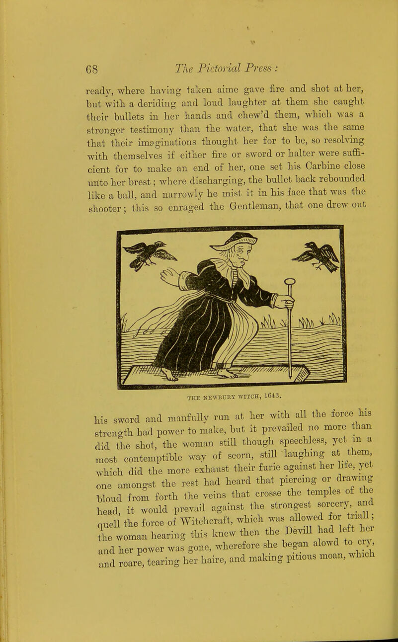 ready, where having taken aime gave fire and shot at her, hut with a deriding and loud laughter at them she caught their hullets in her hands and chew'd them, which was a stronger testimonj^ than the water, that she was the same that their imoginations thought her for to he, so resolving with themselves if either fire or sword or halter were suffi- cient for to make an end of her, one set his Carhiae close unto her hrest; where discharging, the hullet hack rehounded like a ball, and narrowly he mist it in his face that was the shooter; this so enraged the Gentleman, that one drew out THE NEWBUBY WITCH, 1643. his sword and manfully run at her with all the force his strength had power to make, hut it prevailed no more than did the shot, the woman still though speechless, yet m a most contemptible way of scorn, stiir laughing at them which did the more exhaust their furie agamst her life, yet one amongst the rest had heard that piercing or drawing bloud from forth the veins that crosse the temples of the head, it would prevail against the strongest ^^y^ .^^ quell the force of Witchcraft, which was allowed for la 1 L woman hearing this knew then the De^.ll had left hei and her power was gone, wherefore she began alowd to cr> and roarl tearing her haire, and making pitaous moan, which