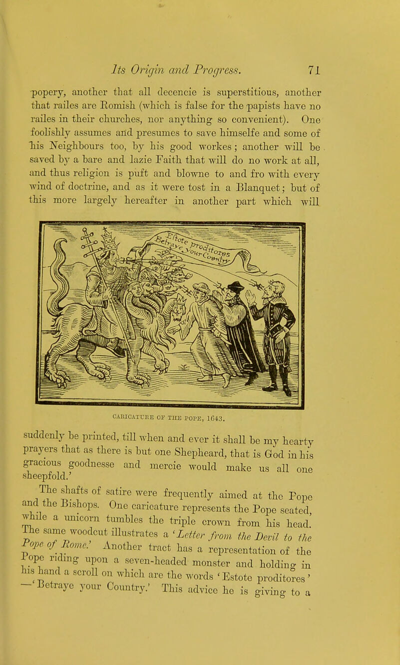 ■popery, another that all decencie is superstitious, another that railes are Romish (which is false for the papists have no railes in their churches, nor anything so convenient). One foolishly assumes and presumes to save himselfe and some of his Neighbours too, by his good workes; another will be . saved by a bare and lazie Paith that will do no work at all, and thus religion is puft and blowne to and fro with every wind of doctrine, and as it were tost in a Blanquet; but of this more largely hereafter in another part which will CAllICATUr.E OF THE POPE, 1043. suddenly be printed, till when and ever it shall be my hearty prayers that as there is but one Shepheard, that is God in his gracious goodnesse and mercie would make us all one sheepfold.' The shafts of satire were frequently aimed at the Pope and the Bishops. One caricature represents the Pope seated, while a unicorn timibles the triple crown from his head. The same woodcut illustrates a 'Letter from the Devil to the Pope of Rome. Another tract has a representation of the Pope ridmg upon a seven-headed monster and holding in his hand a scroU on which are the words 'Estote proditores' - Betraye your Country.' This advice he is giving to a