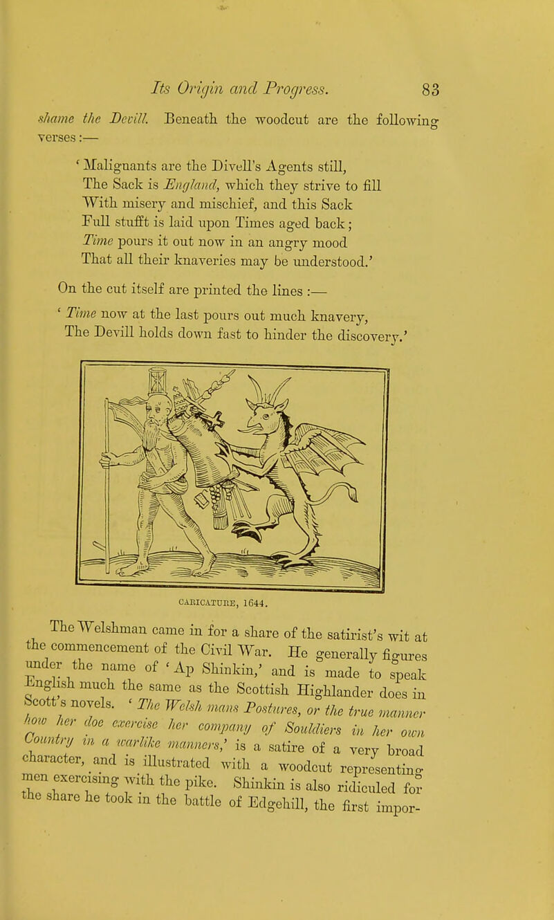 shame the DcciU. Beneath, tlie woodcut are the followino- o verses:— ' Maliguants are the Divell's Agents still, The Sack is England, which they strive to fill With misery and mischief, and this Sack Full stufft is laid upon Times aged back; Time pours it out now in an angry mood That all their knaveries may be understood.' On tbe cut itself are printed the lines :— ' Time now at the last pours out much knavery, The Devill holds down fast to hinder the discovery.' CAEICATUItE, 1644. The Welshman came in for a share of the satirist's wit at the commencement of the Civil War. He generally figures under the name of ' Ap Shinkin,' and is made to speak Enghsh much the same as the Scottish Highlander does in Scott s novels. ' The Welsh mans Postures, or the true manner how her doe exercise her company of Souldiers in her own Country tn a warlike manners,' is a satire of a very broad character, and is illustrated with a woodcut representing. the share he took an the battle of Edgehill, the first impor-