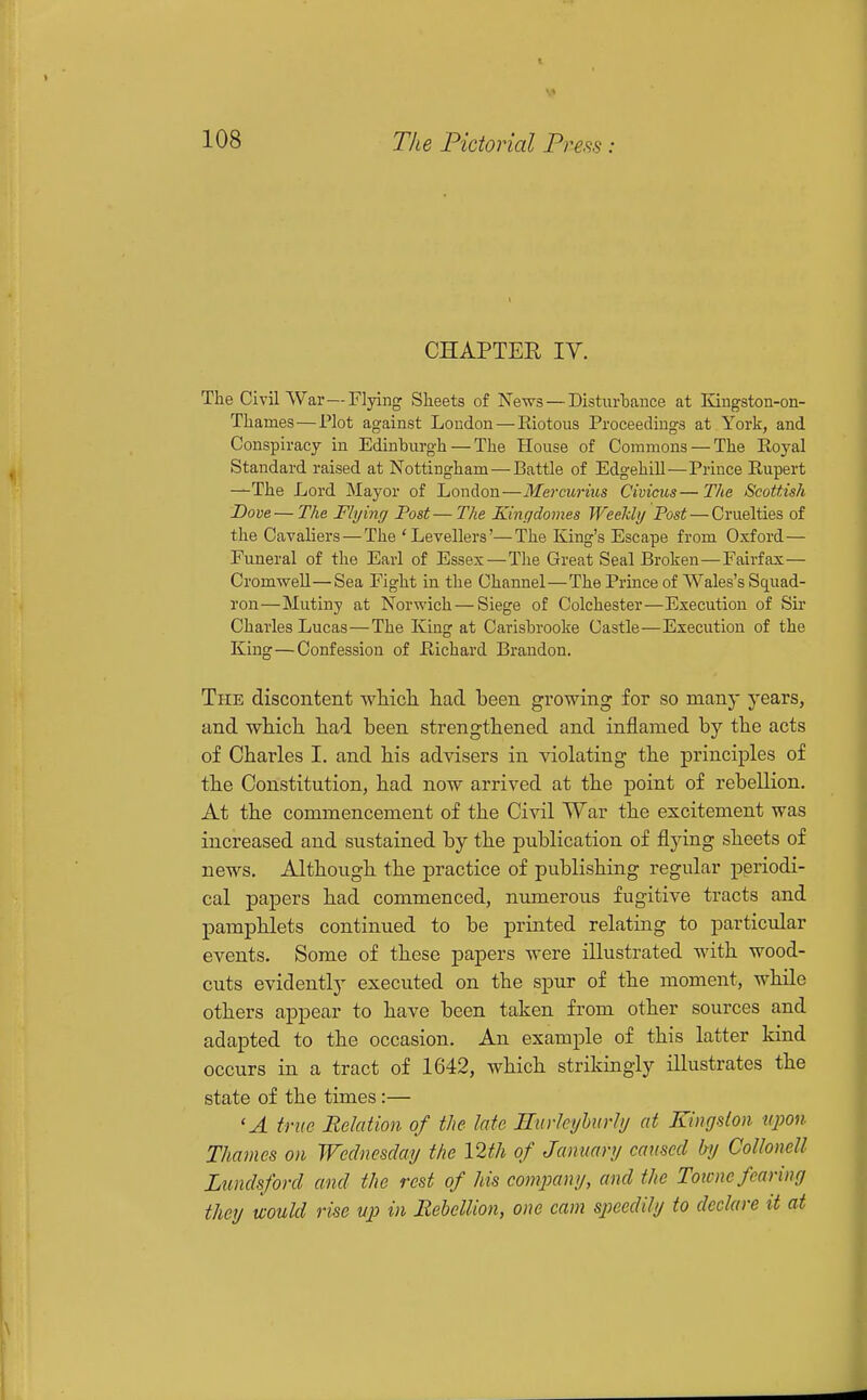 CHAPTER lY, The Civil War—Flying Sheets of News — Disturhance at Engston-on- Thames — Plot against London—Riotous Proceedings at York, and Conspiracy in Edinburgh — The Plouse of Commons — The Royal Standard raised at Nottingham — Battle of Edgehill—Prince Rupert —The Lord Mayor of London—Mercurius Civicus— The Scottish Dove—The Flying Post—The Kingdomes Weeldy Post — Cruelties of the Cavaliers — The 'Levellers'—The King's Escape from Oxford— Funeral of the Earl of Essex—The Great Seal Broken—Fairfax— Cromwell—Sea Fight in the Channel—The Prince of Wales's Squad- ron—Mutiny at Norwich—Siege of Colchester—Execution of Sir Charles Lucas—The King at Carisbrooke Castle—Execution of the King — Confession of Richard Brandon. The discontent which, had been growing for so many years, and which had been strengthened and inflamed by the acts of Charles I. and his advisers in violating the principles of the Constitution, had now arrived at the point of rebellion. At the commencement of the Civil War the excitement was increased and sustained by the publication of flying sheets of news. Although the practice of publishing regular periodi- cal papers had commenced, numerous fugitive tracts and pamphlets continued to be printed relating to particular events. Some of these papers were illustrated with wood- cuts evidently executed on the spur of the moment, while others appear to have been taken from other sources and adapted to the occasion. An example of this latter kind occurs in a tract of 1642, which strikingly illustrates the state of the times:— 'A true Relation of the late Rurleyhurhj at Kingston, upon Thames on Wednesday the 12th of January caused by Colloncll Lundsford and the rest of his comimiy, and the Toicne fearing they would rise up in Rebellion, one cam speedily to declare it at