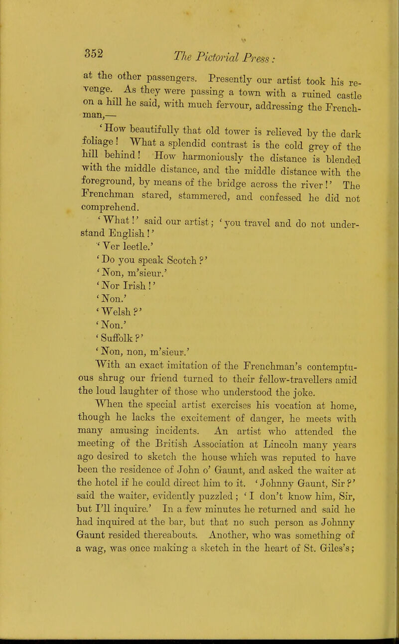 at the other passengers. Presently our artist took his re- venge. As they were passing a to^vn with a ruined castle on a hill he said, with much fervour, addressing the French- man,- 'How beautifully that old tower is relieved by the dark foliage! ^ What a splendid contrast is the cold grey of the hill behind! How harmoniously the distance is blended with the middle distance, and the middle distance with the foreground, by means of the bridge across the river!' The Frenchman stared, stammered, and confessed he did not comprehend. ' What!' said our artist; ' you travel and do not under- stand English!' Ver leetle.' 'Do you speak Scotch ?' 'JSTon, m'sieur.' 'JS'or Irish!' 'Non.' 'Welsh?' 'IN'on.' 'Suffolk?' ' Non, non, m'sieur.' With an exact imitation of the Frenchman's contemptu- ous shrug our friend turned to their fellow-travellers amid the loud laughter of those Avho understood the joke. When the special artist exercises his vocation at home, though he lacks the excitement of danger, he meets with many amusing incidents. An artist who attended the meeting of the British Association at Lincoln many years ago desired to sketch the house which was reputed to have been the residence of John o' Gfaunt, and asked the waiter at the hotel if he could direct him to it. * Johnny Gfaunt, Sir ?' said the waiter, evidently j)uzzled ; ' I don't know him. Sir, but I'll inquire.' In a few minutes he returned and said he had inquired at the bar, but that no such joerson as Johnny Gaunt resided thereabouts. Another, who was something of a wag, was once making a sketch in the heart of St. Griles's;