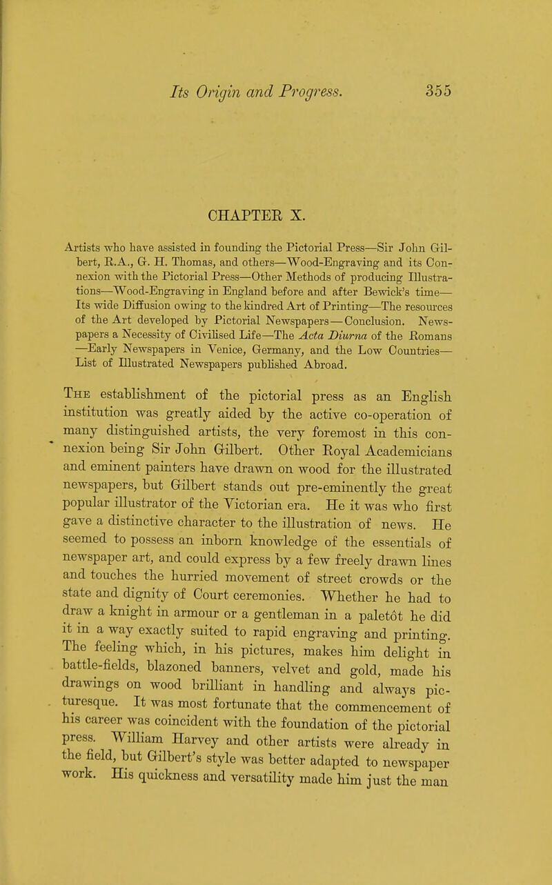 CHAPTER X. Artists who have assisted in founding the Pictorial Press—Sir John Gil- hert, R.A., G. H. Thomas, and others—Wood-Engraving and its Con- nexion with the Pictorial Press—Other Methods of producing Illustra- tions—Wood-Engraving in England before and after Bewick's time— Its wide Diffusion owing to the kindi-ed Art of Printing—The resoiu'ces of the Art developed by Pictorial Newspapers—Conclusion. News- papers a Necessity of Civihsed Life—The Acta Diurna of the Eomans —Early Newspapers in Venice, Germany, and the Low Countries— List of Illustrated Newspapers published Abroad. The establislimeiit of tlie pictorial press as an English institution was greatly aided by the active co-operation of many distinguished artists, the very foremost in this con- nexion being Sir John Gilbert. Other Royal Academicians and eminent painters have drawn on wood for the illustrated newspapers, but Gilbert stands out pre-eminently the great popular illustrator of the Victorian era. He it was who first gave a distinctive character to the illustration of news. He seemed to possess an inborn knowledge of the essentials of newspaper art, and could express by a few freely drawn Hnes and touches the hurried movement of street crowds or the state and dignity of Court ceremonies. Whether he had to draw a knight in armour or a gentleman in a paletot he did it in a way exactly suited to rapid engraving and printing. The feeling which, in his pictures, makes him delight Si battle-fields, blazoned banners, velvet and gold, made his drawings on wood brilliant in handling and always pic- turesque. It was most fortunate that the commencement of his career was coincident with the foundation of the pictorial press. William Harvey and other artists were already in the field, but Gilbert's style was better adapted to newspaper work. His quickness and versatiHty made him just the man