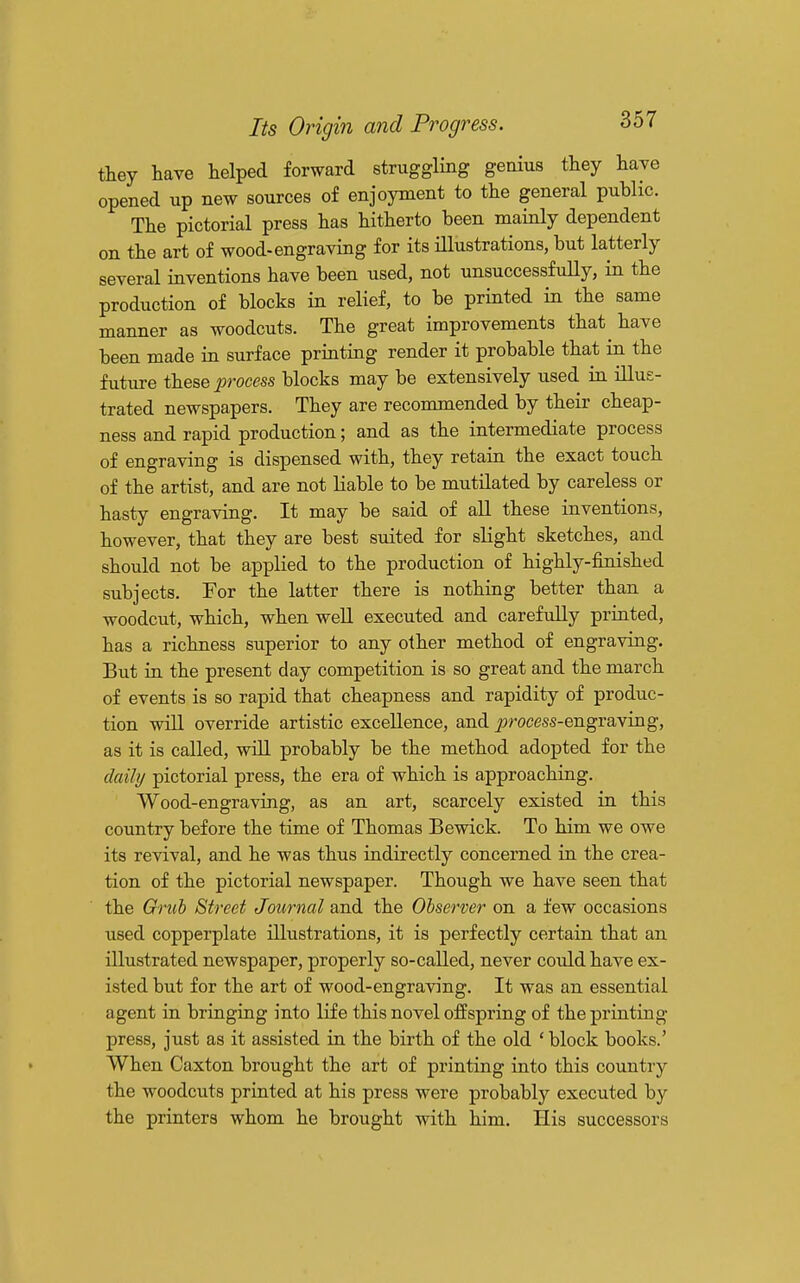 they have helped forward struggling genius they have opened up new sources of enjoyment to the general public. The pictorial press has hitherto been mainly dependent on the art of wood-engraving for its illustrations, but latterly several inventions have been used, not unsuccessfully, in the production of blocks in relief, to be printed in the same manner as woodcuts. The great improvements that have been made in surface printing render it probable that in the future these process blocks may be extensively used in illus- trated newspapers. They are recommended by their cheap- ness and rapid production; and as the intermediate process of engraving is dispensed with, they retain the exact touch of the artist, and are not liable to be mutilated by careless or hasty engraving. It may be said of all these inventions, however, that they are best suited for slight sketches, and should not be applied to the production of highly-finished subjects. For the latter there is nothing better than a woodcut, which, when well executed and carefully printed, has a richness superior to any other method of engraving. But in the present day competition is so great and the march of events is so rapid that cheapness and rapidity of produc- tion will override artistic excellence, and j^rocess-engraving, as it is called, will probably be the method adopted for the daily pictorial press, the era of which is approaching. Wood-engraving, as an art, scarcely existed in this country before the time of Thomas Bewick. To him we owe its revival, and he was thus indirectly concerned in the crea- tion of the pictorial newspaper. Though we have seen that the Grub Street Journal and the Observer on a few occasions used copperplate illustrations, it is perfectly certain that an illustrated newspaper, properly so-called, never could have ex- isted but for the art of wood-engraving. It was an essential agent in bringing into life this novel offspring of the printing- press, just as it assisted in the birth of the old ' block books.' When Caxton brought the art of printing into this country the woodcuts printed at his press were probably executed by the printers whom he brought with him. His successors