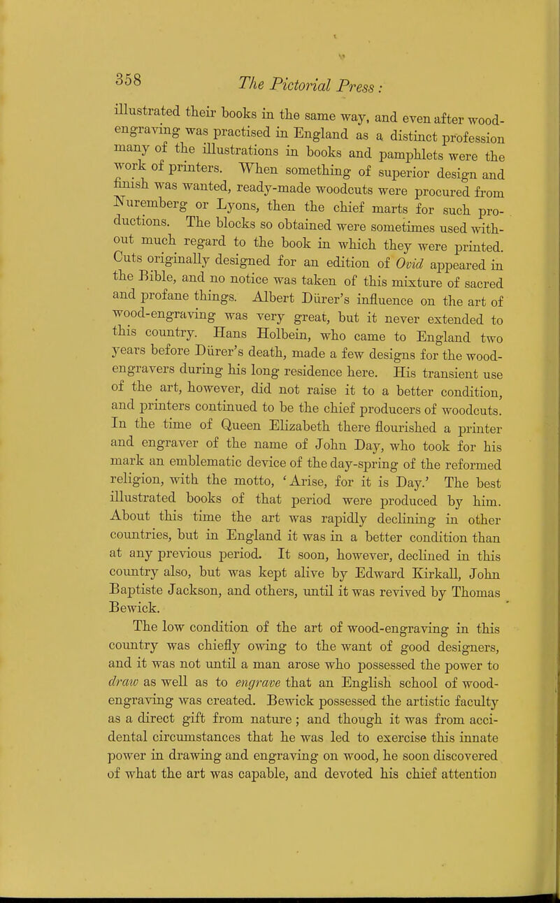illustrated their books in the same way. and even after wood- engravmg was practised in England as a distinct profession many of the lUustrations in books and pamphlets were the work of printers. When something of superior design and hnish was wanted, ready-made woodcuts were procured from Nuremberg or Lyons, then the chief marts for such pro- ductions. The blocks so obtained were sometimes used with- out much regard to the book in which they were printed. Cuts originaUy designed for an edition of Ovid appeared in the Bible, and no notice was taken of this mixture of sacred and profane things. Albert Diirer's influence on the art of wood-engraving was very great, but it never extended to this country. Hans Holbein, who came to England two years before Diirer's death, made a few designs for the wood- engravers during his long residence here. His transient use of the art, however, did not raise it to a better condition, and printers continued to be the chief producers of woodcuts. In the time of Queen Elizabeth there flourished a printer and engraver of the name of John Day, who took for his mark an emblematic device of the day-spring of the reformed religion, with the motto, 'Arise, for it is Day.' The best illustrated books of that period were produced by him. About this time the art was rapidly declining in other countries, but in England it was in a better condition than at any previous period. It soon, however, declined in this country also, but was kept alive by Edward Kirkall, John Baptiste Jackson, and others, until it was revived by Thomas Bewick. The low condition of the art of wood-engraving in this country was chiefly owing to the want of good designers, and it was not until a man arose who possessed the power to draio as well as to engrave that an English school of wood- engraving was created. Bewick possessed the artistic faculty as a direct gift from nature; and though it was from acci- dental circumstances that he was led to exercise this innate power in drawing and engraving on wood, he soon discovered of what the art was capable, and devoted his chief attention