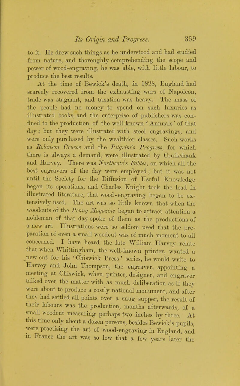 to it. He drew such things as he understood and had studied from nature, and thoroughly comprehending the scope and power of wood-engraving, he was able, with little labour, to produce the best results. At the time of Bewick's death, in 1828, England had scarcely recovered from the exhausting wars of Naj)oleon, trade was stagnant, and taxation was heavy. The mass of the people had no money to spend on such luxuries as illustrated books, and the enterprise of publishers was con- fined to the production of the well-known ' Annuals' of that day; but they were illustrated with steel engravings, and were only purchased by the wealthier classes. Such works as RoUnson Crusoe and the Pilgrim's Progress, for which there is always a demand, were illustrated by Cruikshank and Harvey. There was Northcote's Fables, on which all the best engravers of the day were employed; but it was not until the Society for the Diffusion of Useful Knowledge began its operations, and Charles Knight took the lead in illustrated literature, that wood-engraving began to be ex- tensively used. The art was so little known that when the woodcuts of the Penmj Magazine began to attract attention a nobleman of that day spoke of them as the productions of a new art. Illustrations were so seldom used that the pre- paration of even a small woodcut was of much moment to all concerned. I have heard the late William Harvey relate that when Whittingham, the well-known printer, wanted a ^new cut for his ' Chiswick Press ' series, he would write to Harvey and John Thompson, the engraver, appointing a meeting at Chiswick, when printer, designer, and engraver talked over the matter with as much deKberation as if they were about to produce a costly national monument, and after they had settled all points over a snug supper, the result of their labours was the production, months afterwards, of a small woodcut measuring perhaps two inches by three. At this time only about a dozen persons, besides Bewick's pupils, were practising the art of wood-engraving in England, and m France the art wag so low that a few years later the