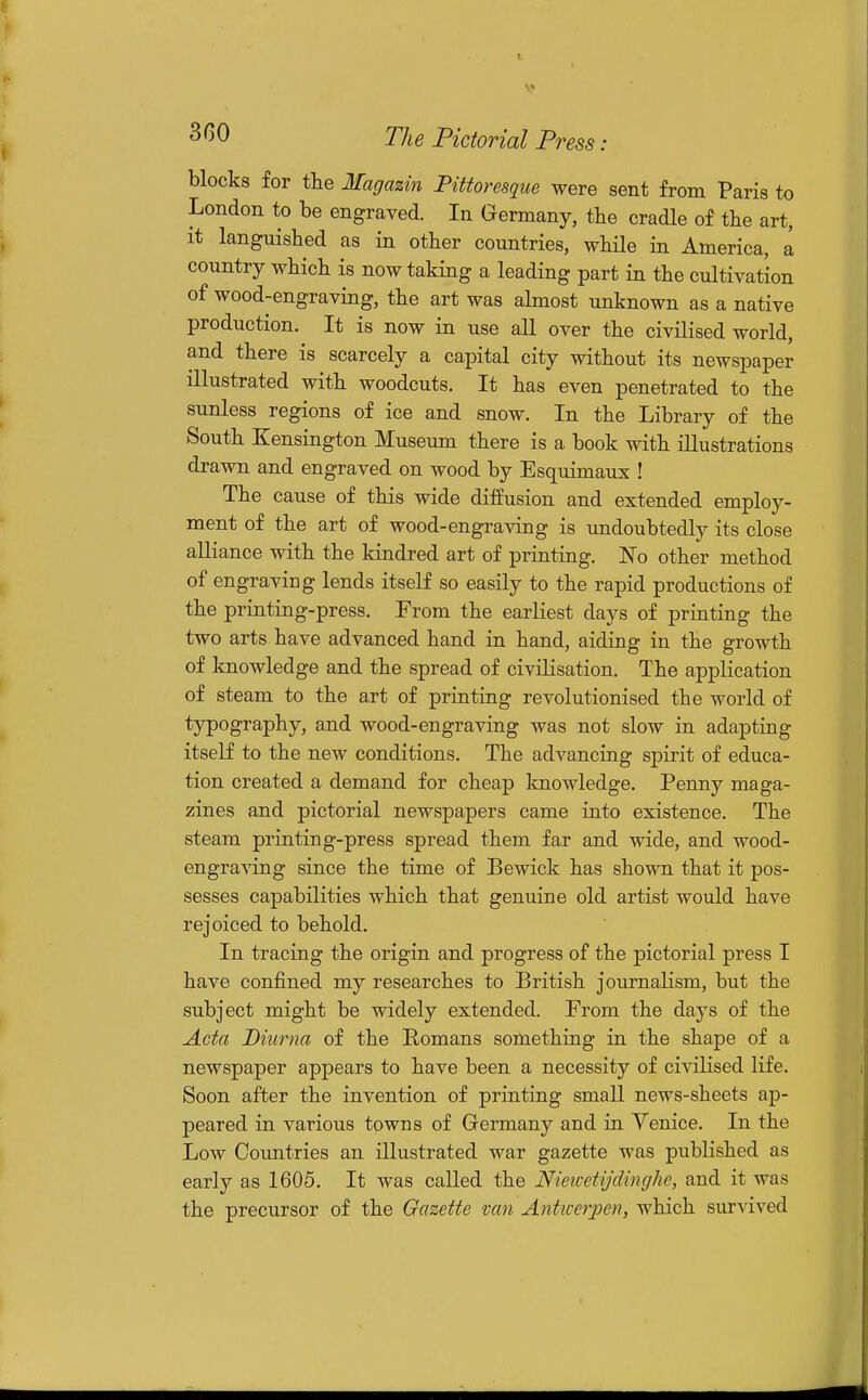 blocks for the Magazin Pittoresque were sent from Paris to London to be engraved. In Germany, the cradle of the art, it languished as in other countries, while in America, a country which is now taking a leading part in the cultivation of wood-engraving, the art was almost unknown as a native production. It is now in use all over the civilised world, and there is scarcely a capital city without its newspaper illustrated with woodcuts. It has even penetrated to the sunless regions of ice and snow. In the Library of the South Kensington Museum there is a book with illustrations drawn and engraved on wood by Esquimaux ! The cause of this wide diffusion and extended employ- ment of the art of wood-engraving is xmdoubtedly its close alliance with the kindred art of printing. No other method of engraving lends itself so easily to the rapid productions of the printing-press. From the earliest days of printing the two arts have advanced hand in hand, aiding in the growth of knowledge and the spread of civilisation. The application of steam to the art of printing revolutionised the world of typography, and wood-engraving was not slow in adapting itself to the new conditions. The advancing spirit of educa- tion created a demand for cheap knowledge. Penny maga- zines and pictorial newspapers came into existence. The steam printing-press spread them far and wide, and wood- engraving since the time of Bewick has shown that it pos- sesses capabilities which that genuine old artist would have rejoiced to behold. In tracing the origin and progress of the pictorial press I have confined my researches to British journalism, but the subject might be widely extended. From the days of the Acta Biurna of the Romans something in the shape of a newspaper appears to have been a necessity of civilised life. Soon after the invention of printing small news-sheets ap- peared in various towns of Germany and in Venice. In the Low Countries an illustrated war gazette was published as early as 1605. It was called the Nieicetydinghe, and it was the precursor of the Gazette van Antiverjpen, which survived