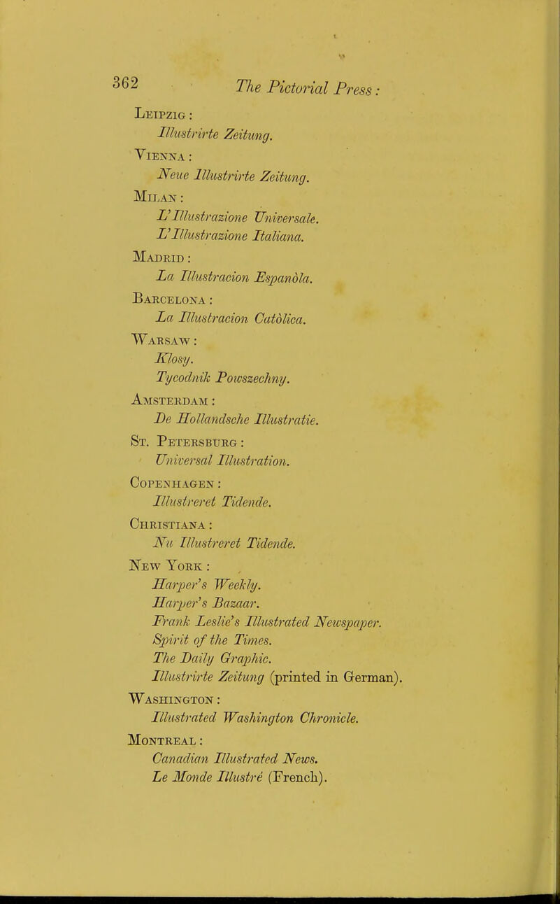 Leipzig : lUustrirte Zeitung. Vienna ; Neue lUustrirte Zeitung. Milan : L'Illustrazione Universale. Illustrazione Italiana. Madrid : La Illustracion Espandla. Barcelona : La Illustracion Catdliea. Warsaw : Klosy. Tycodnik Poivszechny. Amsterdam : De Hollandsche Illustratie. St. Petersburg : Un iversal Illustration. Copenhagen : Ilhtstreret Tidende. Christiana : Nu Illmtreret Tidende. New York : Harjoer's Weekly. Harjjer's Bazaar. Frank Leslie's Illustrated Neicspaper. Spirit of the Times. The Daily Graphic. lUustrirte Zeitung (printed in G-erman). Washington : Illustrated Washington Chronicle. Montreal : Canadian Illustrated News. Le Monde lUustre (Frencli).