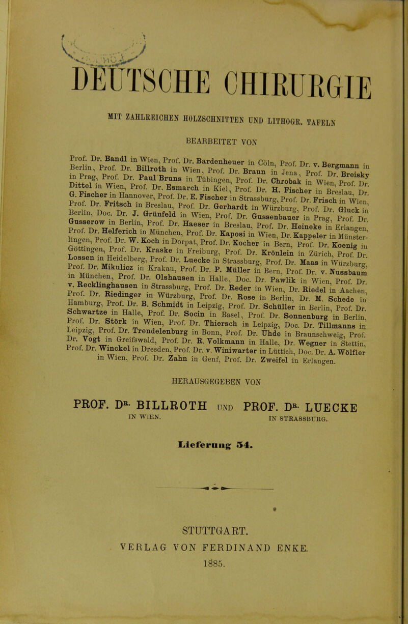 DEUTSCHE CHIRURGIE MIT ZAHLREICHEN HOLZSCHNITTEN UND LITHOGR. TAFELN BEARBEITET VON Prof. Dr. Bandl in Wien, Prof. Dr. Bardenheuer in Cöln Prof T)r ^ Ra^„«, Berlin, Prof. Dr. Billroth in Wien, Prof. Dr. Braun ii Jena Pr^f S^B^^^ jn Prag, Prof. Dr^ Paul Bruns in Tübingen, Prof. Dr. Chrobak fn Wie„ P^rf Dr' Dittel xn Wien, Prof. Dr. Esmarch in Kiel, Prof. Dr. H. Fischet irBresiIu' Dr G. Pxscher m Hannover, Prof. Dr. E. Fischer in Strassburg, Prof. Dr. Frisch n Wien Prof. Dr^Fritsch in Breslau, Prof Dr. Gerhardt in WüVzburg, Prof. Dr GluTi S Berlin, Doc. Dr. J. Grünfeld in Wien, Prof. Dr. Gussenbauf; in Prag  Prof Dr Gusserow in Berhn Prof. Dr. Haeser in Breslau, Prof. Dr. Heineke fn Erlangen Prof. Dr^ Helferich in München, Prof. Dr. Kaposi in Wien, Dr. Kappeler in Münster-' hngen, Prof^Dr. W. Koch in Dorpat, Prof. Dr. Kocher in Bern, Prof. Dr. Koeni^ il Gottmgen, Prof. Dr. Kraske in Freiburg, Prof. Dr. Krönlei^ in Zürich, Prof Dr Lossen in Heidelberg, Prof. Dr. Luecke in Strassburg, Prof. Dr. Maas in Würzbur. Pro£ Dr. Mikulicz in Krakau, Prof. Dr. P. Müller in Bern, Prof Dr v NussbauS in München Prof Dr. Olshausen in HaUe, Doc. Dr. Pa;iik in Wien Prof T V. Recklinghausen in Strassburg, Prof. Dr. Reder in Wien, Dr. Riedel In Aa;hen' Prof Dr. Riedinger in Würzburg, Prof. Dr. Rose in Berlin, Dr. M. Sehlde Tn Hamburg, Prof^Dr B. Schmidt in Leipzig, Prof Dr. SchüUe^ in Berlin, Prof Dr Schwartze in Halle, Prof. Dr. Socin in Basel, Prof. Dr. Sonnenburg'in BerUn Prof. Dr. Störk in Wien, Prof. Dr. Thiersch in Leipzig, Doc. Dr. TiUmanns in Leipzig, Prof. Dr. Trendelenburg in Bonn, Prof. Dr. Uhde in Braunschweig, Prof. ?'''7t?^U'' ^'^''^^^^ Dr. R. Volkmann in HaUe, Dr. Wegner in Stettin, Prof. Dr. Winckel in Dresden, Prof. Dr. v. Winiwarter in Lüttich, Doc. Dr. A. Wölfler m Wien, Prof. Dr. Zahn in Genf, Prof. Dr. Zweifel in Erlangen. HERAUSGEGEBEN VON PROF. D»- BILLROTH und PROF. D»- LUECKE IN WIEN. IN STRASSBURG. Liieferuug; 54. VERLAG STUTTGART. VON FERDINAND 1Ö85. ENKE.