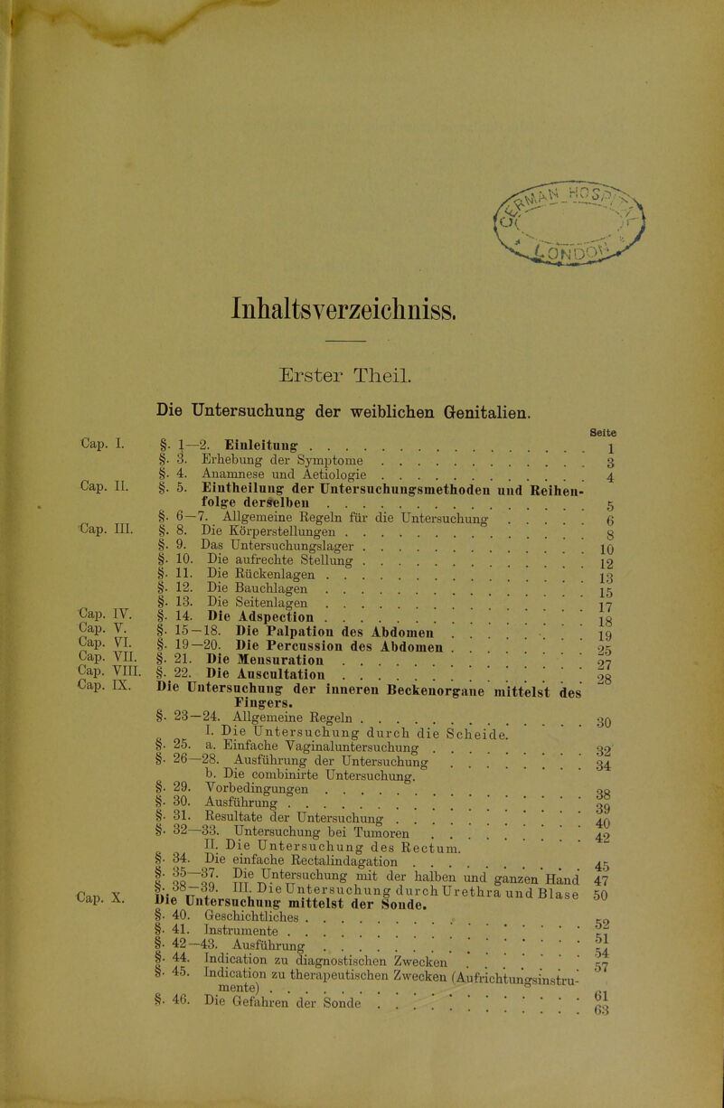 Inhaltsverzeichniss. Erster Tlieil. Die Untersuchung der weiblichen Genitalien. Seite Cap. I. §. 1—2. Einleitung- 1 §. ö. Erhebung der Symi^tome 3 §. 4. Anamnese und Aetiologie 4 Cap. II. §. 5. Eintheilung- der Untersuchung-smethoden und Reihen- folge derselben 5 §. 6 — 7. Allgemeine Regeln für die üntersuchung Q ■Cap. III. §, 8. Die Körperstellungen 3 §. 9. Das üntersuchungslager 1q §. 10. Die aufrechte Stellung 12 §. 11. Die Rückenlagen . IS §. 12. Die Bauchlagen ! . 15 §. 13. Die Seitenlagen ' 17 €ap. IV. §. 14. Die Adspection io Cap. V. §. 15-18. Die Palpation des Abdomen iq Cap. VI. §. 19-20. Die Percussion des Abdomen . 9? Cap. VII. §. 21. Die Mensuration 97 Cap. VIII. §. 22. Die Auscultation [ \28 Cap. IX. Die Untersucliung der inneren Beckenorgane mittelst des Fingers. §. 23—24. Allgemeine Regeln 3q I. Die Untersuchung durch die Scheide. §. 25. a. Einfache Vaginaluntersuchung 32' §. 26—28. Ausführung der Untersuchung 34 b. Die combinirte Untersuchung. §. 29. Vorbedingungen ... 00 §. 30. Ausführung ? i 39 §. 31. Resultate der Untersuchung ^0 §. 32—33. Untersuchung bei Tumoren ....... 42 II. Die Untersuchung des Rectum. §. 34. Die einfache Rectalindagation 45 1 lt~ol' Untersuchung mit der halben und ganzen*Hand 47 €f,n X iHn tTI ^il-^ieUntersuchungdurchUrethra und Blase 50 t.ap. Ä. Die üntersuchung mittelst der Sonde. §■ 40. Geschichtliches §• 41. Instrumente ... §• 42-43. Ausführung §• 44. Indication zu diagnostischen Zwecken '57 S- 45. Indication zu therapeutischen Zwecken (Aufrichtuno-sinstru- mente) ° §. 46. Die Gefahren der Sonde ■'■'.'.'.'.'.'.[[' ßl