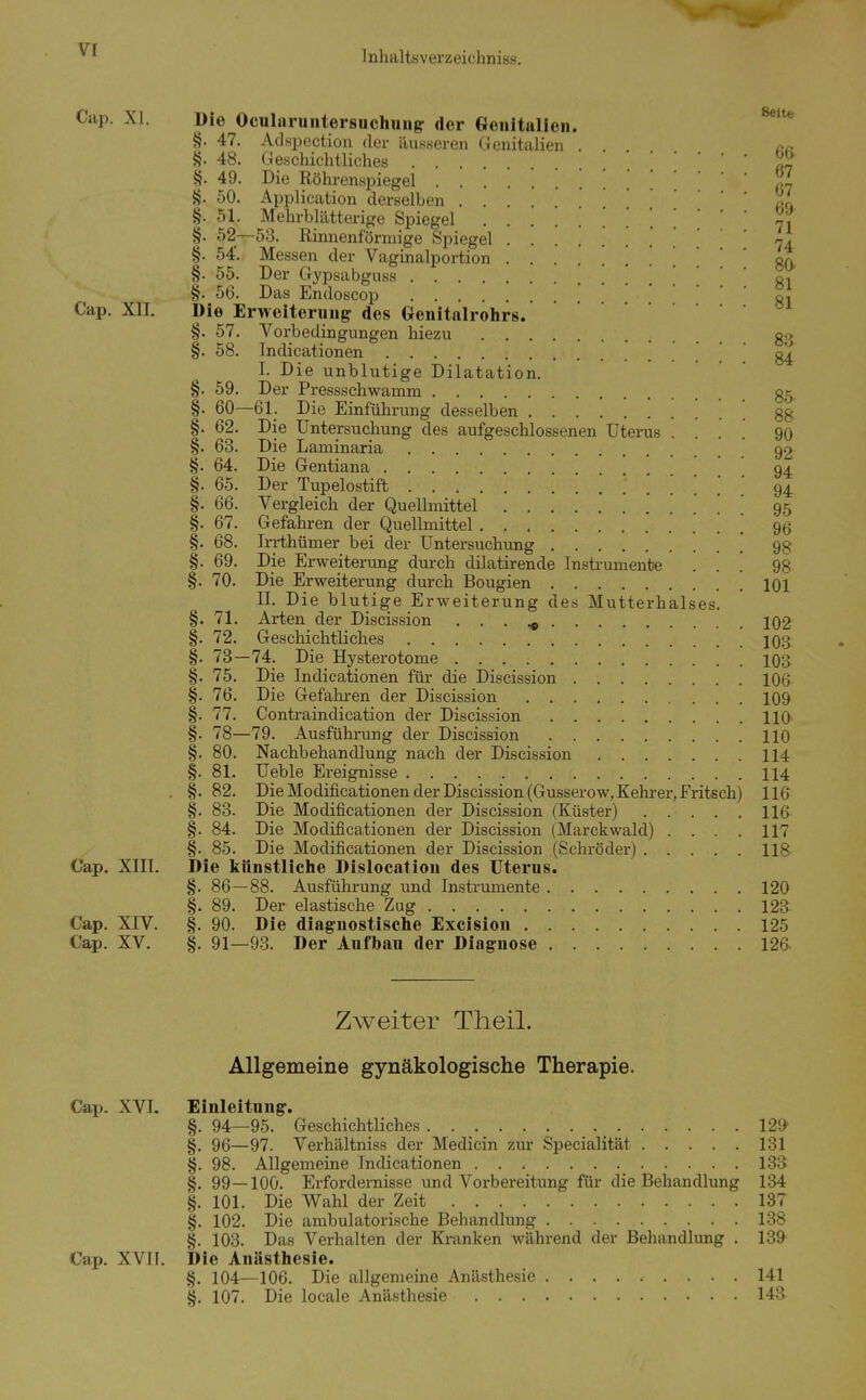 Cap. XI. Die Ocularuntersuchuugr der Genitalien. §. 47. Adspection der äusseren Genitalien . rc. §. 48. Geschichtliches ... §. 49. Die Röhrenspiegel % §. 50. Application derselben ... (v\ §. 51. Mehrblätterige Spiegel 71 §. 52—53. Rinnenförmige Spiegel ' ' ' §. 54'. Messen der Vaginalportion . . . . gO §. 55. Der Gypsabgnss ' gi §. 56. Das Endoscop ... Cap. XII. Die Erweiterung des Genitalrohrs. §. 57. Vorbedingungen hiezu go §. 58. Indicationen . g4 I. Die unblutige Dilatation. §. 59. Der Pressschwamm gg §. 60—61_. Die Einführung desselben gg §. 62. Die Untersuchung des aufgeschlossenen Uterus .... 90 §. 63. Die Laminaria 92 §. 64. Die Gentiana 94 §. 65. Der Tupelostift 94 §. 66. Vergleich der Quellmittel ' 95 §. 67. Gefahren der Quellmittel 9ß §. 68. Irrthümer bei der Untersuchung 98 §. 69. Die Erweiterung durch dilatirende Instrumente ... 98 §. 70. Die Erweiterung diu-ch Bougien 101 II. Die blutige Erweiterung des Mutterhalses. §. 71. Arten der Discission . . . ^ 102 §. 72. Geschichtliches 103 §. 73—74. Die Hysterotome 103 §. 75. Die Indicationen für die Discission 106 §. 76. Die Gefahren der Discission 109 §. 77. Contraindication der Discission HO §. 78—79. Ausführung der Discission HO §. 80. Nachbehandlung nach der Discission 114 §. 81. Ueble Ereignisse 114 . §. 82. Die Modificationen der Discission (Gusserow,Kehi-er,Fritsch) 116 §. 83. Die Modificationen der Discission (Küster) 116 §. 84. Die Modificationen der Discission (Marckwald) .... 117 §. 85. Die Modificationen der Discission (Schröder) IIB- Cap, XIII. Die künstliche Dislocatlou des Uterus. §. 86—88. Ausführung imd Instrumente 120 §. 89. Der elastische Zug 123 Cap. XIV. §. 90. Die diagnostische Excision 125 Cap. XV. §. 91—93. Der Aufbau der Diagnose 126 Zweiter Theil. Allgemeine gynäkologische Therapie. Cap. XVI. Einleitung. §. 94—95. Geschichtliches 129^ §. 96—97. Verhältniss der Medicin zm- Specialität 131 §. 98. Allgemeine Indicationen 133 §. 99—100. Erfordernisse und Vorbereitung für die Behandlung 134 §. 101. Die Wahl der Zeit 187 §. 102. Die ambulatorische Behandlung 138 §. 103. Das Verhalten der Kranken während der Behandlung . 139 Cap. XVII. Die Anästhesie. §. 104—106. Die allgemeine Anästhesie ......... 141 §. 107. Die locale Anästhesie 143