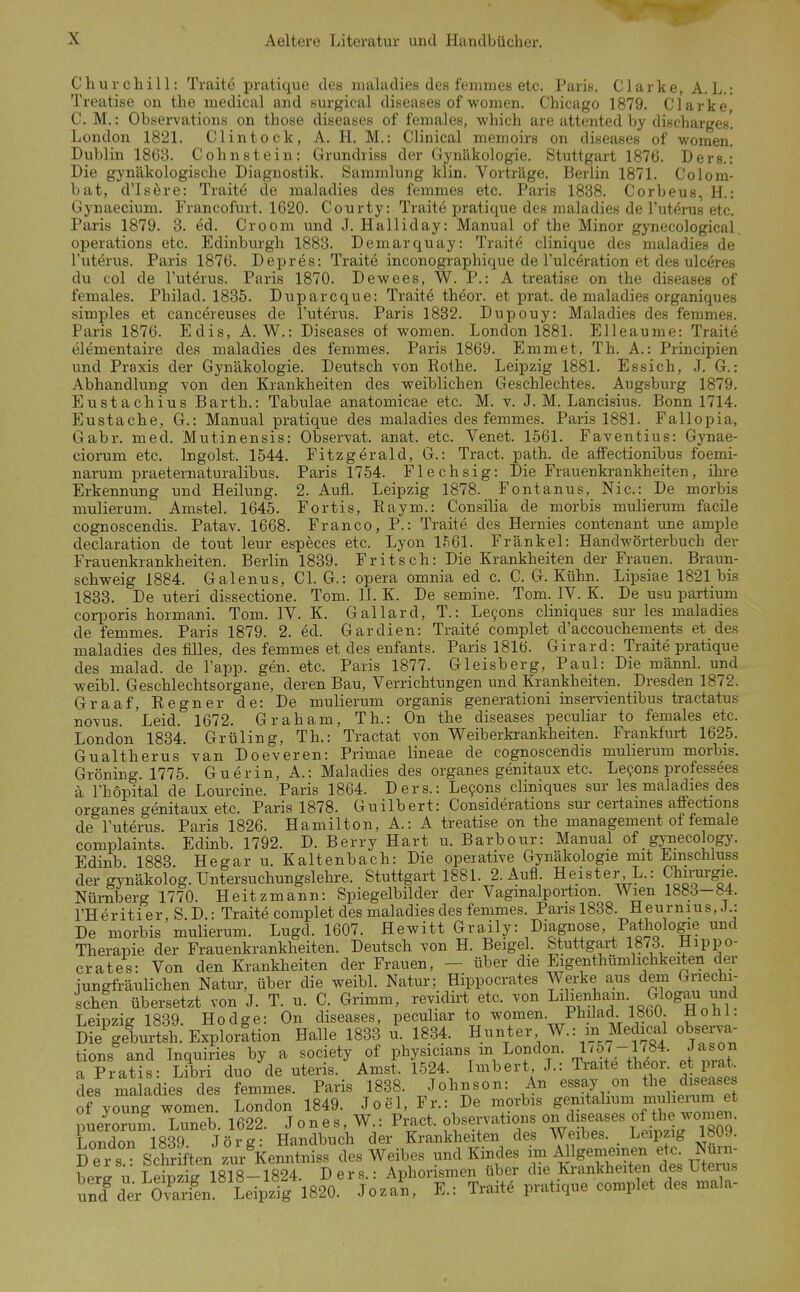 Churchill: Traite pratique des nialadies des fenimes etc. Paris. Clarke, A. L.: Treatise on the medical and surgical diseases of women. Chicago 1879. Clarke C. M.: Observations on those diseases of females, which are attented by discharges' London 1821. Cl intock, A. H. M.: Clinical menioirs on diseases of women. Dublin 1863. Cohn st ein: Grundriss der Gynäkologie. Stuttgart 1876. Ders.: Die gynäkologische Diagnostik. Sammlung klin. Vorträge. Berlin 1871. Colom- bat, d'Isere: Traite de maladies des femmes etc. Paris 1838. Corbeus, H.: Gynaecium. Francofmt. 1620. Courty: Traite jjratique des maladies de Tuterus etc. Paris 1879. 3. ed. Crooni und J. Halliday: Manual of the Minor gynecological, Operations etc. Edinburgh 1883. Demarquay: Traite clinique des maladies de Tuterus. Paris 1876. Depres: Traite inconographique de l'ulceration et des ulc^res du col de l'uterus. Paris 1870. Dewees, W. P.: A treatise on the diseases of females. Philad. 1835. Duparcque: Traite theor. et prat. de maladies organiques simples et cancereuses de l'uterus. Paris 1832. Dupouy: Maladies des femmes. Paris 1876. Edis, A. W.: Diseases of women. London 1881. Elleaume: Traite elementaire des maladies des femmes. Paris 1869. Emmet, Th. A.: Principien und Praxis der Gynäkologie. Deutsch von Rothe. Leipzig 1881. Essich, J. G.: Abhandlung Yon den Krankheiten des weiblichen Geschlechtes. Augsburg 1879. Eustachius Barth.: Tabulae anatomicae etc. M. v. J. M. Lancisius. Bonn 1714. Eustache, G.: Manual pratique des maladies des femmes. Paris 1881. Fallopia, Gabr. med. Mutinensis: Observat. anat. etc. Venet. 1561. Faventius: Gynae- ciorum etc. Ingoist. 1544. Fitzgerald, G.: Tract. path. de affectionibus foemi- narum praeternaturalibus. Paris 1754. Flechsig: Die Frauenkrankheiten, ihre Erkennung und Heilung. 2. Aufl. Leipzig 1878. Fontanus, Nie: De morbis mulierum. Amstel. 1645. Fortis, Raym.: Consilia de morbis mulierum facile cognoscendis. Patav. 1668. Franco, P.: Traite des Hernies contenant une ample declaration de tout leur especes etc. Lyon 1561. Fränkel: Handwörterbuch der Frauenkrankheiten. Berlin 1839. Fritsch: Die Krankheiten der Frauen. Braun- schweig 1884. Galenus, Cl. G.: opera omnia ed c. C. G. Kühn. Lipsiae 1821 bis 1833. De uteri dissectione. Tom. II. K. De semine. Tom. IV. K. De usu partium corporis hormani. Tom. IV. K. Gallard, T.: Le9ons cliniques sur les maladies de femmes. Paris 1879. 2. ed. Gardien: Traite complet d'accouchements et des maladies des fiUes, des femmes et des enfants. Paris 1816. Girard: Traite pratique des malad, de l'app. gen. etc. Paris 1877. Gleisberg, Paul: Die männl. und weibl. Geschlechtsorgane, deren Bau, Verrichtungen und Krankheiten. Dresden 1872. Graaf, Regner de: De mulierum organis generationi inser-pientibus tractatus no\us. Leid. 1672. Graham, Th.: On the diseases peculiar to females etc. London 1834. Grüling, Th.: Tractat von Weiberkrankheiten. Frankfm-t 1625. Gualtherus van Doeveren: Primae lineae de cognoscendis mulierum morbis. Gröning 1775. Gu er in, A.: Maladies des organes genitaux etc. Le9ons professees ä rhopital de Lourcine. Paris 1864. Ders.: Le9ons cliniques sur les maladies des organes genitaux etc. Paris 1878. Guilbert: Considerations sur certames affections de l'uterus. Paris 1826. Hamilton, A.: A treatise on the management of female complaints. Edinb. 1792. D. Berry Hart u. Barbour: Manual of gynecology. Edinb 1883. Hegar u. Kaltenbach: Die operative Gynäkologie mit Emschluss der gynäkolog. Untersuchungslehre. Stuttgart 1881. 2. Aufl. Heister, L.: Chirurgie. Nürnberg 1770. Heitzmann: Spiegelbilder der Vagmalportion. Wien 1883-84. l'Heritier, S.D.: Traite complet des maladies des femmes. Paris 1838. Heurnius,J.: De morbis mulierum. Lugd. 1607. Hewitt Graily: Diagnose, Pathologe und Therapie der Frauenkrankheiten. Deutsch von H. Beigel. Stuttgart 1873. Hippo- crates: Von den Krankheiten der Frauen, — über die Eigenthümlichkeiten der iungfräulichen Natur, über die weibl. Natur; Hippocrates Werke aus dem Griechi- schen übersetzt von J. T. u. C. Grimm, revidü-t etc. von Lihenham Glogau und Leipzig 1839. Hodge: On diseases, peculiar to women. Philad 1800. Ho Iii. Die^geburtsh. Explorltion Halle 1833 u. 1834. Hunter W.: in Medic^ü observa- tions and Inquiries by a society of physicians m London. 1/57-1784. Jason a Pratis: Libri duo de uteris. Amst. 1524. Inibert J.: Ti-aite theor. et prat des maladies des femmes. Paris 1838. Johnson: An essay on the d eases of young women. London 1849. Joel, Fr.: De morbis Senit^^^^^mj^h^^^ puerorum. Luneb. 1622. Jones, W.: P^act. observations on dis^^^^^^ London 1839 Jörg: Handbuch der Krankheiten des Weibes. Leipzig 1809. D e r s Schriften zur Kenntniss des Weibes und Kindes im Allgememen etc. Nurn- berj u Lunzig 1818-1824. Ders.: Aphorismen über die Ki-ankheiten des Uterus Sder OvSn Leipzig 1820. Jozan, E.: Traite pratique complet des mala-