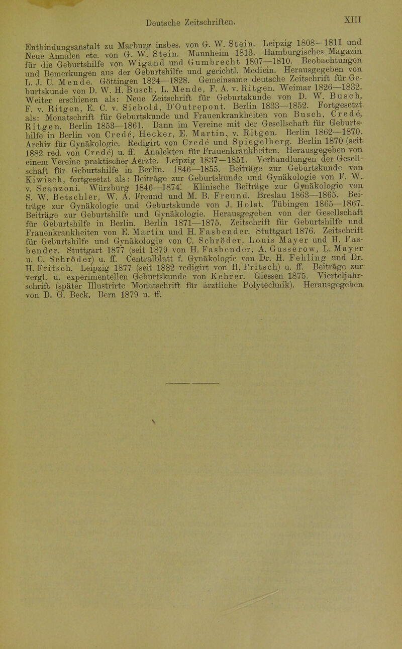 Deutsche Zeitschriften. Entbindungsanstalt zu Marburg insbes. von G W. Stein. Leipzig 1808-1811 und Neue Annalen etc. von G. W. Stein. Mannheim 1813. Hamburgisches Magazin für die Geburtshilfe von Wigand und Gumbrecht 1807-1810 Beobachtungen und Bemerkungen aus der Geburtshilfe und gerichtl. Medicm. Herausgegeben von L J C Mende. Göttingen 1824—1828. Gemeinsame deutsche Zeitschrift für Ge- burtskunde von D. W. H. Busch. L. Mende, F. A. v. Ritgen. Wemiar 1826—1832. Weiter erschienen als: Neue Zeitschrift für Geburtskunde von D. W. Busch F V Ritgen, E. C. v. Siebold, D'Outrepont. Berlin 1833—1852. Fortgesetzt als- Monatschrift für Geburtskunde und Frauenkrankheiten von Busch, Crede,. Ritgen Berlin 1853—1861. Dann im Vereine mit der Gesellschaft für Geburts- hüfe in Berlin von Crede, Hecker, E. Martin, v. Ritgen. Berlin 1862—1870. Archiv für Gynäkologie. Redigirt von Crede und Spiegelberg. Berlin 1870 (seit 1882 red. von Crede) u. ff. Analekten für Frauenkrankheiten. Herausgegeben von einem Vereine praktischer Aerzte. Leipzig 1837-1851. Verhandlungen der Gesell- schaft für Geburtshilfe in Berlin. 1846—1855. Beiträge zur Geburtskunde von Kiwisch, fortgesetzt als: Beiträge zur Geburtskunde und Gynäkologie von F. W. V. Scanzoni. Würzburg 1846—1874'. Klinische Beiträge zur Gynäkologie von S. W. Betschier, W. A. Freund und M. B. Freund. Breslau 1863—1865. Bei- träge zur Gynäkologie und Geburtskunde von J. Holst. Tübingen 1865—1867. Beiträge zur Geburtshilfe und Gynäkologie. Herausgegeben von der Gesellschaft für Geburtshilfe in Berlin. Berlin 1871—1875. Zeitschrift für Geburtshilfe und Frauenkrankheiten von E. Martin und H. Fasbender. Stuttgart 1876. Zeitschi'ift für Geburtshilfe und Gynäkologie von C. Schröder, Louis Mayer und H. Fas- bender. Stuttgart 1877 (seit 1879 von H. Fasbender, A. Gusserow, L.Mayer u. C. Schröder) u. ff. Centralblatt f. Gynäkologie von Dr. H. Fehling und Dr. H. Fritsch. Leipzig 1877 (seit 1882 redigirt von H. Fritsch) u. ff. Beiträge zur vergl. u. experimentellen Geburtskunde von Kehr er. Giessen 1875. Vierteljahr- sclirift (später Illustrirte Monatschrift für ärztliche Polytechnik). Herausgegeben von D. G. Beck. Bern 1879 u. ff.