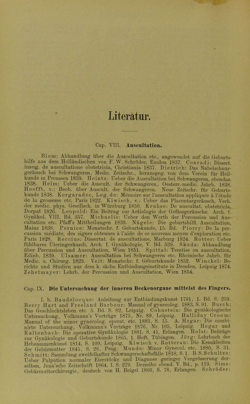 Literatur. Cap. VIII. Anscultation. Blom: Abhandlung über die Anscultation etc., angewendet auf die G-eburts- hilfe aus dem Holländischen von F. W. Schröder, Emden 1837. Conradi: Dissert. inaug. de auscultatione obstetricia, Christiania 1837. Dietrich: Das Nabelschnur- geräusch bei Schwangeren, Medic. Zeitschr., herausgeg. von dem Verein für Heil- kunde in Preussen 1839. Heintz: Ueber die Anscultation bei Schwangeren, ebendas. 1838. Helm: Ueber die Auscult. der Schwangeren, Oesterr.-medic. Jahrb. 1838. Hoefft, V.: Beob. über Auscult. der Schwangeren. Neue Zeitschr. für Geburts- kunde 1838. Kergaradec, Leg. de: Memoire sur Tauscultation appliquee ä l'etude de la grossesse etc. Paris 1822. Kiwisch, v.: Ueber das Placentargeräusch, Verh. der medic. phys. Gesellsch. in Würzburg 1850. Kruhse: De auscultat. obstetricia, Dorpat 1826. Leopold: Eiu Beitrag zur Aetiologie der Gefässgeräusche. Arch. f. Gynäkol. VIII. Bd. 357. Michaelis: Ueber den Werth der Percussion und Aus- cültation etc. PfaflF's Mittheilungen 1839. Nägele: Die geburtshilfl. Anscultation, Mainz 1838. Pernice: Monatschr. f. Geburtskunde, 15. Bd. Piorry: De la per- cussion mediate, des signes obtenues ä l'aide de ce nouveau moyen d'exploration etc. Paris 1828. Eeccius: Dissertat. de auscultatione, Marburg 1824. Rotter: Ueber fühlbares Uteringeräusch, Arch. f. Gynäkologie, V. Bd. 539. Skoda: Abhandlung über Percussion und Anscultation, Wien 1851. Spittal: Treatise on anscultation, Edinb. 1839. Ulsamer: Anscultation bei Schwangeren etc. Rheinische Jahrb. für Medic. u. Chinirg. 1823. Veit: Monatschr. f. Geburtskunde 1852. Winckel: Be- richte und Studien aus dem k. sächs. Entbindungsinstitute in Dresden, Leipzig 1874. Zehetmayer: Lehrb. der Percussion und Anscultation, Wien 1854. Cap. IX. Die Untersuchung der inneren Beckenorg-ane mittelst des Fingers. 1. b. Baudelocque: Anleitung zur Entbindungskunst 1791, 1. Bd. S. 259. Berry Hart and Freeland Barbour: Manual of gynecolog. 1883, S. 91. Busch: Das Geschlechtsleben etc. 5. Bd. S. 82, Leipzig. Cohnstein: Die gynäkologische Untersuchung, Volkmann's Vorträge 1875, Nr. 89, Leipzig. Halliday Croom: Manual of the minor gynecolog. operat. etc. 1883, S. 15. A. Hegar: Die combi- nirte Untersuchung, Volkmann's Vorti-äge 1876, Nr. 105, Leipzig. Hegar und Kaltenbach: Die operative Gynäkologie 1881, S. 41, Erlangen. Holst: Beiträge zur Gynäkologie und Geburtskunde 1865, 1. Heft, Tübingen. Jörg: Lehrbuch der Hebeammenkunst 1814, S. 109, Leipzig. Kiwisch v. Rotterau: Die Krankheiten der Gebärmutter 1845, S. 28, Prag. Munde: Minor Gynecol. etc. 1880, S. 31. Schmitt: Sammlung zweifelhafter Schwangerschaftsfälle 1818, S. 1. B. S. Schnitze: Ueber Palpation normaler Eierstöcke und Diagnose geringer Vergrösserung der- selben, Jena'sche Zeitschrift 1864, I. S. 279. Derselbe ebend. V. Bd., p. 113. Sims: Gebärmutterchii-urgie, deutsch von H. Beigel 1866, S. 78, Erlangen. Schröder: