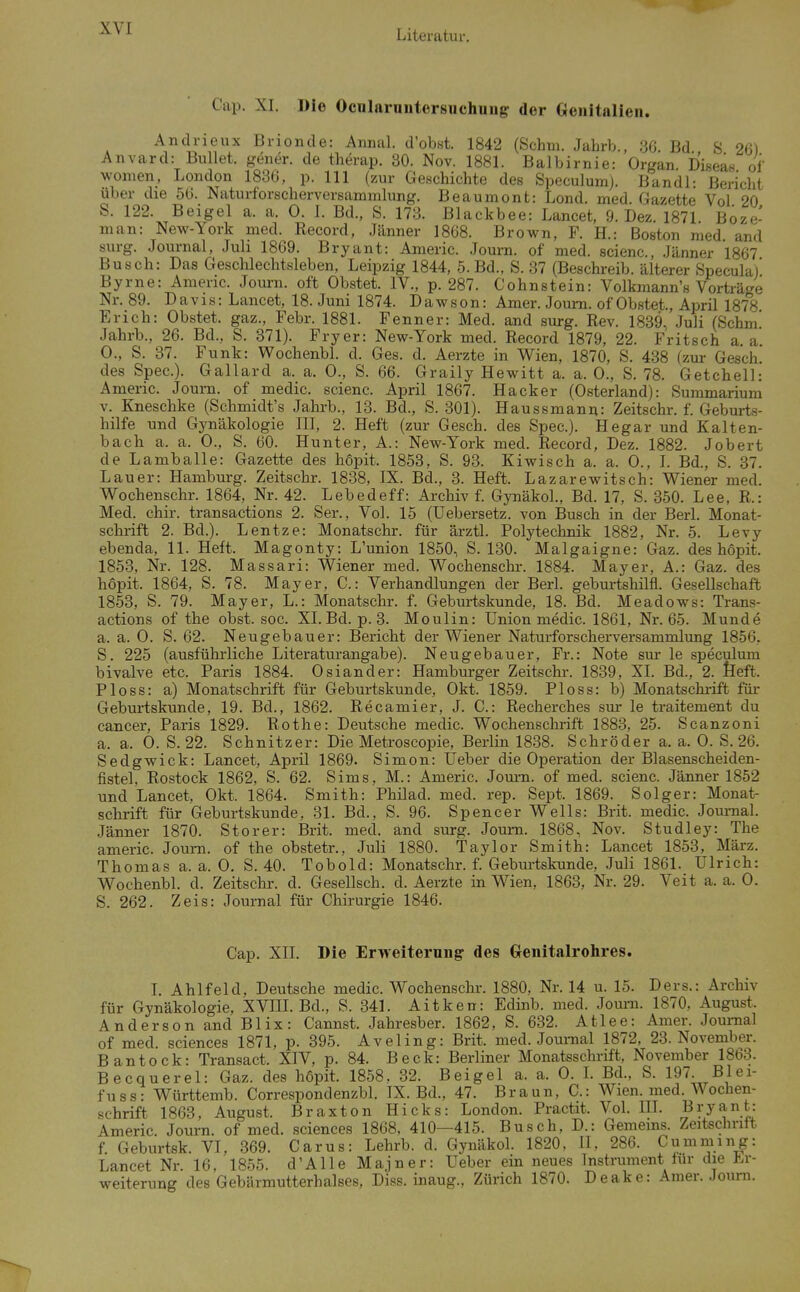 Cap. XI. Die Ocnlarnutersuchuug der Genitalien. Andrieux Brionde: Aiinal. d'obst. 1842 (Schm. Jahrb., 3G Bd S 26) Anvard: Bullet, geiier. de therap. 30. Nov. 1881. Balbirnie: Organ Diseas of women, London 1836, p. III (zur Geschichte des Speculum). Bandl: Bericht über die 56. Naturforscherversammhing. Beaumont: Lond. med. Gazette Vol 20 S. 122. Beigel a. a. 0. 1. Bd., S. 173. Blackbee: Lancet, 9. Dez. 1871 Boze- man: New-York med. Record, Jänner 1868. Brown, F. H.: Boston med and surg. Journal, Juli 1869. Bryant: Americ. Joui-n. of med. scienc, Jänner 1867 Busch: Das Geschlechtsleben, Leipzig 1844, 5. Bd., S. 37 (Beschreib, älterer Speculal' Byrne: Amenc. Journ. oft Obstet. IV., p. 287. Cohnstein: Volkmann's Vorträge Nr. 89. Davis: Lancet, 18. Juni 1874. Dawson: Amer. Journ. of Obstet., April 1878 Erich: Obstet, gaz., Febr. 1881. Fenner: Med. and surg. Rev. 1839. Juli (Schm Jahrb., 26. Bd., S. 371). Fryer: New-York med. Record 1879, 22. Fritsch a. a. 0., S. 37. Funk: Wochenbl. d. Ges. d. Aerzte in Wien, 1870, S. 438 (zur Gesch. des Spec). Gallard a. a. 0., S. 66. Graily Hewitt a. a. 0., S. 78. Getchell: Americ. Journ. of medic. scienc. April 1867. Hacker (Osterland): Summarium v. Kneschke (Schmidt's Jahrb., 13. Bd., S. 301). Haussmann: Zeitschr. f. Geburts- hilfe und Gynäkologie III, 2. Heft (zur Gesch. des Spec). Hegar und Kalten- bach a. a. 0., S. 60. Hunter, A.: New-York med. Record, Dez. 1882. Jobert de Lamballe: Gazette des höi^it. 1853, S. 93. Kiwisch a. a. 0., L Bd., S. 37. Lauer: Hamburg. Zeitschr. 1838, IX. Bd., 3. Heft. Lazarewitsch: Wiener med. Wochenschr. 1864, Nr. 42. Lebedeff: Archiv f. Gjoiäkol., Bd. 17, S. 350. Lee, R.: Med. chir. transactions 2. Ser., Vol. 15 (Uebersetz. von Busch in der Berl. Monat- schrift 2. Bd.). Lentze: Monatschr. für ärztl. Polytechnik 1882, Nr. 5. Levy ebenda, 11. Heft. Magonty: L'union 1850, S. 130. Malgaigne: Gaz. des hopit. 1858, Nr. 128. Massari: Wiener med. Wochenschr. 1884. Mayer, A.: Gaz. des hopit. 1864, S. 78. Mayer, C: Verhandlungen der Berl. geburtshilfl. Gesellschaft 1853, S. 79. Mayer, L.: Monatschr. f. Geburtskunde, 18. Bd. Meadows: Tran.s- actions of the obst. soc. XI. Bd. p. 3. Moulin: Union medic. 1861, Nr. 65. Munde a. a. 0. S. 62. Neugebauer: Bericht der Wiener Naturforscherversammlung 1856, S. 225 (ausführliche Literaturangabe). Neugebauer, Fr.: Note sur le speculum bivalve etc. Paris 1884. Oslander: Hamburger Zeitschr. 1839, XL Bd., 2. feeft. PIoss: a) Monatschrift für Geburtskunde, Okt. 1859. Ploss: b) Monatschrift für Geburtskunde, 19. Bd., 1862. Recamier, J. C.: Recherches sur le traitement du Cancer, Paris 1829. Rothe: Deutsche medic. Wochenschrift 1883, 25. Scanzoni a. a. 0. S. 22. Schnitzer: Die Metroscopie, Berlin 1838. Schröder a. a. 0. S. 26. Sedgwick: Lancet, April 1869. Simon: Ueber die Operation der Blasenscheiden- fistel. Rostock 1862, S. 62. Sims, M.: Americ. Jom-n. of med. scienc. Jänner 1852 und Lancet, Okt. 1864. Smith: Philad. med. rep. Sept. 1869. Solger: Monat- schrift für Geburtskunde, 31. Bd., S. 96. Spencer Wells: Brit. medic. Jom-nal. Jänner 1870. Storer: Brit. med. and surg. Journ. 1868, Nov. Studley: The americ. Journ. of the obstetr., Juli 1880. Taylor Smith: Lancet 1853, März. Thomas a. a. 0. S. 40. Tobold: Monatschr. f. Geburtskunde, Juli 1861. Ulrich: Wochenbl. d. Zeitschr. d. Gesellsch. d. Aerzte in Wien, 1863, Nr. 29. Veit a. a. 0. S. 262. Zeis: Journal für Chirurgie 1846. Cap. XII. Die Erweiterung des Grenitalrolires. I. Ahlfeld, Deutsche medic. Wochenschr. 1880, Nr. 14 u. 15. Ders.: Archiv für Gynäkologie, XVIII. Bd., S. 341. Aitken: Edinb. med. Journ. 1870, August. Anderson and Blix: Cannst. Jahresber. 1862, S. 632. Atlee: Amer. Journal of med. sciences 1871, p. 395. Aveling: Brit. med. Jom-nal 1872, 23. November. Bantock: Transact. XIV, p. 84. Beck: Berliner Monatsschrift, November 1863. Becquerel: Gaz. des höpit. 1858, 32. Beigel a. a. 0. L Bd., S. 197 Blei- fuss: Württemb. Correspondenzbl. IX. Bd., 47. Braun, C: Wien. med. Wochen- schrift 1863, August. Braxton Hicks: London. Practit. Vol. HL Bryant: Americ. Journ. of med. sciences 1868, 410—415. Busch, D.: Gemems. Zeitschrift f Geburtsk. VI, 369. Carus: Lehrb. d. Gynäkol. 1820, ü, 286. Cumming: Lancet Nr. 16, 1855. d'Alle Majner: Ueber ein neues Instrument für die J^.r- weiterung des Gebärmutterhalses, Diss. inaug., Zürich 1870. Deake: Amer. Jouni.