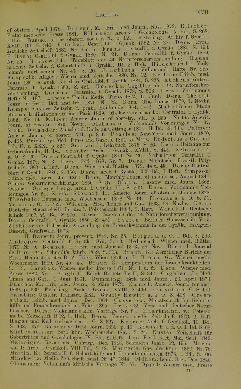 of obstetr., April 1878. Duncan, M.: «led. Journ., N^^^^^^ Ei''s^68 Pester med-chir. Presse 1881. Ellinger: Ai-chiv f. Gynäkologie ö -Bd b. 2b8. imL Tn^nsact. of the obstetr. society X. p 12L ^^^'^^^^.^^^^^^ XVIII. Bd., S. 346. Frankel: Centralbl. f. Gynak 1882 Nr 22 Ders. tJresl. ärztliche Zeitschrift 1881, Nr. 6 u. 7. Frank: Centralbl. f. Gynak. 1880, S. 193. Fritsch- Centralbl. f. Gynäk. 1880, Nr. 21. Ders.: Centralbl. f. Gynak 1879, Nr 25 Grünewaldt: Tageblatt der 44. Naturforscherversammlung. Hauss- mann: Zeltschr f. GeburtshSfe u. Gynäk., III. 2- Heft. Hildebrandt: Volk- rr.'^r^^,\ Vorlpsun^en Nr 47, S. 26. Jungbluth: Volkmanns Hefte Nr. 235. KrsVrzik SfS wiener xned. Zeitschr. 1880, Nr. 12. Keiller: Edinb. med. JourZ 1864, August. Kocks: Centralbl. f. Gynäk. 1881 S 235. Küchenmeister: Centoalbl. f. GjSiäk. 1880, S. 431- Künecke: Tageblatt der 44. Naturforscher- versammlung. Landau: Centralbl. f. Gynäk. 1878, S 508. .Ders.: Volkmanns Hefte Nr 187. Lawson Tait: Medic. Times 1874, 10. Juni. Ders.: The obst. .Tourn. of Great Brit. and Irel. 1879, Nr. 28. Ders.: The Lancet 1879, 1. Novbr. Lumpe: Oesterr. Zeitschr. f. prakt. Heilkunde 1864, 1-3. Mahotiere: Etüde Clin sur la dilatation uterine, Paris 1829. Mekertschiantz: Centralbl f. Gynak. 1882 Nr 19 Miller: Americ. Journ. of obstetr., VII, p. 295. Nott: Americ. Journ. of obstetr. 1870, Novbr. Olshausen: Volkmann's Vorlesungen Nr. 67, S 503 Oslander: Annalen d. Entb. zu Göttingen 1804, IL Bd., S. 383. Palmer: Americ. Journ. of obstetr. VH, p. 311. Peaslee: New-York med. Journ. 1870, p 465 Priestley: Med. Times and Gazette 1864, 5. März. Rodericus a Castro: Lib II c XXX., p. 327. Scanzoni: Lehrbuch 1875, S. 3ß. Ders.: Beiträge zur Geburtskunde, IL Bd. Schatz: Arch. f. Gynäk., XVIH, S. 445. Schröder a a 0 S 20. Ders.: Centralbl f. Gynäk. 1879, Nr. 26. Schultze: CentralbL f. Gynäk 1879, Nr. 3. Ders.: ibid. 1878, Nr. 7. Ders.: Monatschr. f. ärztL Poly- technik 1883, 3. Heft. Ders.: Wien. med. Blätter 1879, 44 u. 45. Ders.: Central- blatt f. Gynäk. 1880, S. 350. Ders.: Arch. L Gynäk., XX. Bd., L Heft. Simpson: Edinb. med. Journ., Juli 1864. Ders.: Monthly Journ. of medic. sc, August 1844. Sims: Gebärmutterchirurgie 1866, S. 37. Sloan: Glasgow med. Journ. 1862, October. Spiegelberg: Arch. f. Gynäk. III., S. 202. Ders.: Volkmann's Vor- lesungen Nr. 24, S. 217. Stewart, R.: Americ. Journ. of obstetr., Jänner 1828. Theobald: Deutsche med. Wochenschr. 1878, Nr. 14. Thomas a. a. 0. S. 51. Veit a. a. 0. S. 259. Wilson: Med. Times and Gaz. 1863, 24. Novbr. Ders.: Deutsche Monatschrift für ärztl. Polytechnik 1883, 3. Heft. Win ekel: Deutsche Klinik 1867, 29 Bd., S. 270. Ders.: Tageblatt der 44. Naturforscherversammlung. Ders.: Centralbl. f. Gynäk. 1880, S. 431. Yvaren: Berliner Monatschrift V. 5. Zschiesche: Ueber die Anwendung des Pressschwamms in der Gynäk., Inaugur.- Dissert., Greifswald 1873. IL Barett: Journ. provenc. 1849, Nr. 25. Beigel a. a. 0. L Bd., S. 206. Andrejew: CentralbL f. Gynäk. 1879, S. 13. Behrend: Wiener med. Blätter 1879, Nr. 9. Bennet, H.: Brit. med. Journal 1873, 24. Nov. Binard: Journal de Brüx. 1847, Schmidt's Jahrb. 1859, S. 303. Braun, G.: Aerztlicher Bericht der Privat-Heilanstalt des D. A. Eder, Wien 1876 u. ff. Braun, G.: Wiener medic. Wochenschr. 1869, Nr. 40—43. Braun, G.: Compendium der Frauenkrankheiten, S. 113. Chrobak: Wiener medic. Presse 1876, Nr. 1 u. S. Ders.: Wiener med. Presse 1882, Nr. 1. Coghill: Edinb.Obstetr.Tr.il, S. 340. Coghlan, J.: Med. Times and Gaz., 1. Juni 1861. Cumming: Brit. med. Journ., 26. April 1873. Duncan, M.: Brit. med. Journ., 8. März 1873. Emmet: Americ. Journ. for obst. 1869, p. 339. Fehling: Arch. f. Gynäk., XVIII, S. 406. Fritsch a. a. 0. S. 170. Galabin: Obstetr. Transact. XXI. Graily Hewitt a. a. 0. S. 408. Green- halgh: Edinb. med. Journ., Dec. 1864. Gusserow: Monatschrift für Geburts- hilfe und Frauenkrankheiten, Febr. 1865. Ders.: 39. Versamml. deutscher Natur- forscher. Ders.: Volkmann's klin. Vorträge Nr. 81. Ha artmann, v.: Petersb. medic. Zeitschrift 1862, 5. Heft. Ders.: Petersb. medic. Zeitschrift 1863, 2. Heft. Hegar und Kaltenbach a. a. 0. S. 527. Kehrer: Arch. f. GynäkoL, 10. Bd.. S. 438, 1876. Kennedy: Dubl. Journ. 1839, p. 46. Kiwisch a. a. 0.1. Bd. S. 65. Küchenmeister: Berl. klin. Wochenschr. 1867, S. 24. Küster: Zeitschrift für Geburtshilfe imd Gynäkologie, IV. Bd., 2. Heft. Lee, R.: Lancet, Mai, Sept. 1849. Malgaigne: Revue med. Chirurg., Dec. 1848, Schmidt's Jahrb. 62, 195. Marck- wald: Arch. f. GynäkoL, VIII. Bd., S. 48. Margerie: Gaz. des hopit. 1850, Nr. 76. Martin, E.: Zeitschrift f. Geburtshilfe und Frauenkrankheiten 1875, I. Bd., S. 106. Minckwitz: Medic. Zeitschrift Russl. Nr. 47, 1844. Oldham: Lond. Gaz.. Dec 1846 Ol shausen: Volkmann's klinische Vorträge Nr. 67. Oppel: Wiener med. Presse n