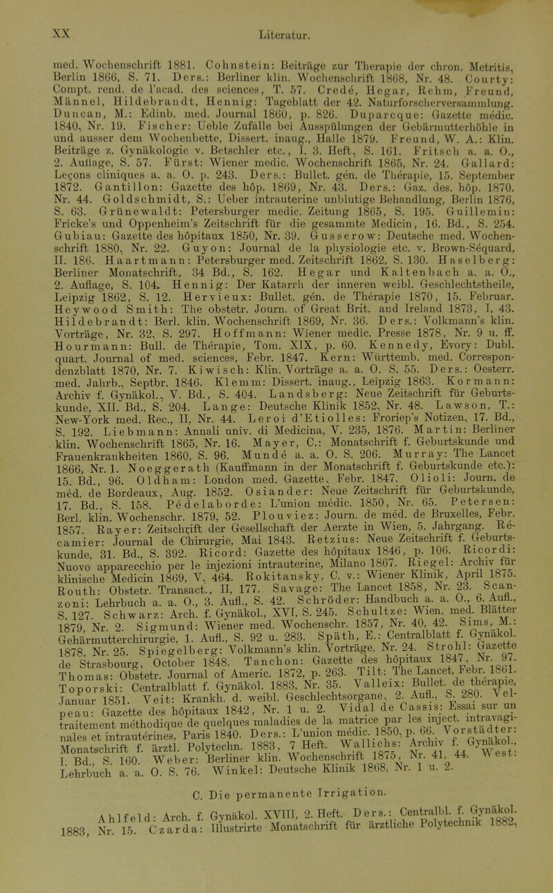 med. Wochenschrift 1881. Cohnstein: Beiträge zur Therapie der chron. Metritis, Berlin 1866, S. 71. Ders.: Berliner klin. Wochenschrift 1868, Nr. 48. Courty: Compt. rend. de l'acad. des sciences, T. 57. Credö, Hegar, Rehm, Freund, Männel, Hildebrandt, Hennig: Tageblatt der 42. Naturforscherversaramlung. Duncan, M.: Edinb. med. Journal 186Ü, p. 826. Duparcque: Gazette medic. 1840, Nr. 19. Fischer: Ueble Zufalle bei Ausspülungen der Gebärmutterhöhle in und ausser dem Wochenbette, Dissert. inaug., Halle 1879. Freund, W. A.: Klin. Beiti-äge z. Gynäkologie v. ßetschler etc., 1. 3. Heft, S. 161. Fritsch a. a. 0., 2. Auüage, S. 57. Fürst: Wiener medic. Wochenschrift 1865, Nr. 24. Gallard: Le^ons cliniques a. a. 0. p. 243. Ders.: Bullet, gen. de Therapie, 15. September 1872. Gantillon: Gazette des hop. 1869, Nr. 43. Ders.: Gaz. des. höp. 1870. Nr. 44. Goldschmidt, S.: Ueber intrauterine unblutige Behandlung, Berlin 1876, S. 63. Grünewaldt: Petersburger medic. Zeitung 1865, S. 195. Guillemin: Fricke's und Oppenheim's Zeitschrift für die gesammte Medicin, 16. Bd., S. 254. Gubiau: Gazette des hopitaux 1850, Nr. 39. Gusserow: Deutsche med. Wochen- schrift 1880, Nr. 22. Guyon: Journal de la physiologie etc. v. Brown-Sequard, n. 186. Haartmann: Petersburger med. Zeitschrift 1862, S. 130. Haselberg: Berliner Monatschrift, 34 Bd., S. 162. Hegar und Kaltenbach a. a. 0., 2. Auflage, S. 104- Hennig: Der Katarrh der inneren weibl. Geschlechtstheile, Leipzig 1862, S. 12. Hervieux: Bullet, gen. de Therapie 1870, 15. Februar. Heywood Smith: The obstetr. Journ. of Great Brit. and Ireland 1873, I, 43. H i 1 d e b r an d t: Berl. klin. Wochenschrift 1869, Nr. 36. Ders.: Volkmann's klin. Vorträge, Nr. 32, S. 297. Hoff mann: Wiener medic. Presse 1878, Nr. 9 u. ff. Hourmann: Bull, de Therapie, Tom. XIX, p. 60. Kennedy, Evory: Dubl. quart. Jouraal of med. sciences, Febr. 1847. Kern: Württemb. med. Correspon- denzblatt 1870, Nr, 7. Kiwisch: Klin. Vorträge a. a. 0. S. 55. Ders.: Oesterr. med. Jahrb., Septbr. 1846. Klemm: Dissert. inaug., Leipzig 1863. Kor mann: Archiv f. Gynäkol., V. Bd., S. 404. Landsberg: Neue Zeitschrift für Geburts- kunde, XII. Bd., S. 204. Lange: Deutsche Klinik 1852, Nr. 48. Lawson, T.: New-York med. Ree, II, Nr. 44. Leroi d'Etiolles: Froriep's Notizen, 17. Bd., S. 192. Liebmann: Annali univ. di Medicina, V. 235, 1876. Martin: Berliner ■ klin. Wochenschrift 1865, Nr. 16. Mayer, C.: Monatschrift f. Geburtskunde und Frauenki-ankheiten 1860, S. 96. Munde a. a. 0. S. 206. Murray: The Lancet 1866, Nr. 1. Noeggerath (Kauffmann in der Monatschrift f. Geburtskunde etc.): 15. Bd., 96. Oldham: London med. Gazette, Febr. 1847. Olioli: Journ. de med. de Bordeaux, Aug. 1852. Oslander: Neue Zeitschrift für Geburtskunde, 17. Bd., S. 158. Pedelaborde: L'union medic. 1850, Nr. 65. Petersen: Berl. kiin. Wochenschr. 1879, 52. Plouviez: Journ. de med. de Bruxelles, Febr. 1857 Ray er: Zeitschi;ift der Gesellschaft der Aerzte in Wien, 5. Jahrgang. Re- camier: Journal de Chirurgie, Mai 1843. Retzius: Neue Zeitschrift f. Geburts- kunde, 31. Bd., S. 392. Ricord: Gazette des hopitaux 1846, p. 106. Ricordi: Nuovo apparecchio per le injezioni intrauterine, Müano 1867. Riegel: Archiv tur klinische Medicin 1869, V, 464. Rokitansky, C. v.: Wiener Klinik, April 1875. Routh: Obstetr. Transact., II, 177. Savage: The Lancet 1858, Nr. 23. Scan- zoni: Lehrbuch a. a. 0., 3. Aufl., S. 42. Schröder: Handbuch a. a. 0., 6. Aufl., S 127. Schwarz: Arch. f. Gynäkol., XVI, S. 245. Schnitze: Wien. med. Blatter 1879 Nr 2 Sigmund: Wiener med. Wochenschr. 1857, Nr. 40, 42. bims, M.: Gehärmutterchirurgie, 1. Aufl., S. 92 u. 283 Späth E.: Centralblatt f GynakoL 1878, Nr. 25. Spiegelberg: Volkmann's klm. Vortrage, Nr. 24. Strohl: Gazette de Strasbourg, October 1848. Tanchon: Gazette des hopitaux 1847, Nr 97. Thomas: Obstetr. Journal of Americ. 1872, p. 263. Ji t: The Lancet, Febi. 1861. Toporski: Centralblatt f. Gynäkol. 1883, Nr. 35 Valleix: Bullet, de therapie, Januar 1851. Veit: Krankh. d. weibl. Geschlechtsorgane 2. Aufl., b 280. Vel peau Gazette des hopitaux 1842, Nr. 1 u. 2. Vidal de Cassis: E«sai sur un traitement methodique de quelques maladies de, la matrice par Tialpq et intrauterines, Paris 1840. Ders.: L'union medic. 1850, p. 66. Vorstadtei. CateWrrS. Polytecta. 1883, 7 Heft. Walliohs: Arch.v f^Gy^ako ., r Tifl S 160 Weber- Berliner klm. Wochenschrift 18/5, Nr. 41, 44. w est. Lehrbuch 1 a. a S 76. Winkel: Deutsche Klinik 1868, Nr. 1 u. 2. C. Die permanente Irrigation. Ä>,lfpld- Arch f Gvnäkol. XVIII, 2. Heft. Ders.: CentraM. f. Gynäkol. 1883, i 15 Czarda: Hlustrirte Monatschrift für ärztliche Polytechnik 1882,