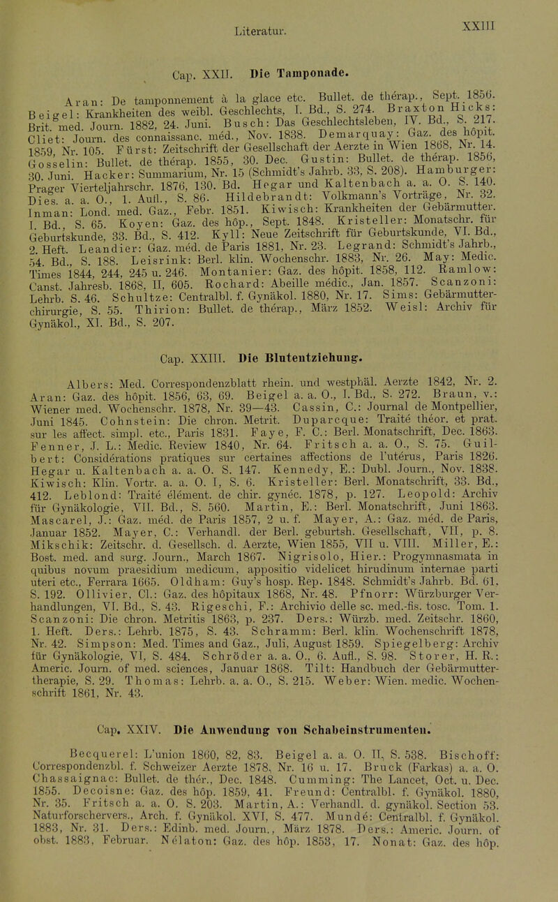 Cap. XXIJ. Die Tainponade. Ar an- De tamponnement ä la glace etc. Bullet, de therap. Sept. 1856. Beigel Krankheiten des weibl. Geschlechts, I- Bd S. 274 Brit med. Journ. 1882, 24. Juni. Busch: Das Geschlechtsleben, IV. Bd S. 217. Cliet Journ. des conmissanc. med., Nov. 1838. ^emarquay: Gaz. des hopit. 18^9 Nr 105 Fürst: Zeitschrift der Gesellschaft der Aerzte in Wien 18b8, Nr 14. Gosselin BulM. de therap. 1855, 30. Dec. Gustin: Bullet de therap. 1856, 30 Juni Hacker: Summarium, Nr. 15 (Schmidt's Jahrb 33, S 208). Haniburger: Prager Vierteljahrschr. 1876, 130. Bd. Hogar und Kaltenbach a a. 0. S. 140. Dies a a 0 1 Aull., S. 86. Hildebrandt: Volkmann's Vortrage, Nr. 32. Inman: Lond.'med. Gaz., Febr. 1851. Kiwisch: Krankheiten der Gebärmutter. T Bd S 65. Koyen: Gaz. des hop., Sept. 1848. Kristeller: Monatschr. für Geburtskunde, 33. Bd., S. 412. Kyll: Neue Zeitschrift für Geburtskunde VI. Bd., 9 Heft Leandier: Gaz. med. de Paris 1881, Nr. 2.3. Legrand: Schmidt s Jahrb., .54 Bd'., S. 188. Leisrink: Berl. Min. Wochenschr. 1883, Nr. 26. May: Medic. Times 1844 244, 245 u. 246. Montanier: Gaz. des hopit. 1858, 112. Ramlow: Canst. Jahresb. 1868, H, 605. Rochard: Abeille medic, Jan. 1857. Scanzoni: Lehrb S 46. Schultze: Centralbl. f. Gynäkol. 1880, Nr. 17. Sims: Gebärmutter- chirurgie, S. 55. Thirion: Bullet, de therap., März 1852. Weisl: Archiv für Gynäkol.,' XI. Bd., S. 207. Cap. XXIII. Die Blutentziehung-. Albers: Med. Correspondenzblatt rhein. und westphäl. Aerzte 1842, Nr. 2. Aran: Gaz. des hopit. 1856, 63, 69. Beigel a. a. 0., I. Bd., S. 272. Braun, v.: Wiener med. Wochenschr. 1878, Nr. 39—43. Cassin, C: Journal de Montpellier, Juni 1845. Cohnstein: Die chron. Metrit. Duparcque: Traite theor. et prat. sur les affect. simpl. etc., Paris 1831. Faye, F. C: Berl. Monatschrift, Dec. 1863. Fenner, J. L.: Medic. Review 1840, Nr. 64. Fritsch a. a. 0., S. 75. _ Guil- bert: Considerations pratiques sur certaines affections de l'uterus, Paris 1826. Hegar u. Kaltenbach a. a. 0. S. 147. Kennedy, E.: DubL Journ., Nov. 1838. Kiwisch: Klin. Vortr. a. a. 0. I, S. 6. Kristeller: Berl. Monatschrift, 33. Bd., 412. Leblond: Traite element. de chir. gynec. 1878, p. 127. Leopold: Archiv für Gynäkologie, VII. Bd., S. 560. Martin, E.: Berl. Monatschrift, Juni 1863. Mascarel, J.: Gaz. med. de Paris 1857, 2 u. f. Mayer, A.: Gaz. med. de Paris, Januar 1852. Mayer, C: Verhandl. der Berl. geburtsh. Gesellschaft, VII, p. 8. Mikschik: Zeitschr. d. Gesellsch. d. Aerzte, Wien 1855, VII u. VÜI. Miller, E.: Bost. med. and surg. Journ., March 1867. Nigrisolo, Hier.: Progymnasmata in quibus novum praesidium medicum, appositio videlicet hirudinum intemae parti uteri etc., Ferrara 1665. Oldham: Guy's hosp. Rep. 1848. Schmidt's Jahrb. Bd. 61. S. 192. Ollivier, CL: Gaz. des hopitaux 1868, Nr. 48. Pfnorr: Würzburger Ver- handlungen, VI. Bd., S. 43. Rigeschi, F.: Archivio delle sc. med.-fis. tose. Tom. 1. Scanzoni: Die chron. Metritis 1863, p. 237. Ders.: Würzb. med. Zeitschr. 1860, 1. Heft. Ders.: Lehrb. 1875, S. 43. Schramm: Berl. klin. Wochensclii-ift 1878, Nr. 42. Simpson: Med. Times and Gaz., Juli, August 1859. Spiegelberg: Archiv für Gynäkologie, VL S. 484. Schröder a. a. 0., 6. Aufl., S. 98. Storer, H. R.: Americ. Joum. of med. sciences, Januar 1868. Tilt: Handbuch der Gebärmutter- therapie, S. 29. Thomas: Lehrb. a. a. 0., S. 215. Weber: Wien, medic. Wochen- schrift 1861, Nr. 43. Cap. XXIV. Die Anwendung von Schabeinstrumenten. Becquerel: L'union 1860, 82, 83. Beigel a. a. 0. II, S. 538. Bischoff: Correspondenzbl. f. Schweizer Aerzte 1878, Nr. 16 u. 17. Bruck (Parkas) a. a. 0. Chassaignac: Bullet, de ther., Dec. 1848. Cumming: The Lancet, Oct. u. Dec. 1855. Decoisne: Gaz. des hop. 1859, 41. Freund: Centralbl. f. GynäkoL 1880, Nr. 35. Fritsch a. a. 0. S. 203. Martin, A.: Verhandl. d. gynäkol. Section 53. Naturforschervers., Arch. f. Gynäkol. XVI, S. 477. Munde: Centralbl. f. Gynäkol. 1883, Nr. 31. Ders.: Edinb. med. Journ., März 1878. Ders.: Americ. Journ. of obst. 1883, Februar. Nölaton: Gaz. des h6p. 1853, 17. Nonat: Gaz. des hop.