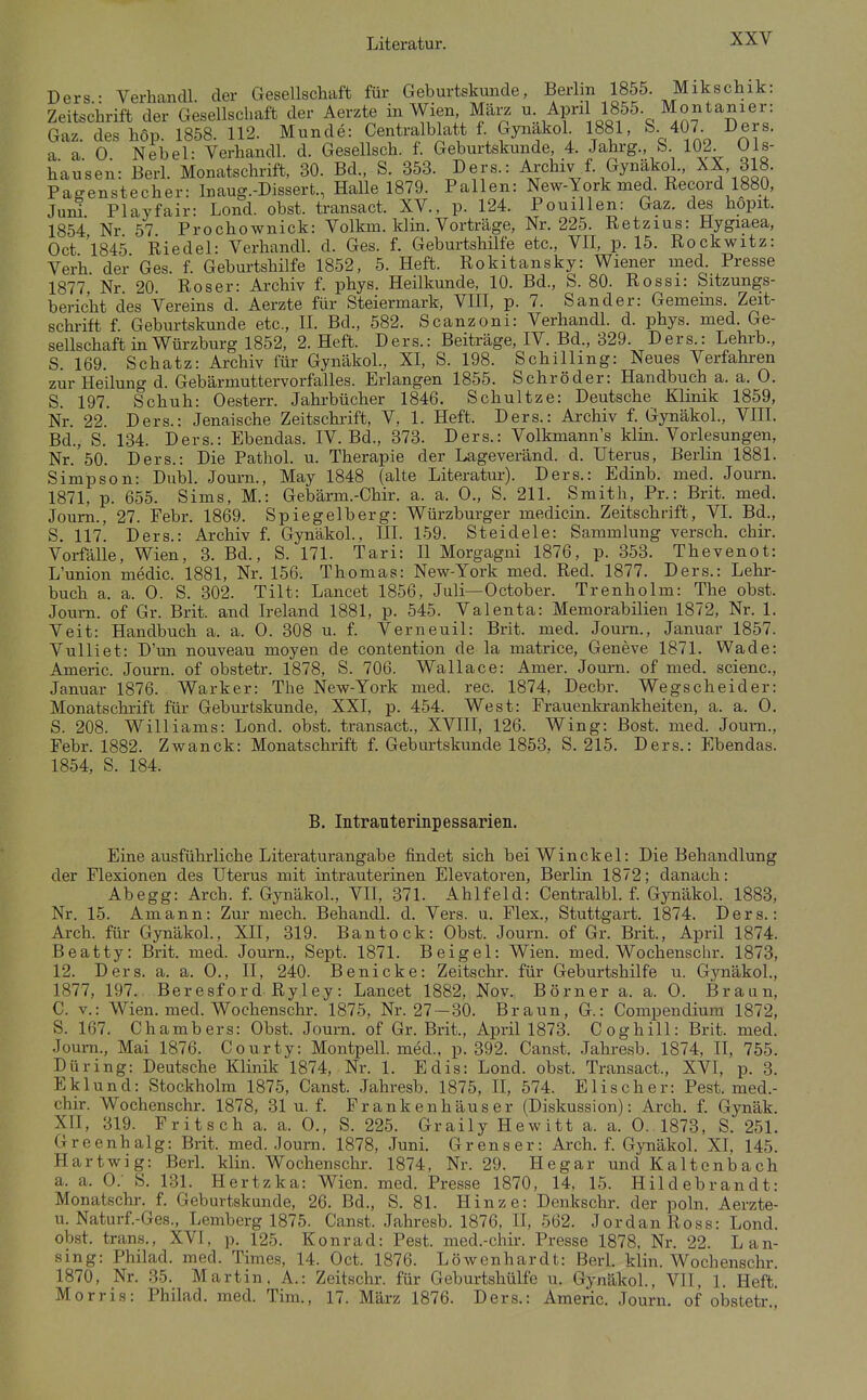 Ders.: VerhancU. der Gesellschaft für Geburtskunde, Berlin 1855 Mikschik: Zeitschrift der Gesellschaft der Aerzte in Wien März u Apri1 1855 Montanier: Gaz. des höp. 1858. 112. Munde: CentralbMt f Gynakol 1881, S. 407. Ders. a. a. 0. Nebel: Verhandl. d. Gesellsch. f. Geburtskunde 4. Jahrg., & 102 01s- hausen: Berl. Monatschrift, 30. Bd., S. 353. Ders.: Archiv f. Gynakol., ^X, 318. Pagenstecher: Inaug.-Dlssert., Halle 1879. Fallen: New-York med. Record 1880, Verh der Ges. f. Geburtshilfe 1852, 5. Heft. Rokitansky: Wiener med. Presse 1877 Nr 20. Roser: Archiv f. phys. Heilkunde, 10. Bd., S. 80. Rossi: Sitzungs- bericht des Vereins d. Aerzte für Steiermark, VIII, p. 7. Sander: Gemeins. Zeit- schrift f. Geburtskunde etc., H. Bd., 582. Scanzoni: Verhandl. d. phys. med. Ge- sellschaft in Würzburg 1852, 2. Heft. Ders.: Beiträge, IV. Bd., 329. Ders.: Lehrb., S. 169. Schatz: Archiv für Gynakol., XI, S. 198. Schilling: Neues Verfahren zur Heilung d. Gebärmuttervorfalles. Erlangen 1855. Schröder: Handbuch a. a. 0. S. 197. Schuh: Oesterr. Jahrbücher 1846. Schnitze: Deutsche Klinik 1859, Nr. 22. Ders.: Jenaische Zeitschrift, V, 1. Heft. Ders.: Ai-chiv f. Gynakol., VIII. Bd., S. 134. Ders.: Ebendas. IV. Bd., 373. Ders.: Volkmann's klin. Vorlesungen, Nr. 50. Ders.: Die Pathol. u. Therapie der Lageveränd. d. Uterus, Berlin 1881. Simpson: Dubl. Journ., May 1848 (alte Literatur). Ders.: Edinb. med. Journ. 1871, p. 655. Sims, M.: Gebärm.-Chir. a. a. 0., S. 211. Smith, Pr.: Brit. med. Journ., 27. Febr. 1869. Spiegelberg: Würzburger medicin. Zeitschrift, VI Bd., S. 117. Ders.: Archiv f. Gynakol., III. 159. Steidele: Sammlung versch. chii. Vorfälle, Wien, 3. Bd., S. 171. Tari: 11 Morgagni 1876, p. 353. Thevenot: L'union medic. 1881, Nr. 156. Thomas: New-York med. Red. 1877. Ders.: Lehi-- buch a. a. 0. S. 302. Tilt: Lancet 1856, Juli—October. Trenholm: The obst. Journ. of Gr. Brit. and Ireland 1881, p. 545. Valenta: Memorabilien 1872, Nr. 1. Veit: Handbuch a. a. 0 . 308 u. f. Verneuil: Brit. med. Journ., Januar 1857. Vulliet: D'un nouveau moyen de contention de la matrice, Geneve 1871. Wade: Americ. Journ. of obstetr. 1878, S. 706. Wallace: Amer. Journ. of med. scienc, Januar 1876. Warker: The New-York med. rec. 1874, Decbr. Wegscheider: Monatschrift für Geburtskunde, XXI, p. 454. West: Frauenkrankheiten, a. a. 0. S. 208. Williams: Lond. obst. transact., XVIII, 126. Wing: Bost. med. Joura., Febr. 1882. Zwanck: Monatschrift f. Geburtskunde 1853, S. 215. Ders.: Ebendas. 1854, S. 184. B. Intranterinpessarien. Eine ausführliche Literaturangabe findet sich beiWinckel: Die Behandlung der Flexionen des Uterus mit intrauterinen Elevatoren, Berlin 1872; danach: Ahegg: Arch. f. Gynäkol., VII, 371. Ahlfeld: Centralbl. f. Gynakol. 1883, Nr. 15. Amann: Zur mech. Behandl. d. Vers. u. Flex., Stuttgart. 1874. Ders.: Arch. für Gynäkol., XII, 319. Bantock: Obst. Journ. of Gr. Brit., April 1874. Beatty: Brit. med. Journ., Sept. 1871. Beigel: Wien. med. Wochenschr. 1873, 12. Ders. a. a. 0., II, 240. Benicke: Zeitschr. für Geburtshilfe u. Gynäkol., 1877, 197. Beresford Ryley: Lancet 1882, Nov. Börner a. a. 0. Braun, C. v.: Wien. med. Wochenschr. 1875, Nr. 27 —30. Braun, G.: Compendium 1872, S. 167. Chambers: Obst. Journ. of Gr. Brit., April 1873. Coghill: Brit. med. Journ., Mai 1876. Courty: Montpell. med., p. 392. Canst. .Jahresb. 1874, II, 755. Düring: Deutsche Klinik 1874, Nr. 1. Edis: Lond. obst. Transact., XVI, p. 3. Eklund: Stockholm 1875, Canst. Jahresb. 1875, II, 574. Elischer: Pest, med.- chir. Wochenschr. 1878, 31 u. f. Prankenhäuser (Diskussion): Arch. f. Gynäk. XH, 319. Fritsch a. a. 0., S. 225. Graily Hewitt a. a. 0.1873, S. 251. Greenhalg: Brit. med. Journ. 1878, Juni. Grenser: Arch. f. Gynäkol. XI, 145. Hartwig: Berl. klin. Wochenschr. 1874, Nr. 29. He gar und Kaltenbach a. a. 0.- S. 181. Hertzka: Wien. med. Presse 1870, 14, 15. Hildebrandt: Monatschr. f. Geburtskunde, 26. Bd., S. 81. Hinze: Denkschr. der poln. Aerzte- u. Naturf.-Ges., Lemberg 1875. Canst. Jahresb. 1876, II, 562. Jordan Ross: Lond. ob.st. trans., XVI, p. 125. Konrad: Pest, med.-chir. Presse 1878, Nr. 22. L an- sing: Philad. med. Times, 14. Oct. 1876. Löwenhardt: Berl. klin. Wochenschr 1870, Nr. .35. Martin. A.: Zeitschr. für Geburtshülfe u. Gynäkol., Vll, 1. Heft. Morris: Philad. med. Tim., 17. März 1876. Ders.: Americ. Journ. of obstetr.,