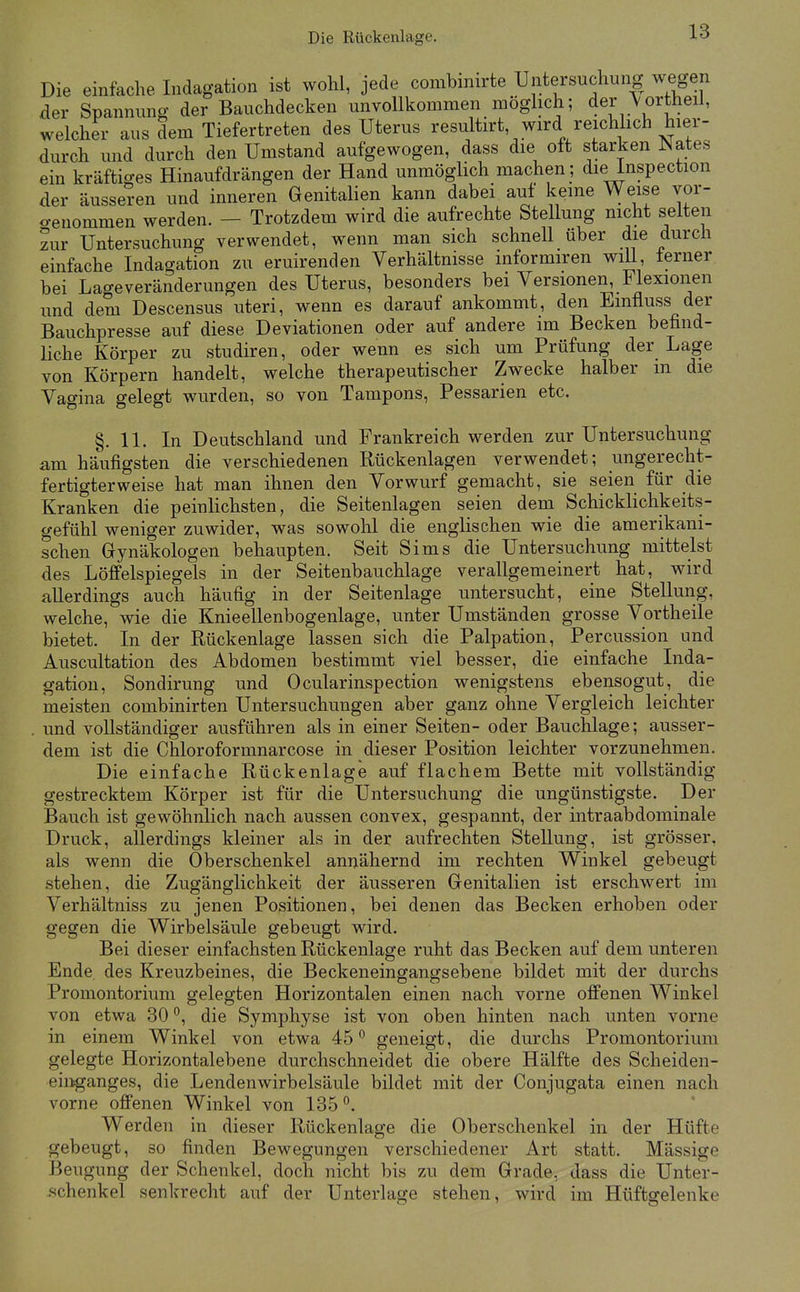 Die einfache Indagation ist wohl, jede combmirte Untersuchung wegen der Spannung der Bauchdecken unvollkommen möglich; der A'ortheil, welcher aus dem Tiefertreten des Uterus resultirt, wird reichhch hier- durch und durch den Umstand aufgewogen, dass die oft starken Mates ein kräftiges Hinaufdrängen der Hand unmöglich machen ; die inspection der äussei-en und inneren Genitalien kann dabei auf keine Weise vor- o-enommen werden. — Trotzdem wird die aufrechte Stellung nicht selten zur Untersuchung verwendet, wenn man sich schnell über die durch einfache Indagation zu eruirenden Verhältnisse informiren will, lerner bei Lage Veränderungen des Uterus, besonders bei Versionen, Flexionen und dem Descensus uteri, wenn es darauf ankommt, den Emfluss der Bauchpresse auf diese Deviationen oder auf andere im Becken befind- liche Körper zu studiren, oder wenn es sich um Prüfung der Lage von Körpern handelt, welche therapeutischer Zwecke halber m die Vagina gelegt wurden, so von Tampons, Pessarien etc. §.11. In Deutschland und Frankreich werden zur Untersuchung am häufigsten die verschiedenen Rückenlagen verwendet; ungerecht- fertigterweise hat man ihnen den Vorwurf gemacht, sie seien für die Kranken die peinlichsten, die Seitenlagen seien dem Schicklichkeits- gefühl weniger zuwider, was sowohl die englischen wie die amerikani- schen Gynäkologen behaupten. Seit Sims die Untersuchung mittelst des Löffelspiegels in der Seitenbauchlage verallgemeinert hat, wird allerdings auch häufig in der Seitenlage untersucht, eine Stellung, welche, wie die Knieellenbogenlage, unter Umständen grosse Vortheile bietet. In der Rückenlage lassen sich die Palpation, Percussion und Auscultation des Abdomen bestimmt viel besser, die einfache Inda- gation, Sondirung und Ocularinspection wenigstens ebensogut, die meisten combinirten Untersuchungen aber ganz ohne Vergleich leichter . und vollständiger ausführen als in einer Seiten- oder Bauchlage; ausser- dem ist die Chloroformnarcose in dieser Position leichter vorzunehmen. Die einfache Rückenlage auf flachem Bette mit vollständig- gestrecktem Körper ist für die Untersuchung die ungünstigste. Der Bauch ist gewöhnlich nach aussen convex, gespannt, der intraabdominale Druck, allerdings kleiner als in der aufrechten Stellung, ist grösser, als wenn die Oberschenkel annähernd im rechten Winkel gebeugt .stehen, die Zugänglichkeit der äusseren Genitalien ist erschwert im Verhältniss zu jenen Positionen, bei denen das Becken erhoben oder gegen die Wirbelsäule gebeugt wird. Bei dieser einfachsten Rückenlage ruht das Becken auf dem unteren Ende des Kreuzbeines, die Beckeneingangsebene bildet mit der durchs Promontorium gelegten Horizontalen einen nach vorne offenen Winkel von etwa 30 °, die Symphyse ist von oben hinten nach unten vorne in einem Winkel von etwa 45° geneigt, die durchs Promontorium gelegte Horizontalebene durchschneidet die obere Hälfte des Scheiden- eiiiganges, die Lenden Wirbelsäule bildet mit der Conjugata einen nach vorne offenen Winkel von 185°. Werden in dieser Rückenlage die Oberschenkel in der Hüfte gebeugt, so finden Bewegungen verschiedener Art statt. Mässige Beugung der Schenkel, doch nicht bis zu dem Grade, dass die Unter- .schenkel senkrecht auf der Unterlage stehen, wird im Hüftgelenke