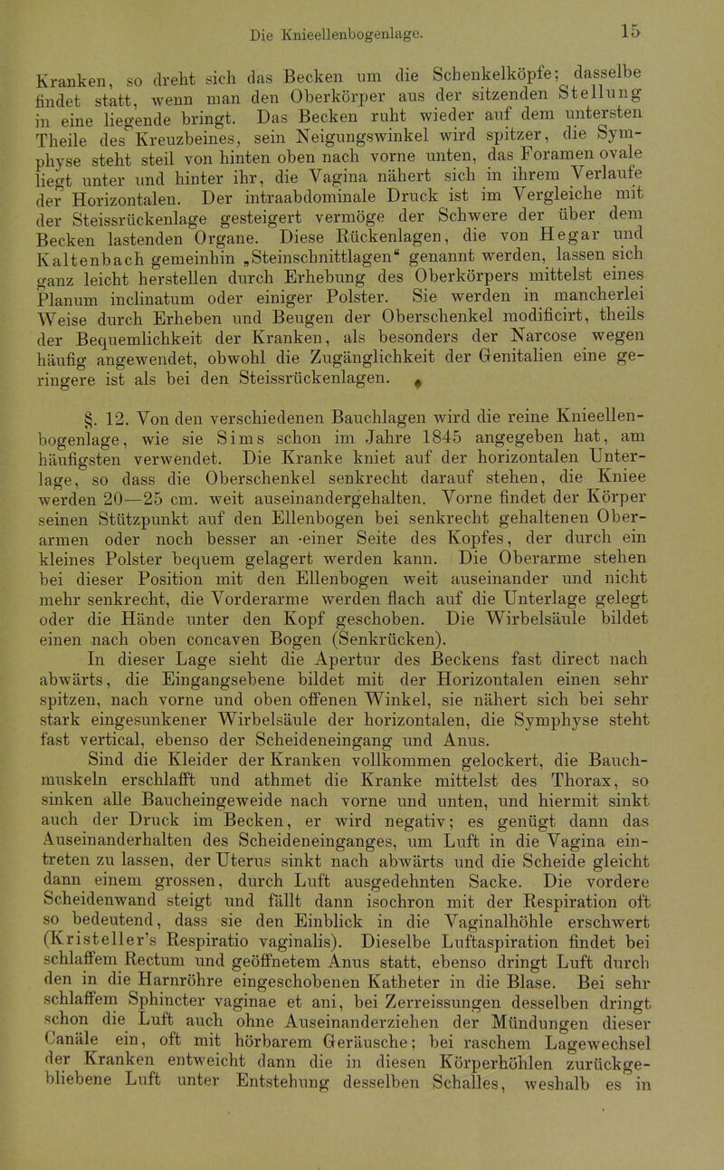 Kranken, so dreht sich das Becken um die Schenkelköpfe; dasselbe findet statt, wenn man den Oberkörper aus der sitzenden Stellung in eine liegende bringt. Das Becken ruht wieder auf dem untersten Theile des*^Kreuzbeines, sein Neigungswinkel wird spitzer, die Sym- physe steht steil von hinten oben nach vorne unten, das Foramen ovale liegt unter und hinter ihr, die Vagina nähert sich in ihrem Verlaufe der Horizontalen. Der intraabdominale Druck ist im Vergleiche mit der Steissrückenlage gesteigert vermöge der Schwere der über dem Becken lastenden Organe. Diese Rückenlagen, die von Hegar und Kaltenbach gemeinhin „Steinschnittlagen genannt werden, lassen sich ganz leicht herstellen durch Erhebung des Oberkörpers mittelst eines Planum inclinatum oder einiger Polster. Sie werden in mancherlei Weise durch Erheben und Beugen der Oberschenkel raodificirt, theils der Bequemlichkeit der Kranken, als besonders der Narcose wegen häufig angewendet, obwohl die Zugänglichkeit der Genitalien eine ge- ringere ist als bei den Steissrückenlagen. ^ §. 12. Von den verschiedenen Bauchlagen wird die reine Knieellen- bogenlage, wie sie Sims schon im Jahre 1845 angegeben hat, am häufigsten verwendet. Die Kranke kniet auf der horizontalen Unter- lage, so dass die Oberschenkel senkrecht darauf stehen, die Kniee werden 20—25 cm. weit auseinandergehalten. Vorne findet der Körper seinen Stützpunkt auf den Ellenbogen bei senkrecht gehaltenen Ober- armen oder noch besser an -einer Seite des Kopfes, der durch ein kleines Polster bequem gelagert werden kann. Die Oberarme stehen bei dieser Position mit den Ellenbogen weit auseinander und nicht mehr senkrecht, die Vorderarme werden flach auf die Unterlage gelegt oder die Hände unter den Kopf geschoben. Die Wirbelsäule bildet einen nach oben concaven Bogen (Senkrücken). In dieser Lage sieht die Apertur des Beckens fast direct nach abwärts, die Eingangsebene bildet mit der Horizontalen einen sehr spitzen, nach vorne und oben offenen Winkel, sie nähert sich bei sehr stark eingesunkener Wirbelsäule der horizontalen, die Symphyse steht fast vertical, ebenso der Scheideneingang und Anus. Sind die Kleider der Kranken vollkommen gelockert, die Bauch- muskeln erschlafft und athmet die Kranke mittelst des Thorax, so sinken alle Baucheingeweide nach vorne und unten, und hiermit sinkt auch der Druck im Becken, er wird negativ; es genügt dann das Auseinanderhalten des Scheideneinganges, um Luft in die Vagina ein- treten zu lassen, der Uterus sinkt nach abwärts und die Scheide gleicht dann einem grossen, durch Luft ausgedehnten Sacke. Die vordere Scheidenwand steigt und fällt dann isochron mit der Respiration oft so bedeutend, dass sie den Einbhck in die Vaginalhöhle erschwert (Kristeller's Respiratio vaginalis). Dieselbe Luftaspiration findet bei schlaffem Rectum und geöffnetem Anus statt, ebenso dringt Luft durch den in die Harnröhre eingeschobenen Katheter in die Blase. Bei sehr schlaffem Sphincter vaginae et ani, bei Zerreissungen desselben dringt schon die Luft auch ohne Auseinanderziehen der Mündungen dieser Canäle ein, oft mit hörbarem Geräusche; bei raschem Lagewechsel der Kranken entweicht dann die in diesen Körperhöhlen zurückge- bliebene Luft unter Entstehung desselben Schalles, weshalb es in