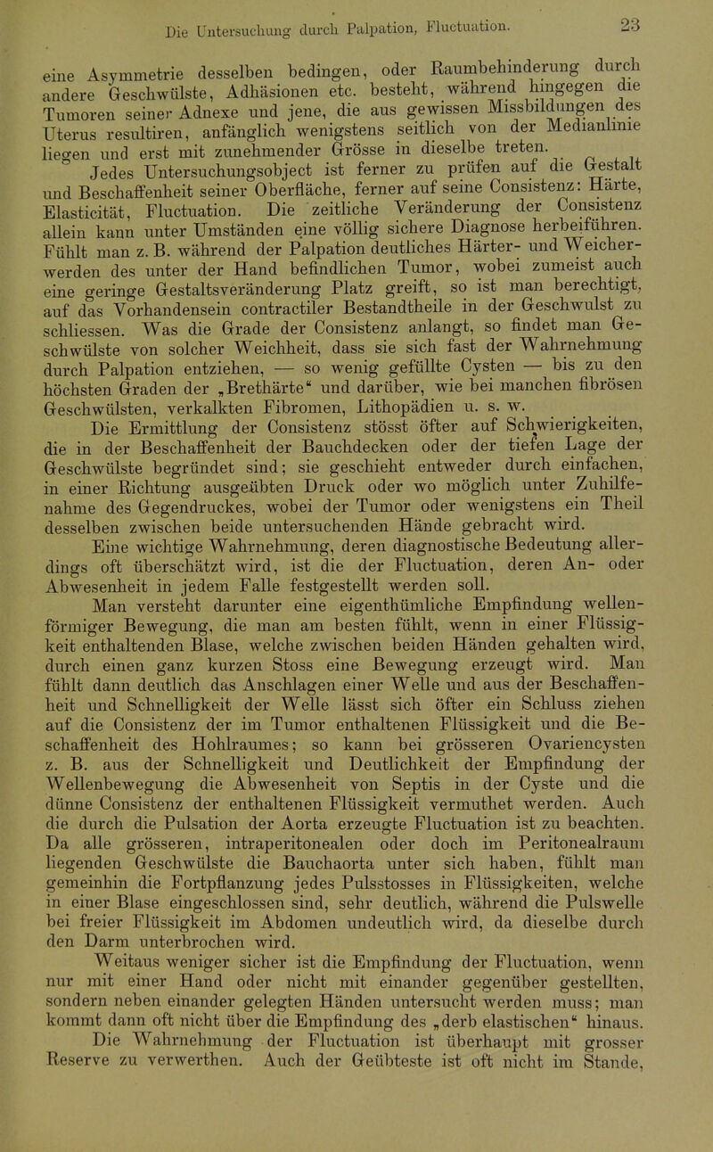 Die Untersucliung durch Palpation, Fluctuation. eine Asymmetrie desselben bedingen, oder Raumbehinderung durch andere Geschwülste, Adhäsionen etc. besteht, während hingegen die Tumoren seiner Adnexe und jene, die aus gewissen Missbildungen des Uterus resultiren, anfänglich wenigstens seitlich von der Medianlinie lie<ren und erst mit zunehmender Grösse in dieselbe treten. ° Jedes Untersuchungsobject ist ferner zu prüfen auf die Gestalt und Beschaffenheit seiner Oberfläche, ferner auf seine Consistenz: Harte, Elasticität, Fluctuation. Die zeitliche Veränderung der Consistenz allein kann unter Umständen eine völlig sichere Diagnose herbeiführen. Fühlt man z. B. während der Palpation deutliches Härter- und Weicher- werden des unter der Hand befindlichen Tumor, wobei zumeist auch eine geringe Gestaltsveränderung Platz greift, so ist man berechtigt, auf das Vorhandensein contractiler Bestandtheile in der Geschwulst zu schliessen. Was die Grade der Consistenz anlangt, so findet man Ge- schwülste von solcher Weichheit, dass sie sich fast der Wahrnehmung durch Palpation entziehen, — so wenig gefüllte Cysten — bis zu den höchsten Graden der „Brethärte und darüber, wie bei manchen fibrösen Geschwülsten, verkalkten Fibromen, Lithopädien u. s. w. Die Ermittlung der Consistenz stösst öfter auf Schwierigkeiten, die in der Beschaffenheit der Bauchdecken oder der tiefen Lage der Geschwülste begründet sind; sie geschieht entweder durch einfachen, in einer Richtung ausgeübten Druck oder wo möglich unter Zuhilfe- nahme des Gegendruckes, wobei der Tumor oder wenigstens ein Theil desselben zwischen beide untersuchenden Hände gebracht wird. Eine wichtige Wahrnehmung, deren diagnostische Bedeutung aller- dings oft überschätzt wird, ist die der Fluctuation, deren An- oder Abwesenheit in jedem Falle festgestellt werden soll. Man versteht darunter eine eigenthümliche Empfindung wellen- förmiger Bewegung, die man am besten fühlt, wenn in einer Flüssig- keit enthaltenden Blase, welche zwischen beiden Händen gehalten wird, durch einen ganz kurzen Stoss eine Bewegung erzeugt wird. Man fühlt dann deutlich das Anschlagen einer Welle und aus der Beschaffen- heit und Schnelligkeit der Welle lässt sich öfter ein Schluss ziehen auf die Consistenz der im Tumor enthaltenen Flüssigkeit und die Be- schaffenheit des Hohlraumes; so kann bei grösseren Ovariencysten z. B. aus der Schnelligkeit und Deutlichkeit der Empfindung der Wellenbewegung die Abwesenheit von Septis in der Cyste und die dünne Consistenz der enthaltenen Flüssigkeit vermuthet werden. Auch die durch die Pulsation der Aorta erzeugte Fluctuation ist zu beachten. Da alle grösseren, intraperitonealen oder doch im Peritonealraum liegenden Geschwülste die Bauchaorta unter sich haben, fühlt man gemeinhin die Fortpflanzung jedes Pulsstosses in Flüssigkeiten, welche in einer Blase eingeschlossen sind, sehr deutlich, während die Pulswelle bei freier Flüssigkeit im Abdomen undeutlich wird, da dieselbe durch den Darm unterbrochen wird. Weitaus weniger sicher ist die Empfindung der Fluctuation, wenn nur mit einer Hand oder nicht mit einander gegenüber gestellten, sondern neben einander gelegten Händen untersucht werden muss; man kommt dann oft nicht über die Empfindung des „derb elastischen hinaus. Die Wahrnehmung der Fluctuation ist überhaupt mit grosser Reserve zu verwerthen. Auch der Geübteste ist oft nicht im Stande,