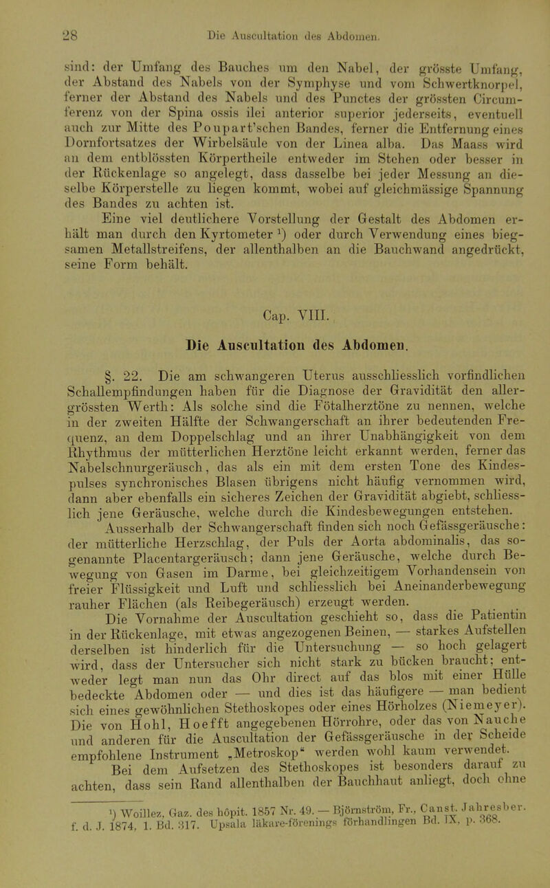 sind: der Umfang des Bauches um den Nabel, der grösste Umfang, der Abstand des Nabels von der Symphyse und vom Schwertknorpel, ferner der Abstand des Nabels und des Punctes der grössten Circum- ferenz von der Spina ossis ilei anterior superior jederseits, eventuell auch zur Mitte des Poupartischen Bandes, ferner die Entfernung eines Dornfortsatzes der Wirbelsäule von der Linea alba. Das Maass wird an dem entblössten Körpertheile entweder im Stehen oder besser in der Rückenlage so angelegt, dass dasselbe bei jeder Messung an die- selbe Körperstelle zu liegen kommt, wobei auf gleichmässige Spannung des Bandes zu achten ist. Eine viel deutlichere Vorstellung der Gestalt des Abdomen er- hält man durch den Kyrtometer ^) oder durch Verwendung eines bieg- samen Metallstreifens, der allenthalben an die Bauchwand angedrückt, seine Form behält. Cap. VIII. Die Auscultation des Abdomen. §. 22. Die am schwangeren Uterus ausschhesslich vorfindlichen Schallempfindungeu haben für die Diagnose der Gravidität den aUer- grössten Werth: Als solche sind die Fötalherztöne zu nennen, welche in der zweiten Hälfte der Schwangerschaft an ihrer bedeutenden Fre- quenz, an dem Doppelschlag und an ihrer Unabhängigkeit von dem Rhythmus der mütterlichen Herztöne leicht erkannt werden, ferner das Nabelschnurgeräusch, das als ein mit dem ersten Tone des Kindes- pnlses synchronisches Blasen übrigens nicht häufig vernommen wird, dann aber ebenfalls ein sicheres Zeichen der Gravidität abgiebt, schliess- lich jene Geräusche, welche durch die Kindesbewegungen entstehen. Ausserhalb der Schwangerschaft finden sich noch Gefassgeräusche: der mütterliche Herzschlag, der Puls der Aorta abdominalis, das so- genannte Placentargeräusch; dann jene Geräusche, welche durch Be- wegung von Gasen im Darme, bei gleichzeitigem Vorhandensein von freier Flüssigkeit und Luft und schliesslich bei Aneinanderbewegung rauher Flächen (als Reibegeräusch) erzeugt werden. Die Vornahme der Auscultation geschieht so, dass die Patientm in der Rückenlage, mit etwas angezogenen Beinen, — starkes Aufstellen derselben ist hinderlich für die Untersuchung — so hoch gelagert wird, dass der Untersucher sich nicht stark zu bücken braucht; ent- weder legt man nun das Ohr direct auf das blos mit einer Hülle bedeckte Abdomen oder — und dies ist das häufigere — man bedient sich eines gewöhnlichen Stethoskopes oder eines Hörholzes (Niemeyer). Die von Hohl, Hoefft angegebenen Hörrohre, oder das von Nauche und anderen für die Auscultation der Gefässgeräusche in der Scheide empfohlene Instrument „Metroskop werden wohl kaum verwendet. Bei dem Aufsetzen des Stethoskopes ist besonders daraut zu achten, dass sein Rand allenthalben der Bauchhaut anliegt, doch ohne 1) Woillez, Gaz. des hopit. 1857 Nr. 49. - Bjömström, Fr., Canst. Jahresber. f. d. J. 1874, 1. Bd. 317. Upsala läkave-förenings förhandJingen Bei. JA. p. -^w.