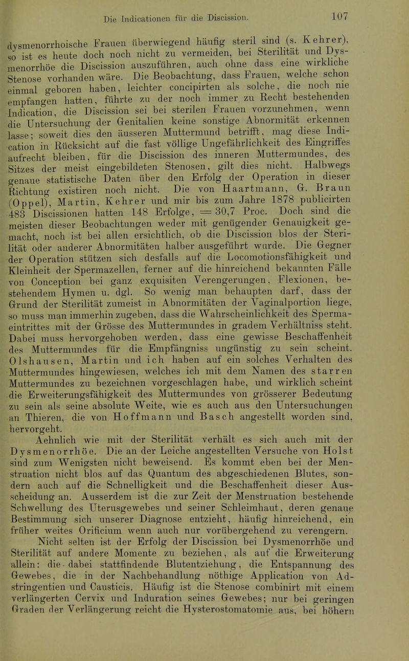 dvsmenorrhoische Frauen überwiegend häufig steril sind (s Kehrer), so ist es heute doch noch nicht zu vermeiden, bei Sterihtat und Dys- menorrhöe die Discission auszuführen, auch ohne dass eine wirkhche Stenose vorhanden wäre. Die Beobachtung, dass Frauen, welche schon einmal geboren haben, leichter concipirten als solche, die noch nie empfancren hatten, führte zu der noch immer zu Recht bestehenden Indication, die Discission sei bei sterilen Frauen vorzunehmen, wenn die Untersuchung der Genitalien keine sonstige Abnormität erkennen lasse; soweit dies den äusseren Muttermund betrifft, mag diese Indi- cation in Rücksicht auf die fast völlige Ungefährlichkeit des Eingriffes aufrecht bleiben, für die Discission des inneren Muttermundes, des Sitzes der meist eingebildeten Stenosen, gilt dies nicht. Halbwegs genaue statistische Daten über den Erfolg der Operation in dieser Richtung existiren noch nicht. Die von Haartmann, G. Braun (Oppel), Martin, Kehrer und mir bis zum Jahre 1878 publicirten 483 Discissionen hatten 148 Erfolge, =30,7 Proc. Doch sind die meisten dieser Beobachtungen weder mit genügender Genauigkeit ge- macht, noch ist bei allen ersichtlich, ob die Discission blos der Steri- lität oder anderer Abnormitäten halber ausgeführt wurde. Die Gegner der Operation stützen sich desfalls auf die Locomotionsfähigkeit und Kleinheit der Spermazellen, ferner auf die hinreichend bekannten Fälle von Conception bei ganz exquisiten Verengerungen, Flexionen, be- stehendem Hymen u. dgl. So wenig man behaupten darf, dass der Grund der Sterilität zumeist in Abnormitäten der Vaginalportion liege, so muss man immerhin zugeben, dass die Wahrscheinlichkeit des Sperma- eintrittes mit der Grösse des Muttermundes in gradem Verhältniss steht. Dabei muss hervorgehoben werden, dass eine gewisse Beschaffenheit des Muttermundes für die Empfängniss ungünstig zu sein scheint. Olshausen, Martin und ich haben auf ein solches Verhalten des Muttermundes hingewiesen, welches ich mit dem Namen des starren Muttermundes zu bezeichnen vorgeschlagen habe, und wirklich scheint die Erweiterungsfähigkeit des Muttermundes von grösserer Bedeutung zu sein als seine absolute Weite, wie es auch aus den Untersuchungen an Thieren, die von Hoffmann und Bäsch angestellt worden sind, hervorgeht. Aehnlich wie mit der Sterilität verhält es sich auch mit der Dysmenorrhöe. Die an der Leiche angestellten Versuche von Holst sind zum Wenigsten nicht beweisend. Es kommt eben bei der Men- struation nicht blos auf das Quantum des abgeschiedenen Blutes, son- dern auch auf die Schnelligkeit und die Beschaffenheit dieser Aus- scheidung an. Ausserdem ist die zur Zeit der Menstruation bestehende Schwellung des Uterusgewebes und seiner Schleimhaut, deren genaue Bestimmung sich unserer Diagnose entzieht, häufig hinreichend, ein früher weites Orificium wenn auch nur vorübergehend zu verengern. Nicht selten ist der Erfolg der Discission bei Dysmenorrhöe und Sterilität auf andere Momente zu beziehen, als auf die Erweiterung allein: die • dabei stattfindende Blutentziehung, die Entspannung des Gewebes, die in der Nachbehandlung nöthige Application von Ad- stringentien und Causticis. Häufig ist die Stenose combinirt mit einem verlängerten Cervix und Induration seines Gewebes; nur bei geringen Graden der Verlängerung reicht die Hysterostomatomie aus, bei höhern