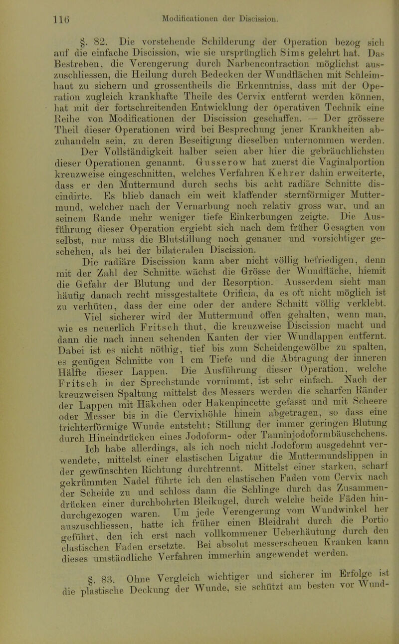 §. 82. Die vorstehende Schiideruiig der Operation bezog sicli auf die einfache Discission, wie sie ursprünglich kSims gelehrt hat. Du> Bestreben, die Verengerung durch Narbencontraction niöghchst aus- zuschliessen, die Heilung durch Bedecken der Wundflächen mit Schleini- liaut zu sichern und grossentheils die Erkenntniss, dass mit der Ope- ration zugleich krankhafte Theile des Cervix entfernt werden können, hat mit der fortschreitenden Entwicklung der operativen Technik eine Reihe von Modificationen der Discission geschaffen. — Der grössere Theil dieser Operationen wird bei Besprechung jener Krankheiten ab- zuhandeln sein, zu deren Beseitigung dieselben unternommen werden. Der Vollständigkeit halber seien aber hier die gebräuchlichste!) dieser Operationen genannt. Gusserow hat zuerst die Vaginalportion kreuzweise eingeschnitten, welches Verfahren Kehr er dahin erweiterte, dass er den Muttermund durch sechs bis acht radiäre Schnitte dis- cindirte. Es blieb danach ein weit klaffender sternförmiger Mutter- mund, welcher nach der Vernarbung noch relativ gross war, und an seinem Rande mehr weniger tiefe Einkerbmigen zeigte. Die Aus- führung dieser Operation ergiebt sich nach dem früher Gesagten von selbst, nur muss die Blutstillung noch genauer und vorsichtiger ge- schehen, als bei der bilateralen Discission. Die radiäre Discission kann aber nicht völlig befriedigen, denn mit der Zahl der Schnitte, wächst die Grösse der Wundfläche, hiemit die Gefahr der Blutung und der Resorption. Ausserdem sieht man häufig danach recht missgestaltete Orificia, da es oft nicht möglich ist zu verhüten, dass der eine oder der andere Schnitt vöUig verklebt. Viel sicherer wird der Muttermund offen gehalten, wenn man, wie es neuerlich Fritsch thut, die kreuzweise Discission macht und dann die nach innen sehenden Kanten der vier Wundlappen entfernt. Dabei ist es nicht nöthig, tief bis zum Scheidengewölbe zu spalten, es genügen Schnitte von 1 cm Tiefe und die Abtragung der inneren Häffte dieser Lappen. Die Ausführung dieser Operation, welche Fritsch in der Sprechstunde vornimmt, ist sehr einfach. Nach der kreuzweisen Spaltung mittelst des Messers werden die scharfen Ränder der Lappen mit Häkchen oder Hakenpincette gefasst und mit Scheere oder Messer bis in die Cervixhöhle hinein abgetragen, so dass eme trichterförmige Wunde entsteht; Stillung der immer germgen Blutung durch Hineindrücken eines Jodoform- oder Tanninjodoformbäuschchens. Ich habe allerdings, als ich noch nicht Jodoform ausgedehnt ver- wendete, mittelst einer elastischen Ligatur die Muttermundshppen m der gewünschten Richtung durchtrennt. Mittelst einer starken, scharf o-ekrümmten Nadel führte ich den elastischen Faden vom Cervix nach der Scheide zu und schloss dann die Schlinge durch das Zusammen- drücken einer durchbohrten Bleikugel, durch welche beide Päden hin- durchgezogen waren. Um jede Verengerung vom Wundwuikel her auszuschliessen, hatte ich früher emen Bleidraht durch die Poiti o-eführt, den ich erst nach vollkommener Ueberhautung durch den äastischen Faden ersetzte. Bei absolut messerscheuen Kranken kann dieses umständliche Verfahren immerhin angewendet werden. S. 83. Ohne Vergleich wichtiger und sicherer im Erfolge ist die plastische Deckung der Wunde, sie schützt am besten vor Wund-