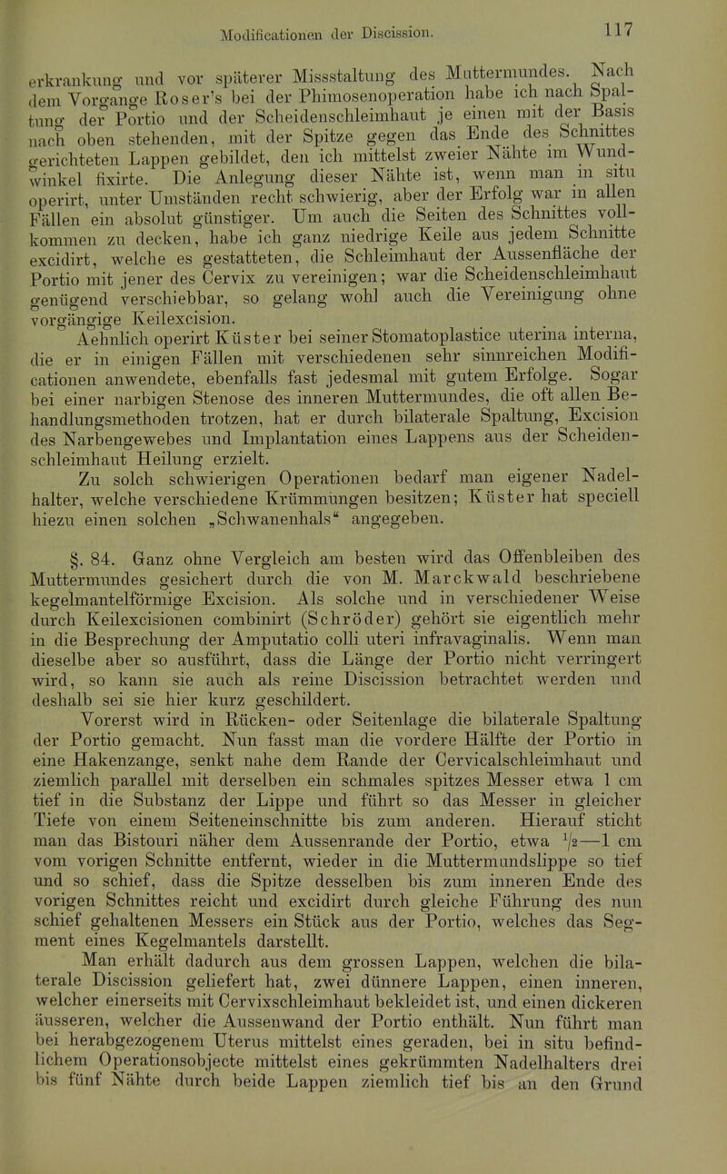 erkrankung und vor späterer Missstaltung des Mattermundes Nach dem Voro-ange Roser's bei der Phiraosenoperation habe ich nach bpal- tnno- der Portio und der Scheidenschleimhaut je einen mit der Basis nach oben stehenden, mit der Spitze gegen das Ende des Sclimttes o-erichteten Lappen gebildet, den ich mittelst zweier Nähte im Wund- winkel fixirte. Die Anlegung dieser Nähte ist, wenn man m situ operirt, unter Umständen recht schwierig, aber der Erfolg war m aUen Fällen ein absolut günstiger. Um auch die Seiten des Schnittes voll- kommen zu decken, habe ich ganz niedrige Keile aus jedem Schnitte excidirt, welche es gestatteten, die Schleimhaut der Aussenfläche der Portio mit jener des Cervix zu vereinigen; war die Scheidenschleimhaut genügend verschiebbar, so gelang wohl auch die Vereinigung ohne vorgängige Keilexcision. Aehnlich operirt Küster bei seiner Stomatoplastice uterina interna, die er in einigen Fällen mit verschiedenen sehr sinnreichen Modifi- cationen anwendete, ebenfalls fast jedesmal mit gutem Erfolge. Sogar bei einer narbigen Stenose des inneren Muttermundes, die oft allen Be- handlungsmethoden trotzen, hat er durch bilaterale Spaltung, Excision des Narbengewebes und Implantation eines Lappens aus der Scheiden- schleimhaut Heilung erzielt. Zu solch schwierigen Operationen bedarf man eigener Nadel- halter, welche verschiedene Krümmungen besitzen; Küster hat speciell hiezu einen solchen „Schwanenhals angegeben. §. 84. Ganz ohne Vergleich am besten wird das Offenbleiben des Muttermundes gesichert durch die von M. Marckwald beschriebene kegelmantelförmige Excision. Als solche und in verschiedener Weise durch Keilexcisionen combinirt (Schröder) gehört sie eigentlich mehr in die Besprechung der Amputatio colli uteri infravaginalis. Wenn man dieselbe aber so ausführt, dass die Länge der Portio nicht verringert wird, so kann sie auch als reine Discission betrachtet werden und deshalb sei sie hier kurz geschildert. Vorerst wird in Rücken- oder Seiteiilage die bilaterale Spaltung der Portio gemacht. Nun fasst man die vordere Hälfte der Portio in eine Hakenzange, senkt nahe dem Rande der Cervicalschleimhaut und ziemlich parallel mit derselben ein schmales spitzes Messer etwa 1 cm tief in die Substanz der Lippe und führt so das Messer in gleicher Tiefe von einem Seiteneinschnitte bis zum anderen. Hierauf sticht man das Bistouri näher dem Aussenrande der Portio, etwa —1 cm vom vorigen Schnitte entfernt, wieder in die Muttermiindslippe so tief und so schief, dass die Spitze desselben bis zum inneren Ende des vorigen Schnittes reicht und excidirt durch gleiche Führung des nun schief gehaltenen Messers ein Stück aus der Portio, welches das Seg- ment eines Kegelmantels darstellt. Man erhält dadurch aus dem grossen Lappen, welchen die bila- terale Discission geliefert hat, zwei dünnere Lappen, einen inneren, welcher einerseits mit Cervixschleimhaut bekleidet ist, und einen dickeren äusseren, welcher die Aussenwand der Portio enthält. Nun führt man bei herabgezogenem Uterus mittelst eines geraden, bei in situ befind- lichem Operationsobjecte mittelst eines gekrümmten Nadelhalters drei bis fünf Nähte durch beide Lappen ziemlich tief bis an den Grund