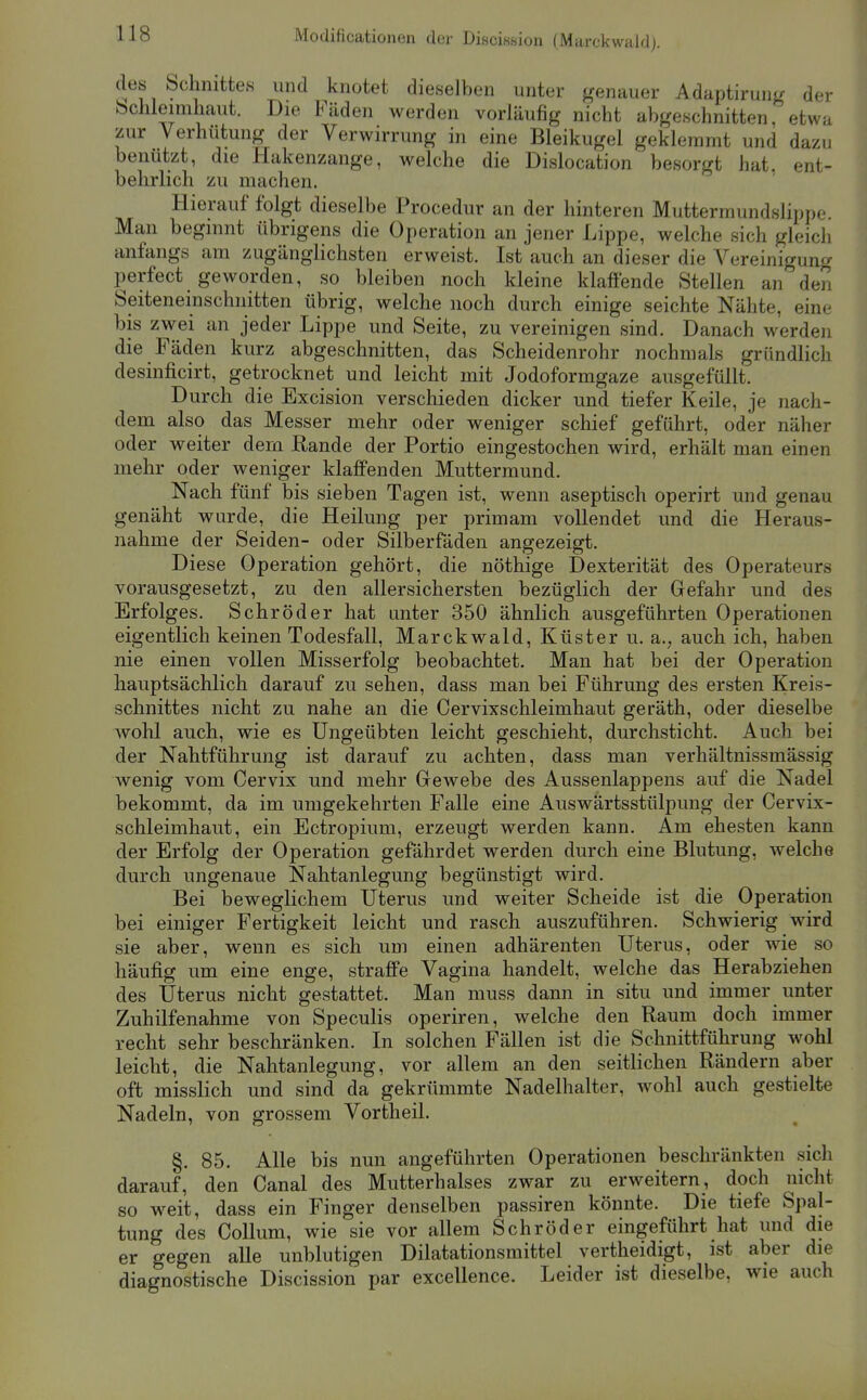 er a des bchnittes und knotet dieselben unter genauer Adaptirung dei Schleimhaut. Die Fäden werden vorläufig nicht abgeschnitten, etwa zur Verhütung der Verwirrung in eine Bleikugel geklemmt und dazu benützt, die Hakenzange, welche die Dislocation besorgt hat. ent- behrlich zu machen. Hierauf folgt dieselbe Procedur an der hinteren Mutterraundslippe. Man beginnt übrigens die Operation an jener Lippe, welche sich gleich anfangs am zugänglichsten erweist. Ist auch an dieser die Vereinigung perfect geworden, so bleiben noch kleine klaffende Stellen an den Seiteneinschnitten übrig, welche noch durch einige seichte Nähte, eine bis zwei an jeder Lippe und Seite, zu vereinigen sind. Danach werden die Fäden kurz abgeschnitten, das Scheidenrohr nochmals gründlich desinficirt, getrocknet und leicht mit Jodoformgaze ausgefüllt. Durch die Excision verschieden dicker und tiefer Keile, je nach- dem also das Messer mehr oder weniger schief geführt, oder näher oder weiter dem Rande der Portio eingestochen wird, erhält man einen mehr oder weniger klaffenden Muttermund. Nach fünf bis sieben Tagen ist, wenn aseptisch operirt und genau genäht wurde, die Heilung per primam vollendet und die Heraus- nahme der Seiden- oder Silberfäden angezeigt. Diese Operation gehört, die nöthige Dexterität des Operateurs vorausgesetzt, zu den allersichersten bezüglich der Gefahr und des Erfolges. Schröder hat unter 350 ähnlich ausgeführten Operationen eigentlich keinen Todesfall, Marckwald, Küster u. a., auch ich, haben nie einen vollen Misserfolg beobachtet. Man hat bei der Operation hauptsächlich darauf zu sehen, dass man bei Führung des ersten Kreis- schnittes nicht zu nahe an die Cervixschleimhaut geräth, oder dieselbe wohl auch, wie es Ungeübten leicht geschieht, durchsticht. Auch bei der Nahtführung ist darauf zu achten, dass man verhältnissmässig wenig vom Cervix und mehr Gewebe des Aussenlappens auf die Nadel bekommt, da im umgekehrten Falle eine Auswärtsstülpung der Cervix- schleimhaut, ein Ectropium, erzeugt werden kann. Am ehesten kann der Erfolg der Operation gefährdet werden durch eine Blutung, welche durch ungenaue Nahtanlegung begünstigt wird. Bei beweglichem Uterus und weiter Scheide ist die Operation bei einiger Fertigkeit leicht und rasch auszuführen. Schwierig wird sie aber, wenn es sich um einen adhärenten Uterus, oder wie so häufig um eine enge, straffe Vagina handelt, welche das Herabziehen des Uterus nicht gestattet. Man muss dann in situ und immer unter Zuhilfenahme von Speculis operiren, welche den Raum doch immer recht sehr beschränken. In solchen Fällen ist die Schnittführung wohl leicht, die Nahtanlegung, vor allem an den seitlichen Rändern aber oft misslich und sind da gekrümmte Nadelhalter, wohl auch gestielte Nadeln, von grossem Vortheil. §. 85. Alle bis nun angeführten Operationen beschränkten sich darauf, den Canal des Mutterhalses zwar zu erweitern, doch nicht so weit, dass ein Finger denselben passiren könnte. Die tiefe Spal- tung des Collum, wie sie vor allem Schröder eingeführt hat und die er gegen alle unblutigen Dilatationsmittel vertheidigt, ist aber die diagnostische Discission par excellence. Leider ist dieselbe, wie auch
