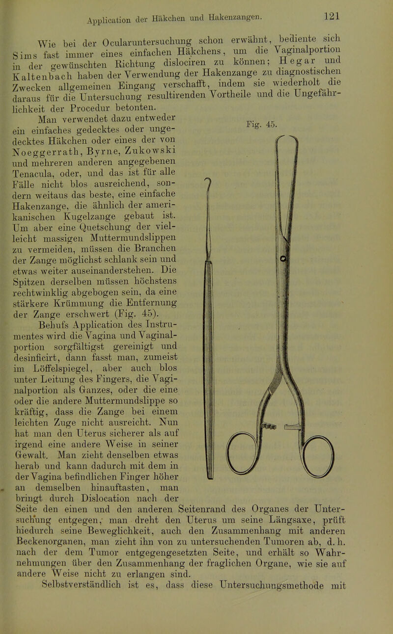 Application der Häkchen und Hakenzangen. Wie bei der Ocularimtersuchung schon erwähnt bediente sich Sims fast immer eines einfachen Häkchens, um die Vagmalportion in der gewünschten Richtung dislociren zu können; Hegar und Kaltenbach haben der Verwendung der Hakenzange zu diagnostischen Zwecken allgemeinen Eingang verschafft indem sie wiederholt die daraus für die Untersuchung resultirenden Vortheile und die Ungefahr- Hchkeit der Procedur betonten. Fig. 45. Man verwendet dazu entweder ein einfaches gedecktes oder unge- decktes Häkchen oder eines der von Noeggerrath, Byrne, Zukowski und mehreren anderen angegebenen Tenacula, oder, und das ist für alle Fälle nicht blos ausreichend, son- dern weitaus das beste, eine einfache Hakenzange, die ähnhch der ameri- kanischen Kugelzange gebaut ist. Um aber eine Quetschung der viel- leicht massigen Muttermundslippen zu vermeiden, müssen die Branchen der Zange möglichst schlank sein und etwas weiter auseinanderstehen. Die Spitzen derselben müssen höchstens rechtwinklig abgebogen sein, da eine stärkere Krümmung die Entfernung der Zange erschwert (Fig. 45). Behufs Application des Instru- mentes wird die Vagina und Vaginal- portion sorgfältigst gereinigt und desinficirt, dann fasst man, zumeist im Löffeispiegel, aber auch blos unter Leitung des Fingers, die Vagi- nalportion als Granzes, oder die eine oder die andere Muttermundslippe so kräftig, dass die Zange bei einem leichten Zuge nicht ausreicht. Nun hat man den Uterus sicherer als auf irgend eine andere Weise in seiner Gewalt. Man zieht denselben etwas herab und kann dadurch mit dem in der Vagina befindlichen Finger höher an demselben hinauftasten, man bringt durch Dislocation nach der Seite den einen und den anderen Seitenrand des Organes der Unter- suchung entgegen,- man dreht den Uterus um seine Längsaxe, prüft hiedurch seine Beweglichkeit, auch den Zusammenhang mit anderen Beckenorganen, man zieht ihn von zu untersuchenden Tumoren ab, d. h. nach der dem Tumor entgegengesetzten Seite, und erhält so Wahr- nehmungen über den Zusammenhang der fraglichen Organe, wie sie auf andere Weise nicht zu erlangen sind. Selbstverständlich ist es, dass diese Untersuchungsmethode mit