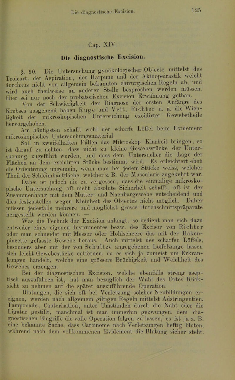 Die diagnostische Excision. Cap. XIV. Die diagnostische Excisiou. S 90 Die Untersucliimg gynäkologischer Objecte mittelst des Troicart, der Aspiration, der Harpune und der Akidopeirastik weicht durchaus nicht von aUgemein bekannten chirurgischen Regeln ab, und wird auch theilweise an anderer Stelle besprochen werden müssen. Hier sei nur noch der probatorischen Excision Erwähnung gethan. Von der Schwierigkeit der Diagnose der ersten Anfänge des Krebses ausgehend haben Rüge und Veit, Richter u. a. die Wich- tigkeit der mikroskopischen Untersuchung excidirter Gewebstheile hervorgehoben. Am häufigsten schafft wohl der scharfe Löffel beim Evidement mikroskopisches Untersuchungsmaterial. Soll in zweifeliiaften Fällen das Mikroskop Klarheit bringen, so ist darauf zu achten, dass nicht zu kleine Gewebsstücke der Unter- suchung zugeführt werden, und dass dem Untersucher die Lage der Flächen an dem excidirten Stücke bestimmt wird. Es erleichtert eben die Orientirung ungemein, wenn man bei jedem Stücke weiss, welcher Theil der Schleimhautfläche, welcher z. B. der Muscularis zugekehrt war. Dabei ist jedoch nie zu vergessen, dass die einmalige mikrosko- pische Untersuchung oft nicht absolute Sicherheit schafft, oft ist der Zusammenhang mit dem Mutter- und Nachbargewebe entscheidend und dies festzustellen wegen Kleinheit des Objectes nicht möglich. Daher müssen jedesfalls mehrere und möglichst grosse Durchschnittspräparate hergestellt werden können. — Was die Technik der Excision anlangt, so bedient man sich dazu entweder eines eigenen Instrumentes bezw. des Excisor von Richter oder man schneidet mit Messer oder Hohlscheere das mit der Haken- pincette gefasste Gewebe heraus. Auch mittelst des scharfen Löffels, besonders aber mit der von Schnitze angegebenen Löffelzange lassen sich leicht Gewebestücke entfernen, da es sich ja zumeist um Erkran- kungen handelt, welche eine grössere Brüchigkeit und Weichheit des Gewebes erzeugen. Bei der diagnostischen Excision, welche ebenfalls streng asep- tisch auszuführen ist, hat man bezüglich der Wahl des Ortes Rück- sicht zu nehmen auf die später auszuführende Operation. Blutungen, die sich oft bei Verletzung solcher Neubildungen er- eignen, werden nach allgemein giltigen Regeln mittelst Adstringentien, Tamponade, Gauterisation, unter Umständen durch die Naht oder die Ligatur gestillt, manchmal ist man immerhin gezwungen, dem dia- gnostischen Eingriffe die volle Operation folgen zu lassen, es ist ja z. B. eine bekannte Sache, dass Carcinome nach Verletzungen heftig bluten, während nach dem vollkommenen Evidement die Blutung sicher steht.