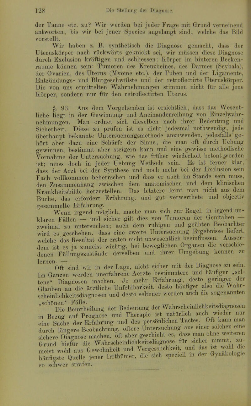 der Tanne etc. zu? Wir werden bei jeder Frage mit Grund verneinend antworten, bis wir bei jener Species angelangt sind, welche das Bild vorstellt. Wir haben z. B. synthetisch die Diagnose gemacht, dass der Uteruskörper nach rückwärts geknickt sei, wir müssen diese Diagnose durch Exclusion kräftigen und schliessen: Körper im hinteren Becken- raume können sein: Tumoren des Kreuzbeines, des Darmes (Scybala), der Ovarien, des Uterus (Myome etc.), der Tuben und der Ligamente, Entzündungs- und Blutgeschwülste und der retroflectirte Uteruskörper. Die von uns ermittelten Wahrnehmungen stimmen nicht für alle jene Körper, sondern nur für den retroflectirten Uterus. §. 93. Aus dem Vorgehenden ist ersichtlich, dass das Wesent- liche liegt in der Gewinnung und Aneinanderreihung von Einzelwahr- nehmungen. Man ordnet sich dieselben nach ihrer Bedeutung und Sicherheit. Diese zu prüfen ist es nicht jedesmal nothwendig, jede überhaupt bekannte Untersuchungsmethode anzuwenden, jedesfalls ge- hört aber dazu eine Schärfe der Sinne, die man oft durch Uebung gewinnen, bestimmt aber steigern kann und eine gewisse methodische Vornahme der Untersuchung, wie das früher wiederholt betont forden ist; muss doch in jeder Uebung Methode sein. Es ist ferner klar, dass der Arzt bei der Synthese und noch mehr bei der Exclusion sein Fach vollkommen beherrschen und dass er auch im Stande sein muss, den Zusammenhang zwischen dem anatomischen und dem klinischen Krankheitsbilde herzustellen. Das letztere lernt man nicht aus dem Buche, das erfordert Erfahrung, und gut verwerthete und objectiv gesammelte Erfahrung. , • • Wenn irgend möglich, mache man sich zur Regel, m irgend un- klaren Fällen — und sicher gilt dies von Tumoren der Genitalien — zweimal zu untersuchen; auch dem ruhigen und geübten Beobachter wird es geschehen, dass eine zweite Untersuchung Ergebnisse Uefert, welche das Resultat der ersten nicht unwesentlich beeinflussen. Ausser- dem ist es ja zumeist wichtig, bei beweglichen Organen die verschie- denen Füllungszustände derselben und ihrer Umgebung kennen zu lernen. — Oft sind wir in der Lage, nicht sicher mit der Diagnose zu sein. Im Ganzen werden unerfahrene Aerzte bestimmtere und häufiger „sel- tene Diagnosen machen. Je mehr Erfahrung, desto geringer der Glauben an die ärztliche Unfehlbarkeit, desto häufiger also die Wahr- scheinlichkeitsdiagnosen und desto seltener werden auch die sogenannten „schonen Bedeutung der Wahrscheinlichkeitsdiagnoseu in Bezug auf Prognose und Therapie ist natürlich auch wieder nur eine Sache der Erfahrung und des persönlichen Tactes. Oft kann man durch längere Beobachtung, öftere Untersuchung aus emer solchen eine skhere Dilgnose machen, oft aber geschieht es, dass man ohne weiteren Grund hieftir die Wahrscheinlichkeitsdiagnose für sicher nimmt zu- melt wohl aus Gewohnheit und Vergesslichkeit, und das - -hWi^ häufigste Quelle jener Irrthümer, die sich speciell in der Gynäkologie so schwer strafen.