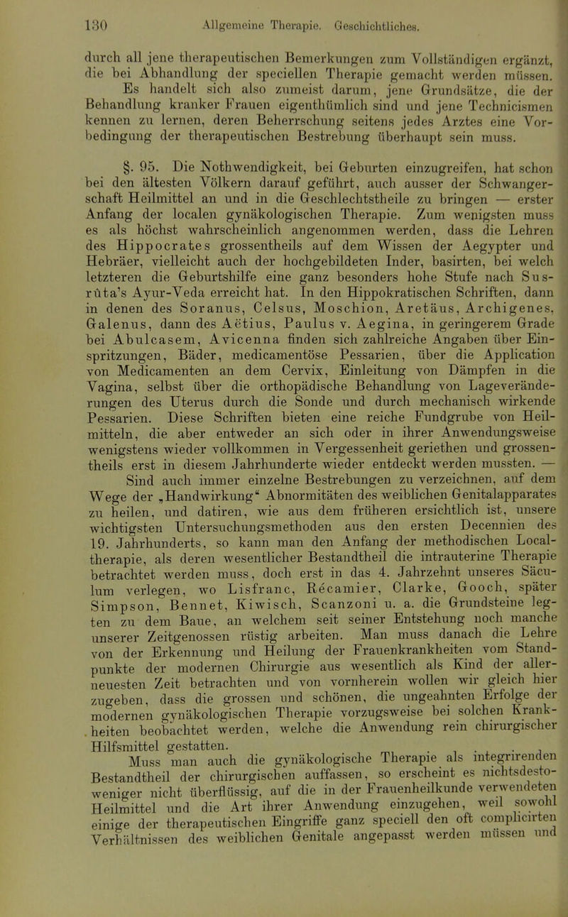 durch all jene therapeutischen Bemerkungen zum Vollständigen ergänzt, die bei Abhandlung der speciellen Therapie gemacht werden müssen. Es handelt sich also zumeist darum, jene Grundsätze, die der Behandlung kranker Frauen eigenthtimlich sind und jene Technicismen kennen zu lernen, deren Beherrschung seitens jedes Arztes eine Vor- bedingung der therapeutischen Bestrebung überhaupt sein muss. §. 95. Die Nothwendigkeit, bei Geburten einzugreifen, hat schon bei den ältesten Völkern darauf geführt, auch ausser der Schwanger- schaft Heilmittel an und in die Geschlechtstheile zu bringen — erster Anfang der localen gynäkologischen Therapie. Zum wenigsten muss es als höchst wahrscheinlich angenommen werden, dass die Lehren des Hippoerates grossentheils auf dem Wissen der Aegypter und Hebräer, vielleicht auch der hochgebildeten Inder, basirten, bei welch letzteren die Geburtshilfe eine ganz besonders hohe Stufe nach Sus- rüta's Ayur-Veda erreicht hat. In den Hippokratischen Schriften, dann in denen des Soranus, Celsus, Moschion, Aretäus, Archigenes. Galenus, dann des Aetius, Paulus v. Aegina, in geringerem Grade bei Abulcasem, Avicenna finden sich zahlreiche Angaben über Ein- spritzungen, Bäder, medicamentöse Pessarien, über die Application von Medicamenten an dem Cervix, Einleitung von Dämpfen in die Vagina, selbst über die orthopädische Behandlung von Lageverände- rungen des Uterus durch die Sonde und durch mechanisch wirkende Pessarien. Diese Schriften bieten eine reiche Fundgrube von Heil- mitteln, die aber entweder an sich oder in ihrer Anwendungsweise wenigstens wieder vollkommen in Vergessenheit geriethen und grossen- theils erst in diesem Jahrhunderte wieder entdeckt werden mussten. — Sind auch immer einzelne Bestrebungen zu verzeichnen, auf dem Wege der „Handwirkung Abnormitäten des weiblichen Genitalapparates zu heilen, und datiren, wie aus dem früheren ersichtlich ist, unsere wichtigsten Untersuchungsmethoden aus den ersten Decennien des 19. Jahrhunderts, so kann man den Anfang der methodischen Local- therapie, als deren wesentlicher Bestandtheil die intrauterine Therapie betrachtet werden muss, doch erst in das 4. Jahrzehnt unseres Säcu- lum verlegen, wo Lisfranc, Recamier, Clarke, Gooch, später Simpson, Bennet, Kiwisch, Scanzoni u. a. die Grundsteine leg- ten zu dem Baue, an welchem seit seiner Entstehung noch manche unserer Zeitgenossen rüstig arbeiten. Man muss danach die Lehre von der Erkennung und Heilung der Frauenkrankheiten vom Stand- punkte der modernen Chirurgie aus wesenthch als Kind der aller- neuesten Zeit betrachten und von vornherein wollen wir gleich hier zugeben, dass die grossen und schönen, die ungeahnten Erfolge der modernen gynäkologischen Therapie vorzugsweise bei solchen Krank- .heiten beobachtet werden, welche die Anwendung rein chirurgischer Hilfsmittel gestatten. , , • , • j Muss man auch die gynäkologische Therapie als mtegrirenden Bestandtheil der chirurgischen auffassen, so erscheint es nichtsdesto- weniger nicht überflüssig, auf die in der Frauenheilkunde verwendeten Heilmittel und die Art ihrer Anwendung emzugehen, weil sowohl einige der therapeutischen Eingriffe ganz speciell den oft comphcirten Verhältnissen des weiblichen Genitale angepasst werden müssen und