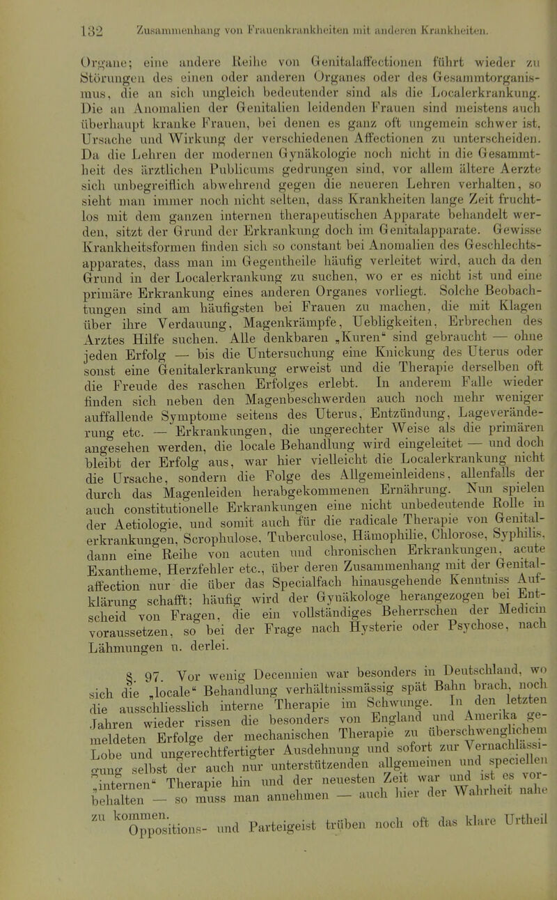 Or!L!;aiie; eine andere iieilie von Genitalaffectionen führt wieder zu »Störungen des einen oder anderen Organes oder des Gesammtorganis- mii8, die an sich ungleich bedeutender sind als die Localerkrankung. Die an Anomalien der Genitalien leidenden Frauen sind meistens auch überhaupt kranke Frauen, bei denen es ganz oft ungemein schwer ist. Ursache und Wirkung der verschiedenen Affectionen zu unterscheiden. Da die Lehren der modernen Gynäkologie noch nicht in die Gesammt- heit des ärztlichen Publicums gedrungen sind, vor allem ältere Aerzte sich unbegreiflich abwehrend gegen die neueren Lehren verhalten, so sieht man immer noch nicht selten, dass Krankheiten lange Zeit frucht- los mit dem ganzen internen therapeutischen Apparate behandelt wer- den, sitzt der Grund der Erkrankung doch im Genitalapparate. Gewisse Krankheitsformen finden sich so constant bei Anomalien des Geschlechts- apparates, dass man im Gegentheile häufig verleitet wird, auch da den Grund in der Localerkrankung zu suchen, avo er es nicht ist und enie primäre Erkrankung eines anderen Organes vorliegt. Solche Beobach- tungen sind am häufigsten bei Frauen zu machen, die mit Klagen über ihre Verdauung, Magenkrämpfe, Uebhgkeiten, Erbrechen des Arztes Hilfe suchen. Alle denkbaren „Kuren sind gebraucht — ohne jeden Erfolg — bis die Untersuchung eine Knickung des Uterus oder sonst eine Genitalerkrankung erweist und die Therapie derselben oft die Freude des raschen Erfolges erlebt. In anderem Falle wieder finden sich neben den Magenbeschwerden auch noch mehr weniger auffallende Symptome seitens des Uterus, Entzündung, Lageverände- rung etc. — Erkrankungen, die ungerechter Weise als die primären angesehen werden, die locale Behandlung wird eingeleitet — und doch bleibt der Erfolg aus, war hier vielleicht die Localerkrankung nicht die Ursache, sondern die Folge des Allgemeinleidens, allenfalls der durch das Magenleiden herabgekommenen Ernährung. Nun spielen auch constitutionelle Erkrankungen eine nicht unbedeutende Rolle m der Aetiologie, und somit auch für die radicale Therapie von Genital- erkrankungen, Scrophulose, Tuberculose, Hämophihe, Chlorose, Syphilis, dann eine Reihe von acuten und chronischen Erkrankungen acute Exantheme, Herzfehler etc., über deren Zusammenhang mit der Genital- aflfection nur die über das Specialfach hinausgehende Kenntniss Aut- klärung schafft; häufig wird der Gynäkologe herangezogen bei Ent- scheid von Fragen, die ein vollständiges Beherrschen der Medicm voraussetzen, so bei der Frage nach Hysterie oder Psychose, nach Lähmungen u. derlei. 8 97 Vor wenig Decennien war besonders in Deutschland, wo sich die Joeale« Behandlung verhältnissmässig spät Bahn brach noch Se ausschliesslich interne Therapie im Schwünge.  /«^ f^^^ Jahren wieder rissen die besonders von England und Ameiika ge- meldeten Erfolge der mechanischen Therapie zu überschwenglichem Lobe und ungerechtfertigter Ausdehimng und sofort zur Vernachlassi- o^ung selbst der auch nSr unterstützenden allgemeinen und speciellen internen Therapie hin und der neuesten Zeit war und ist es vor- behalten - so muss man annehmen - auch hier der Wahrheit nahe itioiis- und Parteigeist trüben noch oft das klare Urtheil