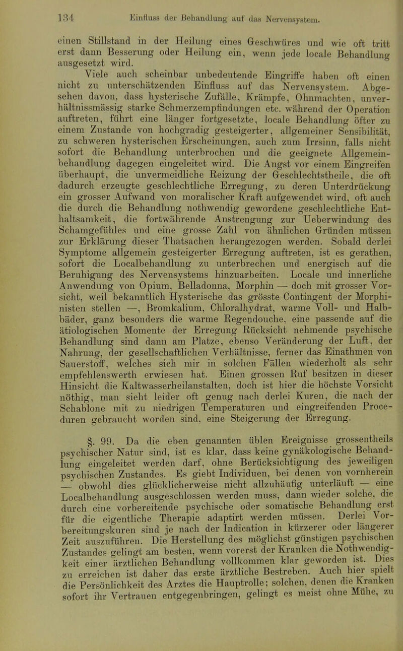 einen Stillstand in der Heilung eines Geschwüres und wie oft tritt erst dann Besserung oder Heilung ein, wenn jede locale Behandlung ausgesetzt wird. Viele auch scheinbar unbedeutende Eingriffe haben oft einen nicht zu unterschätzenden Einfluss auf das Nervensystem. Abge- sehen davon, dass hysterische Zufälle, Krämpfe, Ohnmächten, unver- hältnissmässig starke Schmerzempfindungen etc. während der Operation auftreten, führt eine länger fortgesetzte, locale Behandlung öfter zu einem Zustande von hochgradig gesteigerter, allgemeiner Sensibilität, zu schweren hysterischen Erscheinungen, auch zum Irrsinn, falls nicht sofort die Behandlung unterbrochen und die geeignete Allgemein- behandlung dagegen eingeleitet wird. Die Angst vor einem Eingreifen überhaupt, die unvermeidliche Reizung der Geschlechtstheile, die oft dadurch erzeugte geschlechtliche Erregung, zu deren Unterdrückung ein grosser Aufwand von moralischer Kraft aufgewendet wird, oft auch die durch die Behandlung nothwendig gewordene geschlechtliche Ent- haltsamkeit, die fortwährende Anstrengung zur Ueberwindung des Schamgefühles und eine grosse Zahl von ähnlichen Gründen müssen zur Erklärung dieser Thatsachen herangezogen werden. Sobald derlei Symptome allgemein gesteigerter Erregung auftreten, ist es gerathen, sofort die Localbehandlung zu unterbrechen und energisch auf die Beruhigung des Nervensystems hinzuarbeiten. Locale und innerhche Anwendung von Opium, Belladonna, Morphin — doch mit grosser Vor- sicht, weil bekanntlich Hysterische das grösste Contingent der Morphi- nisten stellen —, Bromkalium, Chloralhydrat, warme Voll- und Halb- bäder, ganz besonders die warme Regendouche. eine passende auf die ätiologischen Momente der Erregung Rücksicht nehmende psychische Behandlung sind dann am Platze, ebenso Veränderung der Luft, der Nahrung, der gesellschaftlichen Verhältnisse, ferner das Einathmen von Sauerstoff, welches sich mir in solchen Fällen wiederholt als sehr empfehlenswerth erwiesen hat. Einen grossen Ruf besitzen in dieser Hinsicht die Kaltwasserheilanstalten, doch ist hier die höchste Vorsicht nöthig, man sieht leider oft genug nach derlei Kuren, die nach der Schablone mit zu niedrigen Temperaturen und eingreifenden Proce- duren gebraucht worden sind, eine Steigerung der Erregung. §. 99. Da die eben genannten üblen Ereignisse grossentheils psychischer Natur sind, ist es klar, dass keine gynäkologische Behand- lung eingeleitet werden darf, ohne Berücksichtigung des jeweiligen psychischen Zustandes. Es giebt Individuen, bei denen von vornherein — obwohl dies glücklicherweise nicht aUzuhäufig unterläuft — eine Localbehandlung ausgeschlossen werden muss, dann wieder solche, die durch eine vorbereitende psychische oder somatische Behandlung erst für die eigentliche Therapie adaptirt werden müssen. Derlei Vor- bereitungskuren sind je nach der Indication in kürzerer oder längerer Zeit auszuführen. Die Herstellung des möglichst günstigen psychischen Zustandes gelingt am besten, wenn vorerst der Kranken die Nothwendig- keit einer ärztlichen Behandlung vollkommen klar geworden ist. Dies zu erreichen ist daher das erste ärztliche Bestreben. Auch hier spielt die Persönlichkeit des Arztes die Hauptrolle; solchen, denen die Kranken sofort ihr Vertrauen entgegenbringen, gelingt es meist ohne Muhe, zu