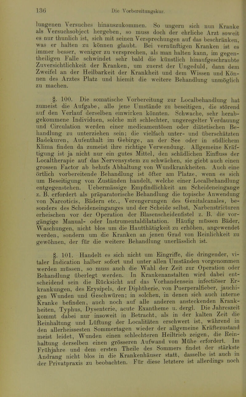 13G Die Vorbereitungskur. limgenen Versuches hinauszukommen. So ungern sich nun Kranke als Versuchsobject hergeben, so muss doch der ehrhche Arzt soweit es nur thunhch ist, sich mit seinen Versprechungen auf das beschränken, was er halten zu können glaubt. Bei vernünftigen Kranken ist es immer besser, weniger zu versprechen, als man halten kann, im gegen- theiligen Falle schwindet sehr bald die künstlich hinaufgeschraubte ZuversichtHchkeit der Kranken, um zuerst der Ungeduld, dann dem Zweifel an der Heilbarkeit der Krankheit und dem Wissen und Kön- nen des Arztes Platz und hiemit die weitere Behandlung unmöglich zu machen. §. 100. Die somatische Vorbereitung zur Localbehandlung hat zumeist die Aufgabe, alle jene Umstände zu beseitigen, die störend auf den Verlauf derselben einwirken könnten. Schwache, sehr herab- gekommene Individuen, solche mit schlechter, ungeregelter Verdauung und Circulation werden einer medicamentösen oder diätetischen Be- handlung zu unterziehen sein; die vielfach unter- und überschätzten Badekuren, Aufenthalt im Gebirge, an der See oder in südhchem Klima finden da zumeist ihre richtige Verwendung. Allgemeine Kräf- tigung ist ja nicht nur ein gutes Mittel, den schädlichen Einfluss der Localtherapie auf das Nervensystem zu schwächen, sie giebt auch einen grossen Factor ab behufs Abhaltung von Wundkrankheiten. Auch eine örtlich vorbereitende Behandlung ist öfter am Platze, wenn es sich um Beseitigung von Zuständen handelt, welche einer Localbehandlung entgegenstehen. Uebermässige Empfindlichkeit am Scheideneingange z. B. erfordert als präparatorische Behandlung die topische Anwendung von Narcoticis, Bädern etc., Verengerungen des Genitalcanales, be- sonders des Scheideneinganges und der Scheide selbst, Narbenstricturen erheischen vor der Operation der Blasenscheidenfistel z. B. die vor- gängige Manual- oder Instrumentaldilatation. Häufig müssen Bäder, Waschungen, nicht blos um die Hautthätigkeit zu erhöhen, angewendet werden, sondern um die Kranken an jenen Grad von Reinlichkeit zu gewöhnen, der für die weitere Behandlung unerlässlich ist. §. 101. Handelt es sich nicht um Eingriffe, die dringender, vi- taler Indication halber sofort und unter allen Umständen vorgenommen werden müssen, so muss auch die Wahl der Zeit zur Operation oder Behandlung überlegt werden. In Krankenanstalten wird dabei ent- scheidend sein die Rücksicht auf das Vorhandensein infectiöser Er- krankungen, des Erysipels, der Diphtherie, von Puerperalfieber, jauchi- gen Wunden und Geschwüren; in solchen, in denen sich auch interne Kranke befinden, auch noch auf alle anderen ansteckenden Krank- heiten, Typhus, Dysenterie, acute Exantheme u. dergl. Die Jahreszeit kommt dabei nur insoweit in Betracht, als in der kalten Zeit die Reinhaltung und Lüftung der Localitäten erschwert ist, während in den allerheissesten Sommertagen wieder der allgemeine Kräftezustand meist leidet, Wunden einen schlechteren Heiltrieb zeigen, die Rem- haltung derselben einen grösseren Aufwand von Mühe erfordert. Im Frühjahre und dem ersten Theile des Sommers findet der stärkste Andrang nicht blos in die Krankenhäuser statt, dasselbe ist auch ni der Privatpraxis zu beobachten. Für diese letztere ist allerdmgs noch