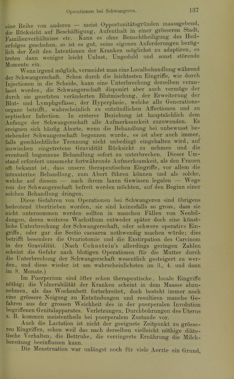 Operationen bei Schwangeren. eine Reihe von anderen — meist Opportimitätsgrünclen maassgebend, die Rücksicht auf Beschäftigung, Aufenthalt in einer grösseren Stadt, Familienverhältnisse etc. Kann es ohne Benachtheiligung des Heil- erfolges geschehen, so ist es gut, seine eigenen Anforderungen bezüg- lich der Zeit den Intentionen der Kranken möglichst zu adaptiren, es treten dann weniger leicht Unlust, Ungeduld und sonst störende Momente ein. Wenn irgend möglich, vermeidet man eine Localbehandlung während der Schwangerschaft. Schon durch die leichtesten Eingriffe, wie durch Injectionen in die Scheide, kann eine Unterbrechung derselben veran- lasst werden, die Schwangerschaft disponirt aber auch vermöge der durch sie gesetzten veränderten Blutmischung, der Erweiterimg der Blut- und Lymphgefässe, der Hyperplasie, welche alle Generations- organe betrifft, wahrscheinlich zu entzündlichen Affectionen und zu septischer Infection. In ersterer Beziehung ist hauptsächlich dem Anfange der Schwangerschaft alle Aufmerksamkeit zuzuwenden. Es ereignen sich häufig Aborte, wenn die Behandlung bei unbewusst be- stehender Schwangerschaft begonnen wurde, es ist aber auch immer, falls geschlechtliche Trennung nicht unbedingt eingehalten wird, auf inzwischen eingetretene Gravidität Rücksicht zu nehmen und die eventuell begonnene Behandlung sofort zu unterbrechen. Dieser Um- stand erfordert umsomehr fortwährende Aufmerksamkeit, als den Frauen oft bekannt ist, dass unsere therapeutischen Eingriffe, vor allem die intrauterine Behandlung, zum Abort führen können und als solche, welche auf diesem — nach ihrem laxen Gewissen legalen — Wege von der Schwangerschaft befreit werden möchten, auf den Beginn einer solchen Behandlung dringen. Diese Gefahren von Operationen bei Schwangeren sind übrigens bedeutend übertrieben worden, sie sind keinesfalls so gross, dass sie nicht unternommen werden sollten in manchen Fällen von Neubil- dungen, deren weiteres Wachsthum entweder später doch eine künst- liche Unterbrechung der Schwangerschaft, oder schwere operative Ein- griffe, oder gar die Sectio caesarea nothwendig machen würde; dies betrifft besonders die Ovariotomie und die Exstirpation des Carcinom in der Gravidität. (Nach Cohnstein's allerdings geringen Zahlen scheint die Gefahr nach blutigen Operationen für die Mutter durch die Unterbrechung der Schwangerschaft wesentlich gesteigert zu wer- den, und diese wieder ist am wahrscheinlichsten im 3., 4. und dann im 8. Monate.) Im Puerperium sind öfter schon therapeutische, locale Eingriffe nöthig; die VulnerabiHtät der Kranken scheint in dem Maasse abzu- nehmen, als das Wochenbett fortschreitet, doch besteht immer noch eine grössere Neigung zu Entzündungen und resultiren manche Ge- fahren aus der grossen Weichheit des in der puerperalen Involution begriffenen Genitalapparates. Verletzungen, Durchbohrungen des Uterus 'f: B. kommen meistentheils bei puerperalem Zustande vor. Auch die Lactation ist nicht der geeignete Zeitpunkt zu grösse- ren Eingriffen, schon weil das nach derselben vielleicht nöthige diäte- tische Verhalten, die Bettruhe, die verringerte Ernährung die Milch- bereitung beeinflussen kann. Die Menstruation war unlängst noch für viele Aerzte ein Grund,