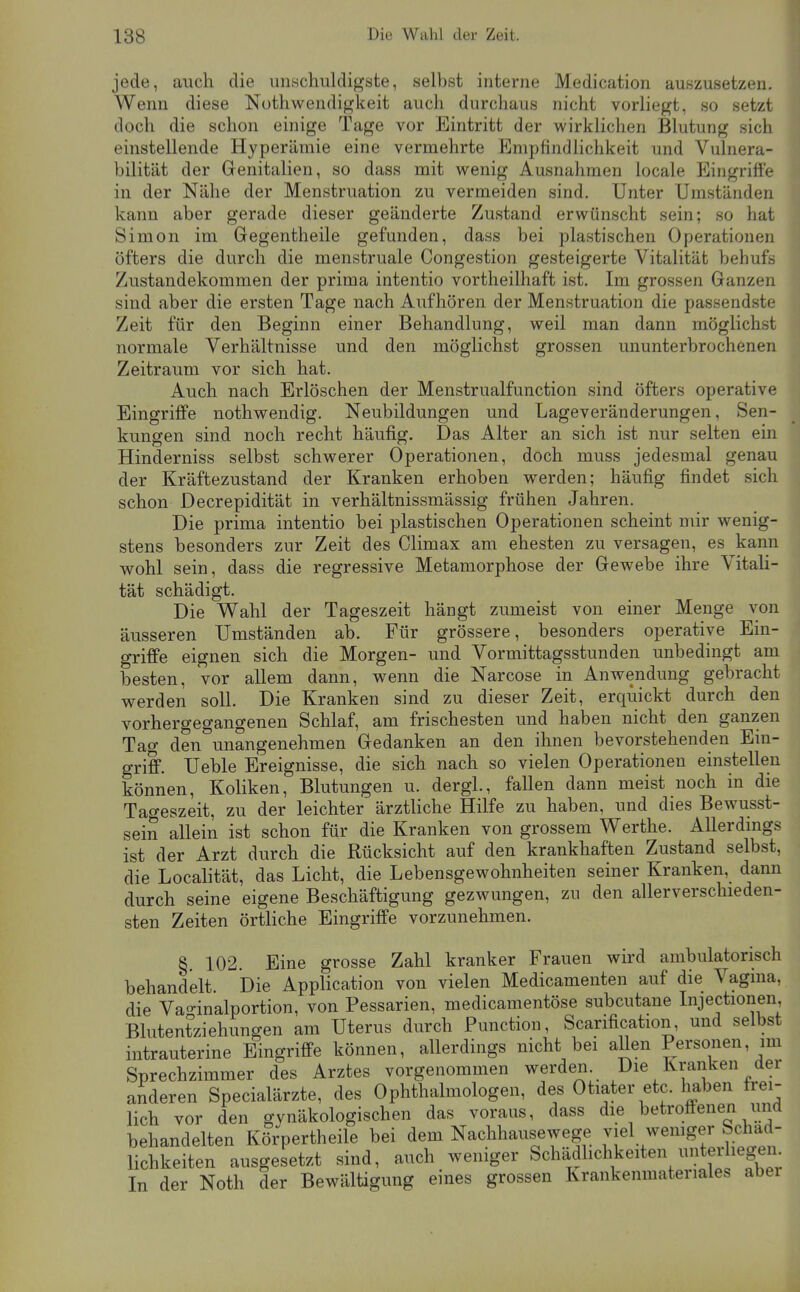 jede, auch die unschuldigste, selbst interne Medication auszusetzen. Wenn diese Nothwendigkeit auch durchaus nicht vorliegt, so setzt doch die schon einige Tage vor Eintritt der wirklichen Blutung sich einstellende Hyperämie eine vermehrte Empfindlichkeit und Vulnera- bilität der Genitalien, so dass mit wenig Ausnahmen locale Eingriffe in der Nähe der Menstruation zu vermeiden sind. Unter Umständen kann aber gerade dieser geänderte Zustand erwünscht sein; so hat Simon im Gegentheile gefunden, dass bei plastischen Operationen öfters die durch die menstruale Congestion gesteigerte Vitalität behufs Zustandekommen der prima intentio vortheilhaft ist. Im grossen Ganzen sind aber die ersten Tage nach Aufhören der Menstruation die passendste Zeit für den Beginn einer Behandlung, weil man dann möglichst normale Verhältnisse und den möglichst grossen ununterbrochenen Zeitraum vor sich hat. Auch nach Erlöschen der Menstrualfunction sind öfters operative Eingriffe nothwendig. Neubildungen und Lageveränderungen, Sen- kungen sind noch recht häufig. Das Alter an sich ist nur selten ein Hinderniss selbst schwerer Operationen, doch muss jedesmal genau der Kräftezustand der Kranken erhoben werden; häufig findet sich schon Decrepidität in verhältnissmässig frühen Jahren. Die prima intentio bei plastischen Operationen scheint mir wenig- stens besonders zur Zeit des Climax am ehesten zu versagen, es kann wohl sein, dass die regressive Metamorphose der Gewebe ihre Vitali- tät schädigt. Die Wahl der Tageszeit hängt zumeist von einer Menge von äusseren Umständen ab. Für grössere, besonders operative Ein- griffe eignen sich die Morgen- und Vormittagsstunden unbedingt am besten, vor allem dann, wenn die Narcose in Anwendung gebracht werden soll. Die Kranken sind zu dieser Zeit, erquickt durch den vorhergegangenen Schlaf, am frischesten und haben nicht den ganzen Tag den unangenehmen Gedanken an den ihnen bevorstehenden Ein- griff. Ueble Ereignisse, die sich nach so vielen Operationen einstellen können, Koliken, Blutungen u. dergl., fallen dann meist noch in die Tageszeit, zu der leichter ärztliche Hilfe zu haben, und dies Bewusst- sein allein ist schon für die Kranken von grossem Werthe. Allerdmgs ist der Arzt durch die Rücksicht auf den krankhaften Zustand selbst, die Localität, das Licht, die Lebensgewohnheiten seiner Kranken, dann durch seine eigene Beschäftigung gezwungen, zu den allerverschieden- sten Zeiten örtliche Eingriffe vorzunehmen. §. 102. Eine grosse Zahl kranker Frauen wird ambulatorisch behandelt Die Application von vielen Medicamenten auf die Vagma, die Vao-inalportion, von Pessarien, medicamentöse subcutane Injectionen, Blutentziehungen am Uterus durch Function, Scarification, und selbst intrauterine Eingriffe können, allerdings nicht bei allen Personen, im Sprechzimmer des Arztes vorgenommen werden. Die Kranken der anderen Specialärzte, des Ophthalmologen, des Otiater etc. haben frei- lich vor den gvnäkologischen das voraus, dass die betroffenen und behandelten Körpertheile bei dem Nachhausewege viel wemger Schäd- lichkeiten ausgesetzt sind, auch weniger Schädhchkeiten untei iegen In der Noth der Bewältigung eines grossen Krankenmateriales aber