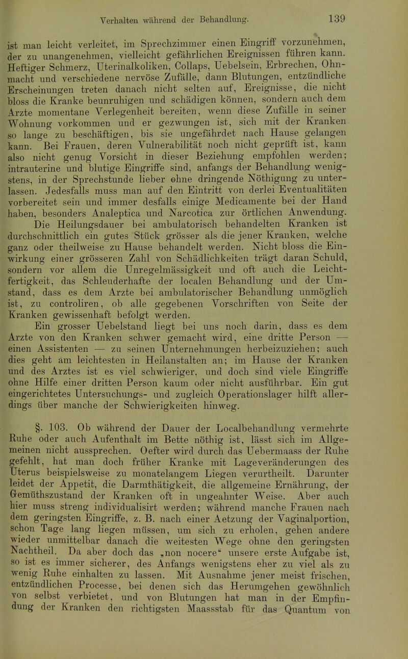 ist man leicht verleitet, im Sprechzimmer einen Eingriff vorzunehmen, der zu unangenehmen, vielleicht gefährlichen Ereignissen führen kann. Heftiger Schmerz, Uterinalkoliken, CoUaps, Uebelsein, Erbrechen, Ohn- macht und verschiedene nervöse Zufälle, dann Blutungen, entzündliche Erscheinungen treten danach nicht selten auf, Ereignisse, die nicht bloss die Kranke beunruhigen und schädigen können, sondern auch dem Arzte momentane Verlegenheit bereiten, wenn diese Zufälle in seiner Wohmmg vorkommen und er gezwungen ist, sich mit der Kranken so lange zu beschäftigen, bis sie ungefährdet nach Hause gelangen kann. Bei Frauen, deren Vulnerabilität noch nicht geprüft ist, kann also nicht genug Vorsicht in dieser Beziehung empfohlen werden; intrauterine und blutige Eingriffe sind, anfangs der Behandlung wenig- stens, in der Sprechstunde lieber ohne dringende Nöthigung zu unter- lassen. Jedesfalls muss man auf den Eintritt von derlei Eventualitäten vorbereitet sein und immer desfalls einige Medicamente bei der Hand haben, besonders Analeptica und Narcotica zur örtlichen Anwendung. Die Heilungsdauer bei ambulatorisch behandelten Kranken ist durchschnittlich ein gutes Stück grösser als die jener Krauken, welche ganz oder theilweise zu Hause behandelt werden. Nicht bloss die Ein- wirkung einer grösseren Zahl von Schädlichkeiten trägt daran Schuld, sondern vor allem die Unregelmässigkeit und oft auch die Leicht- fertigkeit, das Schleuderhafte der localen Behandlung und der Um- stand, dass es dem Arzte bei ambulatorischer Behandlung unmöglich ist, zu controliren, ob alle gegebenen Vorschriften von Seite der Kranken gewissenhaft befolgt werden. Ein grosser Uebelstand liegt bei uns noch darin, dass es dem Arzte von den Kranken schwer gemacht wird, eine dritte Person — einen Assistenten — zu seinen Unternehmungen herbeizuziehen; auch dies geht am leichtesten in Heilanstalten an; im Hause der Kranken und des Arztes ist es viel schwieriger, und doch sind viele Eingriffe ohne Hilfe einer dritten Person kaum oder nicht ausführbar. Ein gut eingerichtetes Untersuchungs- und zugleich Operationslager hilft aller- dings über manche der Schwierigkeiten hinweg, §. 103. Ob während der Dauer der Localbehandlung vermehrte Ruhe oder auch Aufenthalt im Bette nöthig ist, lässt sich im Allge- meinen nicht aussprechen. 0efter wird durch das Uebermaass der Ruhe gefehlt, hat man doch früher Kranke mit Lage Veränderungen des Uterus beispielsweise zu monatelangem Liegen verurtlieilt. Darunter leidet der Appetit, die Darmthätigkeit, die allgemeine Ernährung, der Gemüthszustand der Kranken oft in ungeahnter Weise. Aber auch hier muss streng individualisirt werden; während manche Frauen nach dem geringsten Eingriffe, z. B. nach einer Aetzung der Vagiualportion, schon Tage lang liegen müssen, um sich zu erholen, gehen andere wieder unmittelbar danach die weitesten Wege ohne den geringsten Nachtheil. Da aber doch das „non nocere unsere erste Aufgabe ist, so ist es immer sicherer, des Anfangs wenigstens eher zu viel als zu wenig Ruhe einhalten zu lassen. Mit Ausnahme jener meist frischen, entzündlichen Processe, bei denen sich das Herumgehen gewöhnlich von selbst verbietet, und von Blutungen hat man in der Empfin- dung der Kranken den richtigsten Maassstab für das Quantum von