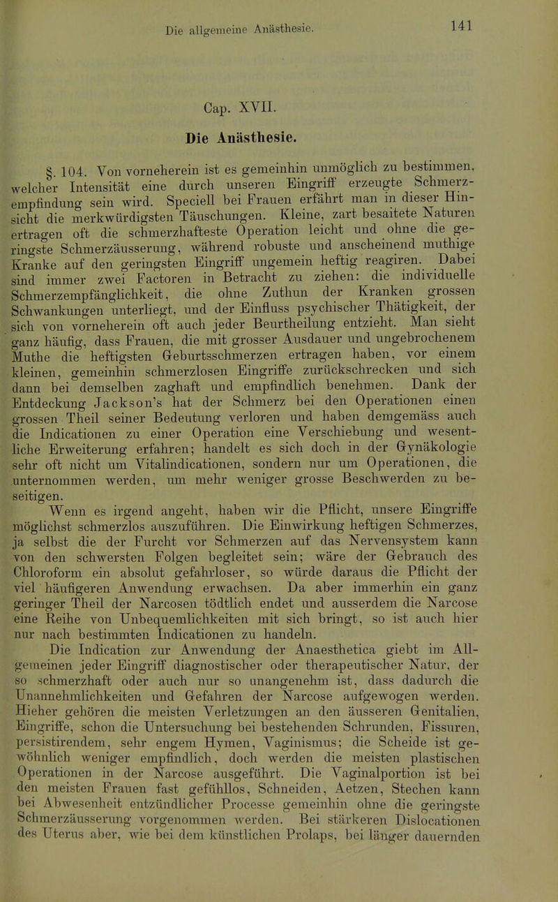 Die allgemeine Anästhesie. Cap. XVII. Die Anästhesie. § 104. Von vorneherein ist es gemeinhin unmöglich zu bestimmen, welcher Intensität eine durch unseren Eingriff erzeugte Schmerz- empfindung sein wird. Speciell bei Frauen erfahrt man m dieser Hin- sicht die merkwürdigsten Täuschungen. Kleine, zart besaitete Naturen ertragen oft die schmerzhafteste Operation leicht und ohne die ge- ringste Schmerzäusserung, während robuste und anscheinend muthige Kranke auf den geringsten Eingriff ungemein heftig reagiren. Dabei sind immer zwei Factoren in Betracht zu ziehen: die individuelle Schmerzempfänglichkeit, die ohne Zuthun der Kranken grossen Schwankungen unterhegt, und der Einfluss psychischer Thätigkeit, der sich von vorneherein oft auch jeder Beurtheilung entzieht. Man sieht ganz häufig, dass Frauen, die mit grosser Ausdauer und ungebrochenem Muthe die heftigsten Greburtsschmerzen ertragen haben, vor einem kleinen, gemeinhin schmerzlosen Eingriffe zurückschrecken und sich dann bei demselben zaghaft und empfindlich benehmen. Dank der Entdeckung Jackson's hat der Schmerz bei den Operationen einen grossen Theil seiner Bedeutung verloren und haben demgemäss auch die Indicationen zu einer Operation eine Verschiebung und wesent- hche Erweiterung erfahren; handelt es sich doch in der Gynäkologie sehr oft nicht um Vitalindicationen, sondern nur um Operationen, die unternommen werden, um mehr weniger grosse Beschwerden zu be- seitigen. Wenn es irgend angeht, haben wir die Pflicht, unsere Eingriffe möglichst schmerzlos auszuführen. Die Einwirkung heftigen Schmerzes, ja selbst die der Furcht vor Schmerzen auf das Nervensystem kann von den schwersten Folgen begleitet sein; wäre der Gebrauch des Chloroform ein absolut gefahrloser, so würde daraus die Pflicht der viel häufigeren Anwendung erwachsen. Da aber immerhin ein ganz geringer Theil der Narcosen tödtlich endet und ausserdem die Narcose eine Reihe von Unbequemlichkeiten mit sich bringt, so ist auch hier nur nach bestimmten Indicationen zu handeln. Die Indication zur Anwendung der Anaesthetica giebt im All- gemeinen jeder Eingriff diagnostischer oder therapeutischer Natur, der so schmerzhaft oder auch nur so anangenehm ist, dass dadurch die Unannehmlichkeiten und Gefahren der Narcose aufgewogen werden. Hieher gehören die meisten Verletzungen an den äusseren Genitalien, Eingriffe, schon die Untersuchung bei bestehenden Schrunden, Fissuren, persistirendem, sehr engem Hymen, Vaginismus; die Scheide ist ge- wöhnlich weniger empfindlich, doch werden die meisten plastischen Operationen in der Narcose ausgeführt. Die Vaginalportion ist bei den meisten Frauen fast gefühllos. Schneiden, Aetzen, Stechen kann bei Abwesenheit entzündlicher Processe gemeinhin ohne die geringste Schmerzäusserung vorgenommen werden. Bei stärkeren Dislocationen des Uterus aber, wie bei dem künstlichen Prolaps, bei länger dauernden