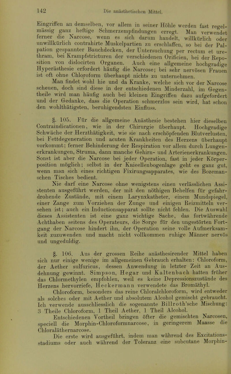 U2 Die anästhetischen Mittel. Eingriffen an demselben, vor allem in seiner Höhle werden fast regel- mässig ganz heftige Schmerzeinpfindnngen erregt. Man verwendet ferner die Narcose, wenn es sich darum handelt, willkürlich oder miwillkürlich contrahirte Mnskelpartien zu erschlaffen, so bei der Pal- pation gespannter Bauchdecken, der Untersuchung per rectum et ure- thram, bei Krampfstricturen der verschiedenen Orificien, bei der Repo- sition von dislocirten Organen. Auch eine allgemeine hochgradige Hyperästhesie erfordert häufig die Narcose; bei sehr nervösen Frauen ist oft ohne Chloroform überhaupt nichts zu unternehmen. Man findet wohl hie und da Kranke, welche sich vor der Narcose scheuen, doch sind diese in der entschiedenen Minderzahl, im Gegen- theile wird man häufig auch bei kleinen Eingriffen dazu aufgefordert und der Gedanke, dass die Operation schmerzlos sein wird, hat schon den wohlthätigsten, beruhigendsten Einfluss. §. 105. Für die allgemeine Anästhesie bestehen hier dieselben Contraindicationen, wie in der Chirurgie überhaupt. Hochgradige Schwäche der Herzthätigkeit, wie sie nach erschöpfenden Blutverlusten, bei Fettdegeneration und acuten Krankheiten des Herzens überhaupt vorkommt; ferner Behinderung der Respiration vor allem durch Lungen- erkrankungen, Struma, dann manche Gehirn- und Arterienerkrankungen, Sonst ist aber die Narcose bei jeder Operation, fast in jeder Körper- position möglich; selbst in der Knieellenbogenlage geht es ganz gut, wenn ma,n sich eines richtigen Fixirungsapparates, wie des Bozeman- schen Tisches bedient. Nie darf eine Narcose ohne wenigstens einen verlässlichen Assi- stenten ausgeführt werden, der mit den nöthigen Behelfen für gefahr- drohende Zustände, mit einem Larynxkatheter, einem Mundspiegel, einer Zange zum Vorziehen der Zunge und einigen Reizmitteln ver- sehen ist; auch ein Inductionsapparat sollte nicht fehlen. Die Auswahl dieses Assistenten ist eine ganz wichtige Sache, das fortwährende Achthaben seitens des Operateurs, die Sorge für den ungestörten Fort- gang der Narcose hindert ihn, der Operation seine volle Aufmerksam- keit zuzuwenden und macht nicht vollkommen ruhige Männer nervös und ungeduldig. §. 106. Aus der grossen Reihe anästhesirender Mittel haben sich nur einige wenige im allgemeinen Gebrauch erhalten: Chloroform, der Aether sulfuricus, dessen Anwendung in letzter Zeit an Aus- dehnung gewinnt. Simpson, Hegar und Kaltenbach hatten früher das Chlormethylen empfohlen, weil es keine Depressionszustände des Herzens hervorriefe, Heckermann verwendete das Bromäthyl. Chloroform, besonders das reine Chloralchloroform, wird entweder als solches oder mit Aether und absolutem Alcohol gemischt gebraucht. Ich verwende ausschliesslich die sogenannte Billroth'sche Mischung: 3 Theile Chloroform, 1 Theil Aether, 1 Theil Alcohol. Entschiedenen Vortheil bringen öfter die gemischten Narcosen, speciell die Morphin-Chloroformnarcose, in geringerem Maasse die Chloraläthernarcose. Die erste wird ausgeführt, indem man während des Excitations- stadiums oder auch während der Toleranz eine subcutane Morphin-