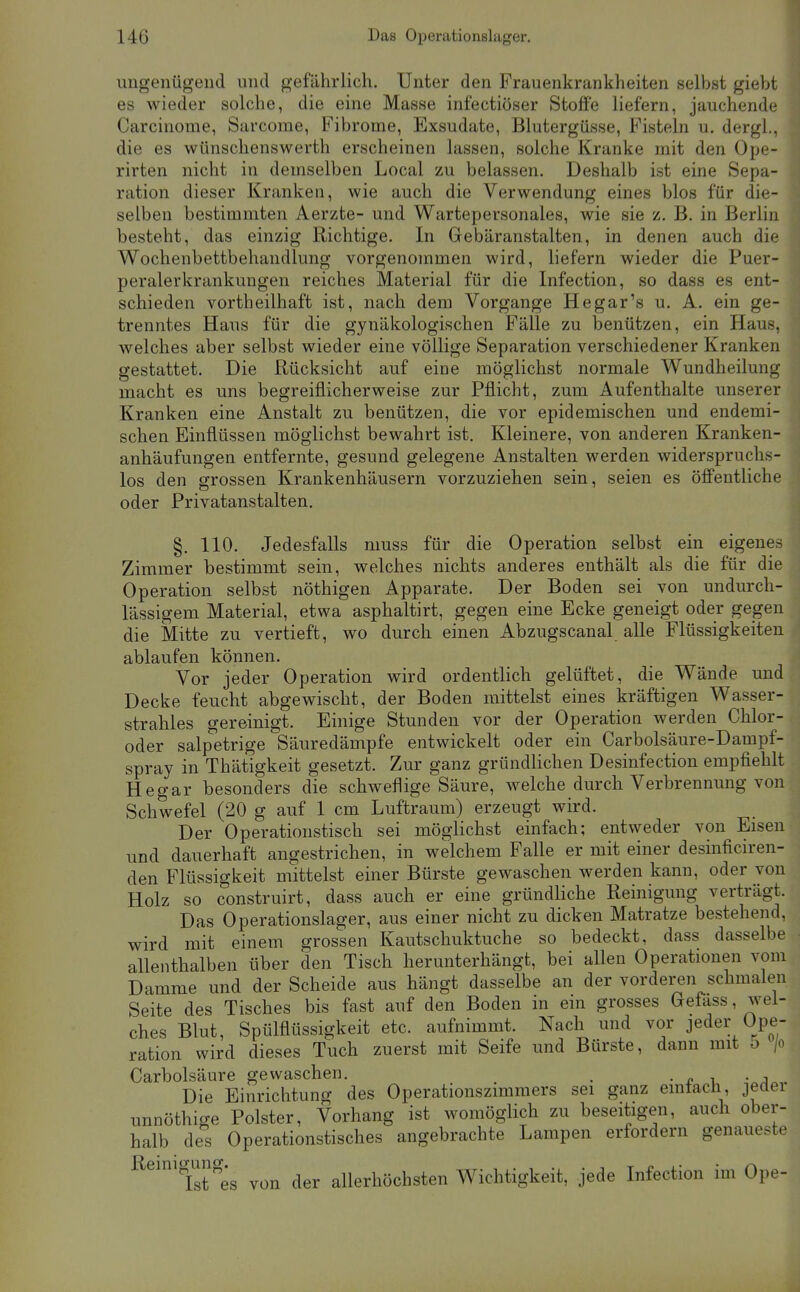 ungenügend und gefährlich. Unter den Frauenkrankheiten selbst giebt es wieder solche, die eine Masse infectiöser Stoffe liefern, jauchende Carcinome, Sarcome, Fibrome, Exsudate, Blutergüsse, Fisteln u. dergl., die es wünschenswerth erscheinen lassen, solche Kranke mit den Ope- rirten nicht in demselben Local zu belassen. Deshalb ist eine Sepa- ration dieser Kranken, wie auch die Verwendung eines blos für die- selben bestimmten Aerzte- und Wartepersonales, wie sie z. B. in Berlin besteht, das einzig Richtige. In Gebäranstalten, in denen auch die Wochenbettbehandlung vorgenommen wird, liefern wieder die Puer- peraler krankungen reiches Material für die Infection, so dass es ent- schieden vortheilhaft ist, nach dem Vorgange Hegar's u. A. ein ge- trenntes Haus für die gynäkologischen Fälle zu benützen, ein Haus, w^elches aber selbst wieder eine völlige Separation verschiedener Kranken gestattet. Die Rücksicht auf eine möglichst normale Wundheilung macht es uns begreiflicherweise zur Pflicht, zum Aufenthalte unserer Kranken eine Anstalt zu benützen, die vor epidemischen und endemi- schen Einflüssen möglichst bewahrt ist. Kleinere, von anderen Kranken- anhäufungen entfernte, gesund gelegene Anstalten werden widerspruchs- los den grossen Krankenhäusern vorzuziehen sein, seien es öffentliche oder Privatanstalten. §. 110. Jedesfalls muss für die Operation selbst ein eigenes Zimmer bestimmt sein, welches nichts anderes enthält als die für die Operation selbst nöthigen Apparate. Der Boden sei von undurch- lässigem Material, etwa asphaltirt, gegen eine Ecke geneigt oder gegen die Mitte zu vertieft, wo durch einen Abzugscanal alle Flüssigkeiten ablaufen können. Vor jeder Operation wird ordentlich gelüftet, die Wände und Decke feucht abgewischt, der Boden mittelst eines kräftigen Wasser- strahles gereinigt. Einige Stunden vor der Operation werden Chlor- oder salpetrige Säuredämpfe entwickelt oder ein Carbolsäure-Dampf- spray in Thätigkeit gesetzt. Zur ganz gründhchen Desinfection empfiehlt Hegar besonders die schweflige Säure, welche durch Verbrennung von Schwefel (20 g auf 1 cm Luftraum) erzeugt wird. Der Operationstisch sei möglichst einfach; entweder von Eisen und dauerhaft angestrichen, in welchem Falle er mit einer desinficiren- den Flüssigkeit mittelst einer Bürste gewaschen werden kann, oder von Holz so construirt, dass auch er eine gründliche Reinigung verträgt. Das Operationslager, aus einer nicht zu dicken Matratze bestehend, wird mit einem grossen Kautschuktuche so bedeckt, dass dasselbe allenthalben über den Tisch herunterhängt, bei allen Operationen vom Damme und der Scheide aus hängt dasselbe an der vorderen schmalen Seite des Tisches bis fast auf den Boden in ein grosses Gefass, wel- ches Blut, Spülflüssigkeit etc. aufnimmt. Nach und vor jeder Ope- ration wird dieses Tuch zuerst mit Seife und Bürste, dann mit 5 /o Carbolsäure gewaschen. . • -? i, • j . Die Einrichtung des Operationszimmers sei ganz einfach, jedei unnöthige Polster, Vorhang ist womöglich zu beseitigen, auch ober- halb des Operationstisches angebrachte Lampen erfordern genaueste ^^''ist es von der allerhöchsten Wichtigkeit, jede Infection im Ope-