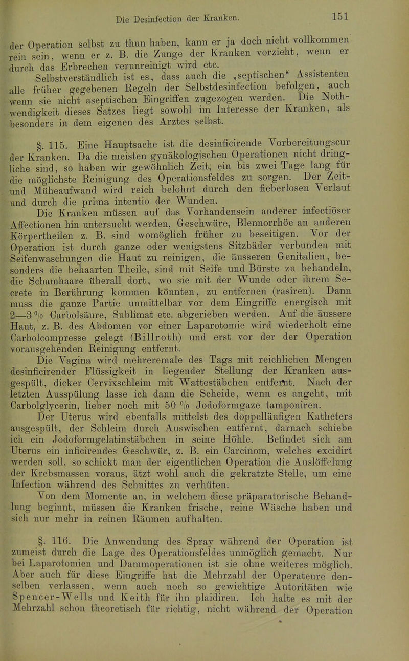 der Operation selbst zu thun haben, kann er ja doch nicht voUkommen rein sein, wenn er z. B. die Zunge der Kranken vorzieht, wenn er durch das Erbrechen verunreinigt Avird etc. a a • i x Selbstverständlich ist es, dass auch die „septischen Assistenten aUe früher gegebenen Regeln der Selbstdesinfection befolgen, auch wenn sie nicht aseptischen Eingriffen zugezogen werden. Die Noth- wendigkeit dieses Satzes liegt sowohl im Interesse der Kranken, als besonders in dem eigenen des Arztes selbst. §.115. Eine Hauptsache ist die desinficirende Vorbereitungscur der Kranken. Da die meisten gynäkologischen Operationen nicht dring- Hche sind, so haben wir gewöhnlich Zeit, ein bis zwei Tage lang fiir die möglichste Reinigung des Operationsfeldes zu sorgen. Der Zeit- und Müheaufwand wird reich belohnt durch den fieberlosen Verlauf und durch die prima intentio der Wunden. Die Kranken müssen auf das Vorhandensein anderer infectiöser Affectionen hin untersucht werden, Geschwüre, Blennorrhoe an anderen Körpertheilen z. B. sind womöglich früher zu beseitigen. Vor der Operation ist durch ganze oder wenigstens Sitzbäder verbunden mit Seifenwaschungen die Haut zu reinigen, die äusseren Genitalien, be- sonders die behaarten Theile, sind mit Seife und Bürste zu behandeln, die Schamhaare überall dort, wo sie mit der Wunde oder ihrem Se- crete in Berührung kommen könnten, zu entfernen (rasiren). Dann muss die ganze Partie unmittelbar vor dem Eingriffe energisch mit 2—3 °/o Carbolsäure, Sublimat etc. abgerieben werden. Auf die äussere Haut, z. B. des Abdomen vor einer Laparotomie wird wiederholt eine Carbolcompresse gelegt (Billroth) und erst vor der der Operation vorausgehenden Reinigung entfernt. Die Vagina wird mehreremale des Tags mit reichlichen Mengen desinficirender Flüssigkeit in liegender Stellung der Kranken aus- gespült, dicker Cervixschleim mit Wattestäbchen entfernt. Nach der letzten Ausspülung lasse ich dann die Scheide, wenn es angeht, mit Carbolglycerin, lieber noch mit 50 °/o Jodoformgaze tamponiren. Der Uterus wird ebenfalls mittelst des doppelläufigen Katheters ausgespült, der Schleim durch Auswischen entfernt, darnach schiebe ich ein Jodoformgelatinstäbchen in seine Höhle. Befindet sich am Uterus ein inficirendes Geschwür, z. B. ein Carcinom, welches excidirt werden soll, so schickt man der eigentlichen Operation die Auslöffelung der Krebsmassen voraus, ätzt wohl auch die gekratzte Stelle, um eine Infection während des Schnittes zu verhüten. Von dem Momente an, in welchem diese präparatorische Behand- lung beginnt, müssen die Kranken frische, reine Wäsche haben und sich nur mehr in reinen Räumen aufhalten. §. 116. Die Anwendung des Spray während der Operation ist zumeist durch die Lage des Operationsfeldes unmöglich gemacht. Nur bei Laparotomien und Dammoperationen ist sie ohne weiteres möglich. Aber auch für diese Eingriffe hat die Mehrzahl der Operateure den- selben verlassen, wenn auch noch so gewichtige Autoritäten wie Spencer-Wells und Keith für ihn plaidiren. Ich halte es mit der Mehrzahl schon theoretisch für richtig, nicht während der Operation