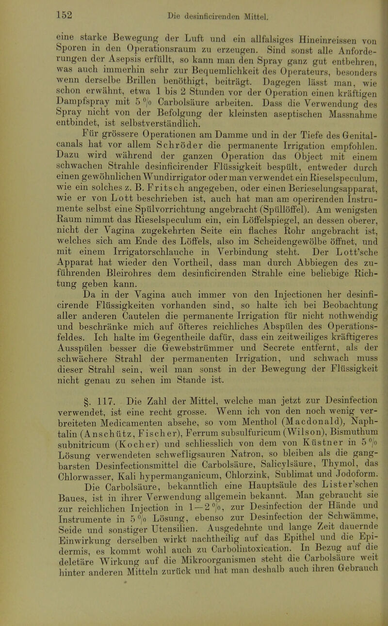 eine starke Bewegung der Luft und ein allfalsiges Hineinreissen von Sporen in den Operationsraum zu erzeugen. Sind sonst alle Anforde- rungen der Asepsis erfüllt, so kann man den Spray ganz gut entbehren, was auch immerhin sehr zur Bequemlichkeit des Operateurs, besonders wenn derselbe Brillen benöthigt, beiträgt. Dagegen lässt man, wie schon erwähnt, etwa 1 bis 2 Stunden vor der Operation einen kräftigen Dampfspray mit 5 > Carbolsäure arbeiten. Dass die Verwendung des Spray nicht von der Befolgung der kleinsten aseptischen Massnahme entbindet, ist selbstverständlich. Für grössere Operationen am Damme und in der Tiefe des Genital- canals hat vor allem Schröder die permanente Irrigation empfohlen. Dazu wird während der ganzen Operation das Object mit einem schwachen Strahle desiniicirender Flüssigkeit bespült, entweder durch einen gewöhnlichen Wundirrigator oder man verwendet ein Rieselspeculum, wie ein solches z. B. Fritsch angegeben, oder einen Berieselungsapparat, wie er von Lott beschrieben ist, auch hat man am operirenden Instru- mente selbst eine Spülvorrichtung angebracht (Spüllöflfel). Am wenigsten Raum nimmt das Rieselspeculum ein, ein Löffelspiegel, an dessen oberer, nicht der Vagina zugekehrten Seite ein flaches Rohr angebracht ist, welches sich am Ende des Löffels, also im Scheidengewölbe öffnet, und mit einem Irrigator schlauche in Verbindung steht. Der Lott'sche Apparat hat wieder den Vortheil, dass man durch Abbiegen des zu- führenden Bleirohres dem desinficirenden Strahle eine beliebige Rich- tung geben kann. Da in der Vagina auch immer von den Injectionen her desinfi- cirende Flüssigkeiten vorhanden sind, so halte ich bei Beobachtung aller anderen Cautelen die permanente Irrigation für nicht nothwehdig und beschränke mich auf öfteres reichliches Abspülen des Operations- feldes. Ich halte im Gegentheile dafür, dass ein zeitweiliges kräftigeres Ausspülen besser die Gewebstrümmer und Secrete entfernt, als der schwächere Strahl der permanenten Irrigation, und schwach muss dieser Strahl sein, weil man sonst in der Bewegung der Flüssigkeit nicht genau zu sehen im Stande ist. §. 117. Die Zahl der Mittel, welche man jetzt zur Desinfection verwendet, ist eine recht grosse. Wenn ich von den noch wenig ver- breiteten Medicamenten absehe, so vom Menthol (Macdonald), Naph- talin (Anschütz, Fischer), Ferrum subsulfuricum (Wilson), Bismuthum subnitricum (Kocher) und schliesshch von dem von Küstner in 5^ Lösung verwendeten schwefligsauren Natron, so bleiben als die gang- barsten Desinfectionsmittel die Carbolsäure, Salicylsäure, Thymol, das Chlorwasser, Kali hypermanganicum, Chlorzink, Sublimat und Jodoform. Die Carbolsäure, bekanntlich eine Hauptsäule des Lister'schen Baues, ist in ihrer Verwendung allgemein bekannt. Man gebraucht sie zur reichlichen Injection in 1 —2>, zur Desinfection der Hände und Instrumente in 5> Lösung, ebenso zur Desinfection der Schwämme, Seide und sonstiger Utensilien. Ausgedehnte und lange Zeit dauernde Einwirkung derselben wirkt nachtheilig auf das Epithel und die Epi- dermis es kommt wohl auch zu Carbolintoxication. In Bezug auf die deletäre Wirkung auf die Mikroorganismen steht die Carbolsä^ire weit hinter anderen Mitteln zurück und hat man deshalb auch ihren Gebrauch I