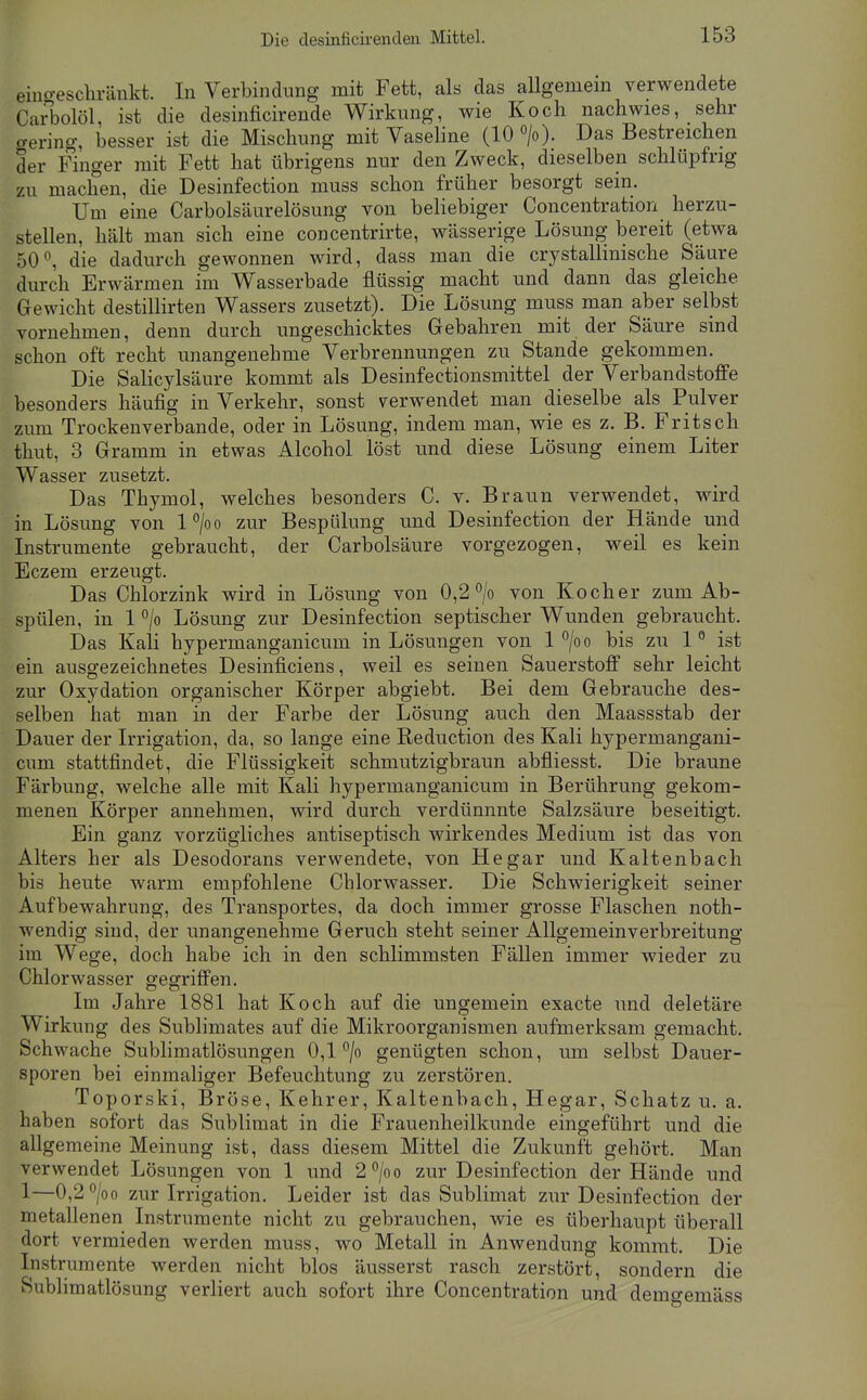 eiiio-eschränkt. In Verbindimg mit Fett, als das allgemem verwendete CarT3olöl, ist die desinficirende Wirkung, wie Koch nachwies, sehr aering, besser ist die Mischimg mit Vaseline (10 ». Das Bestreichen der Finger mit Fett hat übrigens nur den Zweck, dieselben schlüpfrig zu machen, die Desinfection muss schon früher besorgt sein. Um eine Carbolsäurelösung von beliebiger Concentration herzu- stellen, hält man sich eine concentrirte, wässerige Lösung bereit (etwa 50^ die dadurch gewonnen wird, dass man die crystallinische Säure durch Erwärmen im Wasserbade flüssig macht und dann das gleiche Gewicht destiUirten Wassers zusetzt). Die Lösung muss man aber selbst vornehmen, denn durch ungeschicktes Gebahren mit der Säure sind schon oft recht unangenehme Verbrennungen zu Stande gekommen. Die Salicylsäure kommt als Desinfectionsmittel der Verbandstoffe besonders häufig in Verkehr, sonst verwendet man dieselbe als Pulver zum Trockenverbande, oder in Lösung, indem man, wie es z. B. Fritsch thut, 3 Gramm in etwas Alcohol löst und diese Lösung einem Liter Wasser zusetzt. Das Thymol, welches besonders C. v. Braun verwendet, wird in Lösung von l°/oo zur Bespülung und Desinfection der Hände und Instrumente gebraucht, der Carbolsäure vorgezogen, weil es kein Eczem erzeugt. Das Chlorzink wird in Lösung von 0,2^/0 von Kocher zum Ab- spülen, in 1 °/o Lösung zur Desinfection septischer Wunden gebraucht. Das Kali hypermanganicum in Lösungen von 1 ^/oo bis zu 1° ist ein ausgezeichnetes Desinficiens, weil es seinen Sauerstoff sehr leicht zur Oxydation organischer Körper abgiebt. Bei dem Gebrauche des- selben hat man in der Farbe der Lösung auch den Maassstab der Dauer der Irrigation, da, so lange eine Reduction des Kali hypermangani- cum stattfindet, die Flüssigkeit schmutzigbraun abfliesst. Die braune Färbung, welche alle mit Kali hypermanganicum in Berührung gekom- menen Körper annehmen, wird durch verdünnnte Salzsäure beseitigt. Ein ganz vorzügliches antiseptisch wirkendes Medium ist das von Alters her als Desodorans verwendete, von He gar und Kaltenbach bis heute warm empfohlene Chlorwasser. Die Schwierigkeit seiner Aufbewahrung, des Transportes, da doch immer grosse Flaschen noth- wendig sind, der unangenehme Geruch steht seiner Allgemeinverbreitung im Wege, doch habe ich in den schlimmsten Fällen immer wieder zu Chlorwasser gegriffen. Im Jahre 1881 hat Koch auf die ungemein exacte und deletäre Wirkung des Sublimates auf die Mikroorganismen aufmerksam gemacht. Schwache Sublimatlösungen 0,1''/o genügten schon, um selbst Dauer- sporen bei einmaliger Befeuchtung zu zerstören. Toporski, Bröse, Kehrer, Kaltenbach, Hegar, Schatz u. a. haben sofort das Sublimat in die Frauenheilkunde eingeführt und die allgemeine Meinung ist, dass diesem Mittel die Zukunft gehört. Man verwendet Lösungen von 1 und 2°/oo zur Desinfection der Hände und 1—0,2 ^/oo zur Irrigation. Leider ist das Sublimat zur Desinfection der metallenen Instrumente nicht zu gebrauchen, wie es überhaupt überall dort vermieden werden muss, wo Metall in Anwendung kommt. Die Instrumente werden nicht blos äusserst rasch zerstört, sondern die Sublimatlösung verliert auch sofort ihre Concentration und demgemäss