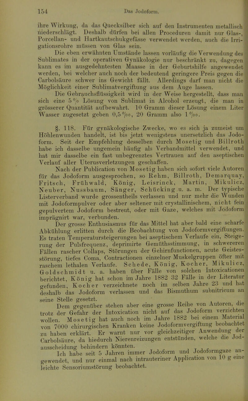 ihre Wirkimg, da das Quecksilber sich auf den Instrumenten metallisch niederschlägt. Deshalb dürfen bei allen Proceduren damit nur Glas-, Porcellan- und Hartkautschukgefässe verwendet werden, auch die Irri- gationsrohre müssen von Glas sein. Die eben erwähnten Umstände lassen vorläufig die Verwendung des Sublimates in der operativen Gynäkologie nur beschränkt zu, dagegen kann es im ausgedehntesten Maasse in der Geburtshilfe angewendet werden, bei welcher auch noch der bedeutend geringere Preis gegen die Carbolsäure schwer ins Gewicht fällt. Allerdings darf man nicht die Möglichkeit einer Sublimatvergiftung aus dem Auge lassen. Die Gebrauchsflüssigkeit wird in der Weise hergestellt, dass man sich eine 5 °/o Lösung von Sublimat in Alcohol erzeugt, die man in grösserer Quantität aufbewahrt. 10 Gramm dieser Lösung einem Liter Wasser zugesetzt geben 0,5 ^/oo, 20 Gramm also l°/oo. §. 118. Für gynäkologische Zwecke, wo es sich ja zumeist um Höhlenwunden handelt, ist bis jetzt wenigstens unersetzlich das Jodo- form. Seit der Empfehlung desselben durch Mosetig und Billroth habe ich dasselbe ungemein häufig als Verbandmittel verwendet, und hat mir dasselbe ein fast unbegrenztes Vertrauen auf den aseptischen Verlauf aller Uterusverletzungen geschaffen. Nach der Publication von Mosetig haben sich sofort viele Autoren für das Jodoform ausgesprochen, so Rehm, Billroth, Demarquay, Fritsch, Frühwald, König, Leisrinck, Martin, Mikulicz, Neuber, Nussbaum, Sänger, Schücking u. a. m. Der typische Listerverband wurde grossentheils verlassen und nur mehr die Wunden mit Jodoformpulver oder aber seltener mit crystallinischem, nicht fein gepulvertem Jodoform bestreut, oder mit Gaze, welches mit Jodoform imprägnirt war, verbunden. Der grosse Enthusiasmus für das Mittel hat aber bald eine scharfe Abkühlung erlitten durch die Beobachtung von Jodoformvergiftungen. Es traten Temperatursteigerungen bei aseptischem Verlaufe ein, Steige- rung der Pulsfrequenz, deprimirte Gemüthsstimmung, in schwereren Fällen rascher Collaps, Störungen der Gehirnfunctionen, acute Geistes- störung, tiefes Coma, Contractionen einzelner Muskelgruppen öfter mit raschem lethalen Verlaufe. Schede, König, Kocher, Mikulicz, Gold Schmidt u. a. haben über Fälle von solchen Intoxicationen berichtet, König hat schon im Jahre 1882 32 Fälle in der Literatur gefunden, Kocher verzeichnete noch im selben Jahre 23 und hat deshalb das Jodoform verlassen und das Bismuthum subnitricum an seine Stelle gesetzt. Dem gegenüber stehen aber eine grosse Reihe von Autoren, die trotz der Gefahr der Intoxication nicht auf das Jodoform verzichten wollen. Mosetig hat auch noch im Jahre 1882 bei emem Material von 7000 chirurgischen Kranken keine Jodoformvergiftung beobachtet zu haben erklärt. Er warnt nur vor gleichzeitiger Anwendung der Carbolsäure, da hiedurch Nierenreizungen entstünden, welche die Joct- ausscheidung behindern könnten. , r i r Ich habe seit 5 Jahren immer Jodoform und Jodoformgaze an- gewendet, und nur einmal nach intrauteriner Apphcation von 10 g eme leichte Sensoriumstörung beobachtet.